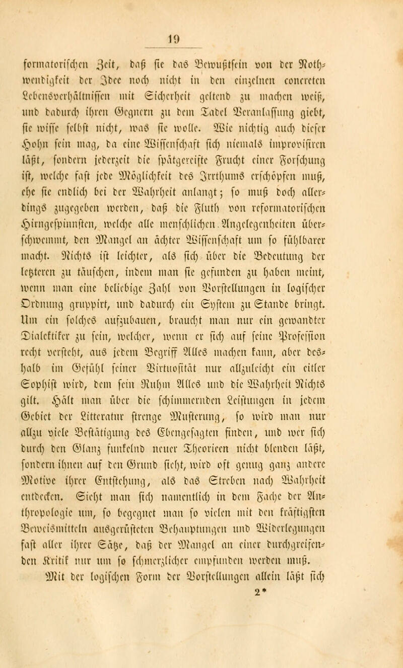 formatorifdicn $cit, bafj fic baö SBetouftfein von bei 5Rot£>- ttenbigfeit bei 3bee nod) nidu in ben einzelnen concrctcn Scbciiov>cil)ä(tni|Kii mit Sidicrfycit gcltcnb 311 machen lueijj, unb taburcl; tyren ©egnern 511 beut £abel SBeranlaffung giebt, fie uuffc felbft nid;!, toaä fie wölk. 2Bie nichtig aud) biefei §ofyn fein mag, ba eine SBiffenfcfyaft ftd) niemals impro&ijircii läßt, fonbern (eberjeü bie fpätgereifte grudjt einer 9orf$utig ift wcld;e faft jebe ÜJtöglidjfeit tcö Srrtljumö crfdjöpfcn muß, cf)c fie cnblid) bei ber 2Bafyv1jeit anlangt; fo muß bod) alter* bingö gugegeben »erben, baß bie gdtth von rcforinatoiifchcn ^irngefpinnften, ivc(d)e alle mcnfd)[id)cn.2lngclcgcnhcitcn über* fdnvemtnt, ben Mangel an äd)tcr SBiffcnfdwft um fo fühlbarer mad}t. SJlidjrS i\t letzter, atö ftd) über bie SBebeutung ber letzteren ju taitfcfycn, inbem man fie gefnnben 31t fyabcn meint, ö>cnn man eine beliebige >$a[){ von ^orftcüungcn in logifdjer Orbmtng gruppier, nnb baburd) an Softem 311 Staube bringt. Um an folchcö aufzubauen, braucht man nur ein geroanbter JDiaicfrifcr ju fein, welcher, wenn er ftd) auf feine Sßrofefjton rcd)t verftebt, auö jebem Segriff SlUeS machen fann, aber beß* I)a[b im @efüt)l feiner SBirruojttät nur al^u(eic()t dn eitler <Eop()ift wirb, bem fein Rutyui SUlcS unb tk SBaljrfjeit 9?id)td gilt, S^ält man über bie fd)iinmcrnbcn Ceiftungcn in jcbem ©cbiet ber Sittcratur ftrenge SOhtfterung, fo wirb man nur atl^it viele 33eftätigung bcö (Sbengefagten futben, unb wer fid) burer) ben ©lang funfeinb neuer Sbcoriccn nicht blenbcn laßt, fonbern ihnen auf ben ©ruub ftchjt, wirb oft genug ganj anbere Söcottoe itjrer @ntftcl)img, alö baö Streben nad) 2l$al)rl)eit entbeefen. Sicl)t man ftd) uamentlid) tu bem garije ber 2ln* tljropofogic um, fo begegnet man fo vielen mit ben fräftigflcn §Ben>ei$nHtre!n ausgelüfteten 33cl)auptiingcn uWo SLMbcrlegungcn faft aller iljrct ©cu)e, baß ber ÜRangef an einer burd)grcifcn* ben Ä'ritif nur um fo fchincr^licber empfunben werben mujj. SHit ber logifd)en gönn ber SJorftcÜungcn allein laßt fid> 2*