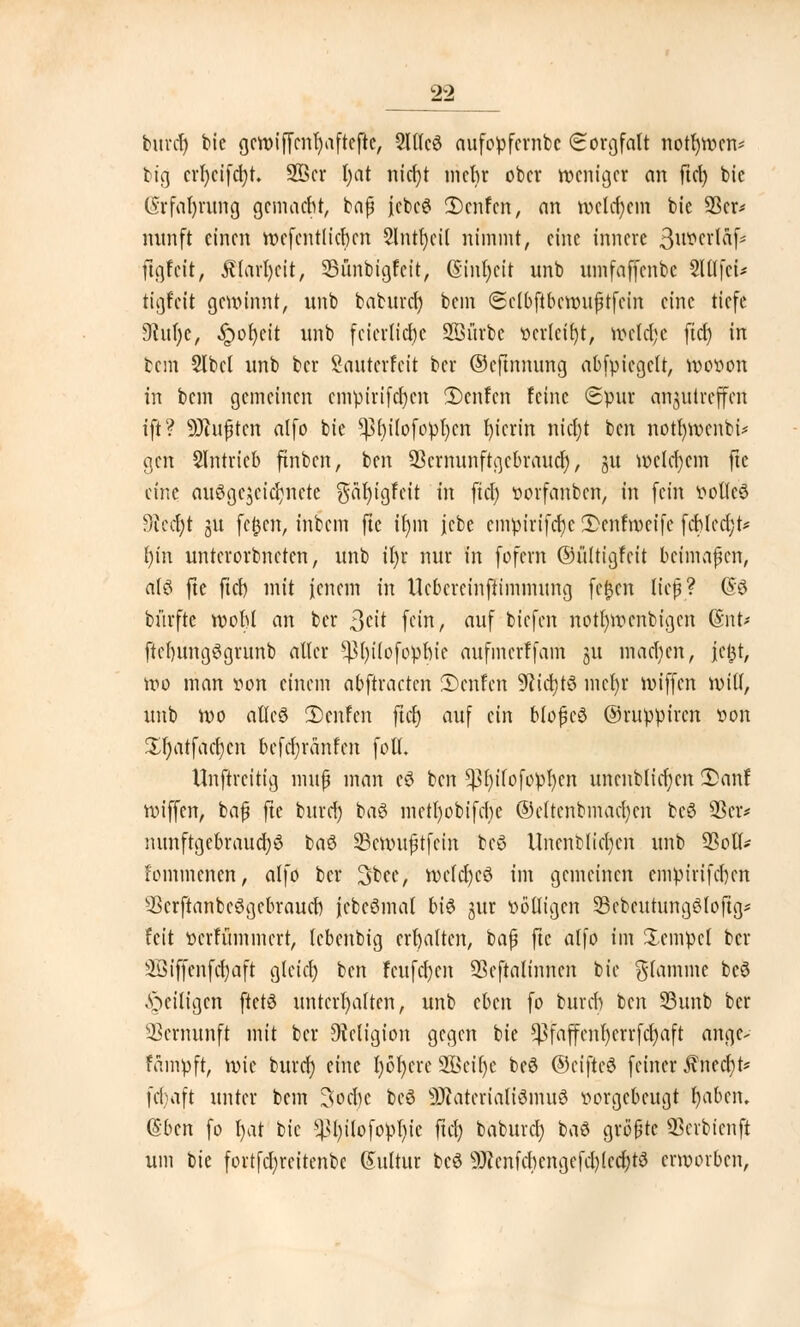 burd) feie gcwiffcnfyaftefte, 2l(lc3 aufopfcrnbe Sorgfalt notfnvcn* big crfycifcfyt. 28cr t)at nicfjt mehr ober weniger an ftcl) bic ($rfal)rung gemacht, baß jcbeS 2)cnfcn, an welchem bie 23er* mtnft einen wcfcntlichcn Slntljcit nimmt, eine innere 3^n*^f- ftgfeit, Älarfycit, SBünbigfcit, (Sinfycit unb umfaffenbe SlllfcU tigfeit gewinnt, unb baburef) bem Sclbftbcwußtfcin eine tiefe Dcufyc, ^)ot)eit unb feierliche Sßiirbc verleibt, wcld;e ftcf) in bem Slbcl unb ber Sauterfcit ber ©eftnnung abfpicgclt, wovon in bem gemeinen cmpirifct)cn 3)enfen feine Spur anzutreffen ift? Mußten alfo bie *)3t)ilofopl)cn hierin nidjt ben notfywcnbi* gen Slntricb ftnben, ben ^ernunftgebrauef), ju welchem ftc eine ausgezeichnete gfaljtgfeit in fiel) vorfanben, in fein volles 9eccl)t 31t fcfjcn, inbem fte iljin jcbe cmpirifcfyc 2>enfmeifc fcblcd;t* l)in untcrorbneten, unb il)r nur in fofern ©ültigfcit beimaßen, alö fte fiel) mit jenem in Uebereinftimmung fe£cn ließ? (So bürftc wohl an ber Seit fein, auf tiefen notl)wenbigen (§nt< ftcfntngSgrunb aller ^fyilofophie aufmerffam ju machen, fc^t, wo man von einem abftracten 3)enlen 9ticI)tS mcfyr wiffen will, unb wo atleö Dcnfen ftcfj auf ein bloßcS ©ruppiren von $l)atfacf)cn befdjränfen foll. Unftrcih'g muß man cS ben ^In'lofopfycn unenblid;cn 2>anf wiffen, baß fte burcf) baS metl)obifd)e ©cltenbmacfycn bcö üBcr* nunftgebraud;S ba£ Scwußtfcin bcS Uncnblicfycn unb SSoll- fommenett, alfo ber 3bee, wcldjcö im gemeinen empirifchen 2krftanbc3gcbraud) jcbcömal bi$ jur völligen SBcbcutungSloftg* feit verfümmert, lebenbtg erhalten, baß fte alfo im Tempel ber 2öiffenfd)aft glcicl) ben fcufcf)en Sßcftalinncn bie flamme beö .^eiligen ftetS unterhalten, unb cUn fo burd) ben S3unb ber Vernunft mit ber Religion gegen bie ^faffcnl)crrfd)aft ange- fampft, \x>k burd) eine l)öl)crc 2öci()c be$ ©ciftcS feiner Jinect)t* febaft unter bem 3ochc bcö 9RdteriaK0nfu8 vorgebeugt fyabcn. (Sbcn fo I)at bic Sßfyilofopljie fiel) baburcl) ba$ größte QScrbicnft um bie fortfcl;reitenbc Kultur beö 9J?cnfd)cngefcl)(ccl)t3 erworben,