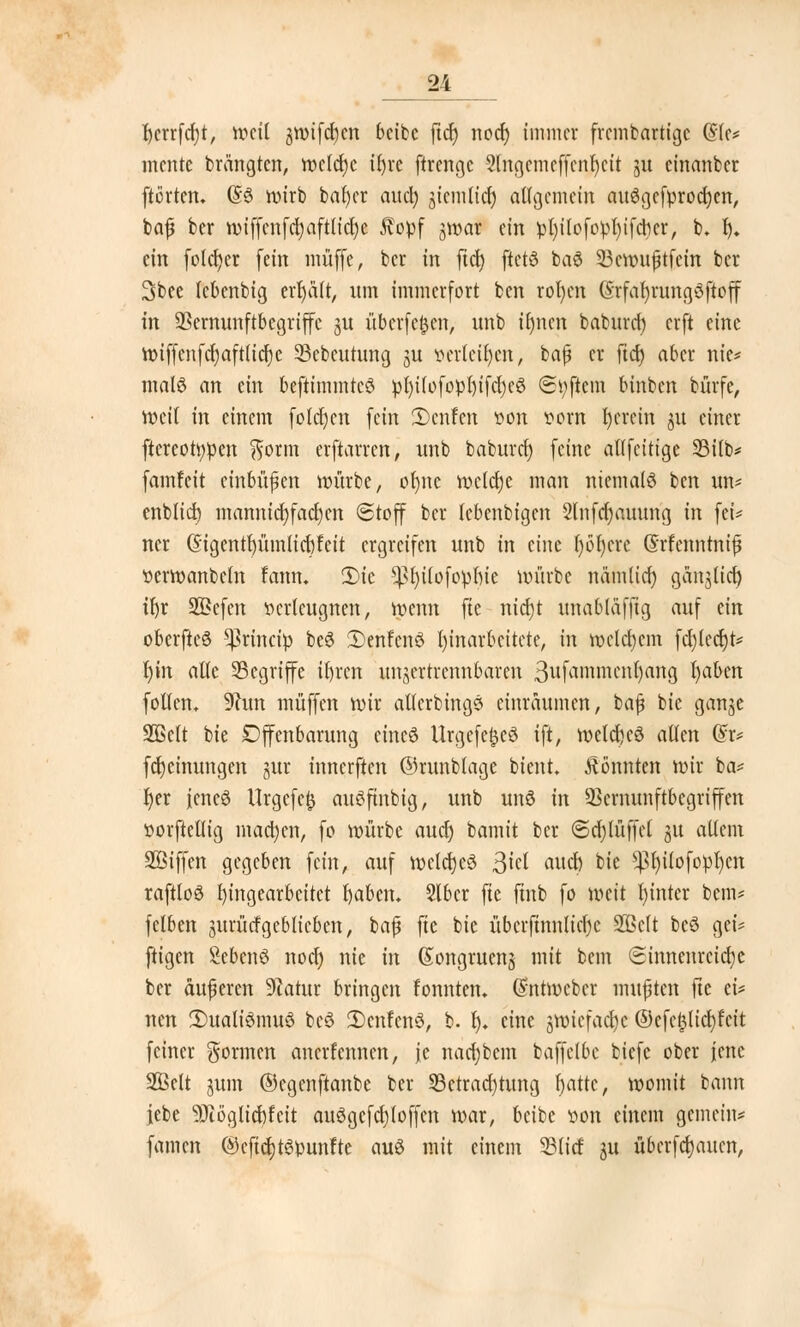 I)crrfcf)t, tt>eü ,$wifd}cn bctfcc ftdf> nod) immer frembartigc QU* mente brängten, welche ifyre ftrenge 3fagemef[enr)ctt ju einanber fterten. (§3 wirb bafyer aud) jiemtief) allgemein au$gcfprocr)ert, bajj ber wiffenfd)aftlict)c ftovf jwar ein vl)tlofovl)tfcrjcr, b. I). ein folget (ein muffe, ber in fiel) ftctö baö 23ewujjtfcin ber 3bee lebenbig erhält, nm immerfort ben roljen @rfar)rung8ftoff in SSernunftbegriffc ju überfein, unb iljncn baburet) erft eine wiffenfcr)aft(icr)c 33ebcutung ju Verteiljen, ba(? er fict) aber nie* mal$ an ein beftimmteö v{)t(ofo»l)tfcl)e6 Softem binben bfirfe, weit in einem foldjen fein 2)enfen von vorn I)crein 3U einer ftereotyven ftorm erftarren, nnb baburet) feine allfctttge 33itb* famfeit einbüßen würbe, ofmc wclclje man niemals ben un* enblid) mannicr)facr)en Stoff ber (ebenbigen 2lnfcr)auung in fei* ncr ($igentr)ümlier)feit ergreifen unb in eine f)6t)cre (Srfenntntfj verwanbeln fann. 5)ic *ßr)üofopr)te würbe näm(icr) ganjlid) il)r 2Befen verleugnen, wenn fie nid)t unabläffig auf ein oberfteö ^rinciv be3 2)enfenö Einarbeitete, in welchem fd)ted)t* r)in alle Segriffe itjren unzertrennbaren 3ufammcnl)ang t)aben follcn, 9hm muffen wir atlcrbinge einräumen, bafj bie ganje 3BcIt bie Offenbarung eincö UrgefefccS ift, wetd)eö allen (£r* fd)einungen jur innerften ©runbtage bient. konnten wir ba* Ijer jeneö tfrgefefc auöftnbig, unb unö in SSemunftbegriffen vorftellig machen, fo würbe aucr) bamit ber <Sd)lüffel 31t altem Söiffen gegeben fein, auf welches $id aud) bie *)3r)ilofopt)cn raftloö Eingearbeitet fyabcm Slber fte jtnb fo weit I)inter bem* fclben gurücfgeblieben, baj? fie bie übcrftnnltcfjc SJBclt beö gei* ftigen Sebenö nod) nie in (Songruenj mit bem <5innenrctcr)e ber äußeren 9iatur bringen fonnten» (£ntwcbct mußten fte ei* nen 2)ualtemuö be3 SDcnfenö, b. t). eine jwtefac^e ®tft$liü)ttit feiner gönnen anerfennen, je nad)bcm baffclbc biefe ober jene SÖelt gum ©cgenftanbe ber SBctradjrung fjatte, womit bann jebe 9Jtöglid)feit au3gcfcl)(offen war, beibe von einem gemein* famen @cftct)t6Vunfte auö mit einem 23(id 31t überfeinen,