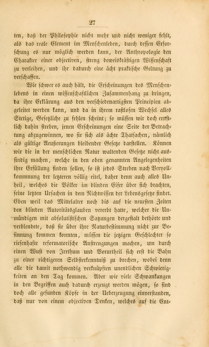 ■r. ten, baf bw ^bilofopbie nicht mehr unb nid;t weniger fcljlt, afd baä reale Clement im Sföenfffjenleben, burd) beffen CSrfor- fdnuKi tf mir möglief) gerben fann, bei iHnthnwoiogic ben Sljarafter einer objeetfoettj jireng betoetöfrdfttgen 9Biffenfo)aft 311 verleiben, mit» i()r babureb eine acht praftifcfje Weitung ju vevidMrfen. SBie fclmn-r eö aneb halt, tie Srfdjeinungen bc3 9Rcnfdjen* lebend in einen wiffc 11 fd>af11iclicit ^ufammenhang $U bringen, ba ifyrc Ghflärung aus ten öetfc^iebenartigjicn Sßrincunen ab* geleitet n>erben fann, unb ta in iljrem raftlofen SBedjfel alleö Stetige, ©efc&licfye ju fc()(cn fefocint; fo muffen mir borf) errtft* lief) bal)in ftreben, jenen (Srfdjeinungen eine «Seite ber SSetradj* hing abzugewinnen, wo ftc ftd; all äctyte Xljatfacfjen, nämlich, a(ö gültige Steigerungen blcibenber ©efefce barfteüen. können nur bic in ber menfdjlidjen 9?atur waltcnbcn ©efefcc nicr)t au8* ftnbig machen, weldje in ben eben genannten Slngcfcgcnrjcitcn ifyrc Grfüllung ftnbcn follcn, fo ift jcbcö Streben naefy SBer&ott* fommmmg ber Unteren fcotttg eitel, bal)cr beim auch, alle! Un* heil, wclcfted bie SSölfei im blinben Gsifet über fiel) brachten, feine legten Urfacbcn in beut 9iid)twiffcn ber Menögcfc^e finbet. Gbcn »eil ba6 SDcittclaltcr noch bis auf bic neueften 3ei*cn ben blinben SlutoritfitSglauben »ererbt Ijatte, welcher bic Un> münbigen mit abfolutiftifdien ©afcungen bergejtaft betörte unb vcrblcnbctc, ba$ ftc über iCjrc ^aturbeftimmung niajt gur 33e* ftnnung fommen fonnten, muffen bic jcljigcn ©efcblccfyter fo riefenhafte rcformatorifdjc Slnjtrengungen machen, um burd) einen 9Buft ton Srrt^um unb Sorurt^eil ftctj erft bic 23alm m einer richtigeren Sclbftcrfcnntnifj ju brcd)cn, wobei benn alle bic bamit notfywcnbig verfnüpften unertblicjjen Schmierig/ feiten an ben Sag fommen. Slbet wie viele Scbwanfungcn in ben Gegriffen aud; baburd) erzeugt werben mögen, fo ftnb bod) alle gefunben fföpfe in ber Ucbcr^cugung ciimcrftanbcn, baß nur von einem objeetiven Xcnfcn, wcUtcö auf bic Gmt*