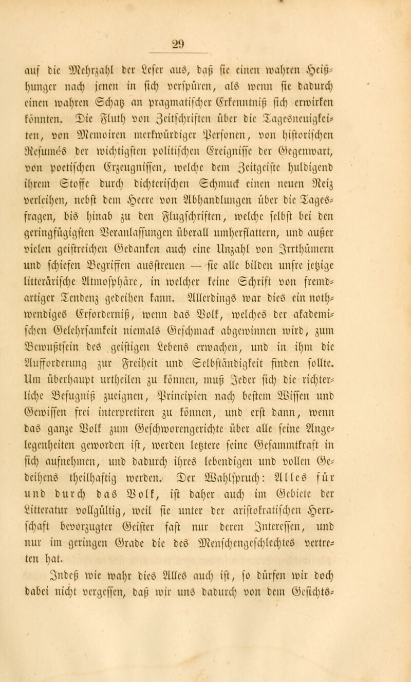 auf bte üRefyrjafy! bei 8cfet and, bafj |lc einen uubren ffrtip Inniger natfj jenen in fiel) vcrfvnrcn, alt ttenn fic baburd) einen wabren (Sdjafc an pragmatifäex (Srfenntnif fid) etwitfen tonnten. Tic Alurb wm 3<-,itfd)riftcn fiber bte Xageöneuigfei* ten, von SRemoircn mcrftvüitiger ^etfonen, von Inftotifdjen Dtefum^ä bei nridjtigfien politifdun (Sreigniffe ber ©egemoart, von poetifdjen (Stfleugniffen, belebe bein 3*itgeifte Ijulbigenb tbrem Stoffe bureb bicl)tcrifd)cn <2d)inucf einen neuen Dictj verleiben, nebft bein Speere von ?lbl)anblnngcn übet bic 2)age8* fragen, bi% Ijinab ju ben glugfebriften, wclcbe fclbft bei ben getingfugigften SBeranlaffungen überall umherflattern, unb aufet vielen gciftrcid)cn ©ebanfen aud) eine Unjaf)! von 3rrtl)ümcm unb fduefen SBegtiffcn auöfireuen — fie alle biloen unfre jefcige littcrarifcbe Sltmofpfyare, in welcher feine ©drjtift öon fremb* artiger iEenbenj gebeiljen fann. SlUerbmgö war bieö ein notf)* toenbigeö (Srforbernif) wenn baß UBolf, weldjeß ber arabemi* fdjen ©elefyrfamfeit niemals ©efdnnacf abgewinnen wirb, jum SBenmftfein beä geizigen Sebenö erwachen, unb in il)m bie Slufforberung gut gteiljeit unb ©elbjtänbigfeit finben folttc. Um überhaupt urtt)eilen 311 tonnen, muß Sebet fiel; bie richte» lid)c SBefugnif gueignen, fßrineipien nact) beftem SBiffen unb ©ewiffen frei interpretiren ju fönnen, unb erft bann, wenn baß gange $>olf gum ©efdjworengericrjte über alle feine Singe* (egenljeiten geworben ift, werben ledere feine ©efainmtfraft in fiel) aufnehmen, unb baburcr) ifjrcö lebenbigen unb vollen ©c* beitjenß tl)cilf)aftig werben. S)et 2ßal)lfprud): 211 Icß für unb burd) baß 33olf, ift bal)er aud) im ©ebietc ber Vitteratur öottgültig, weil fic unter ber ariftofratifd)cn £err* fd)aft bttwtjugtet ©eifler faft nur bereu Sntereffen, unb nur im geringen ©rabc bic beß $)ten|\1)cngcfd)lcd)teß vcrtrtv ten l)at. Subcfj wie wal)r bieß SUIcß aud) ift, fo bürfen wir bod) babei nid;t vergeffen, baß wir und baburd; von bem ©efUfytS*