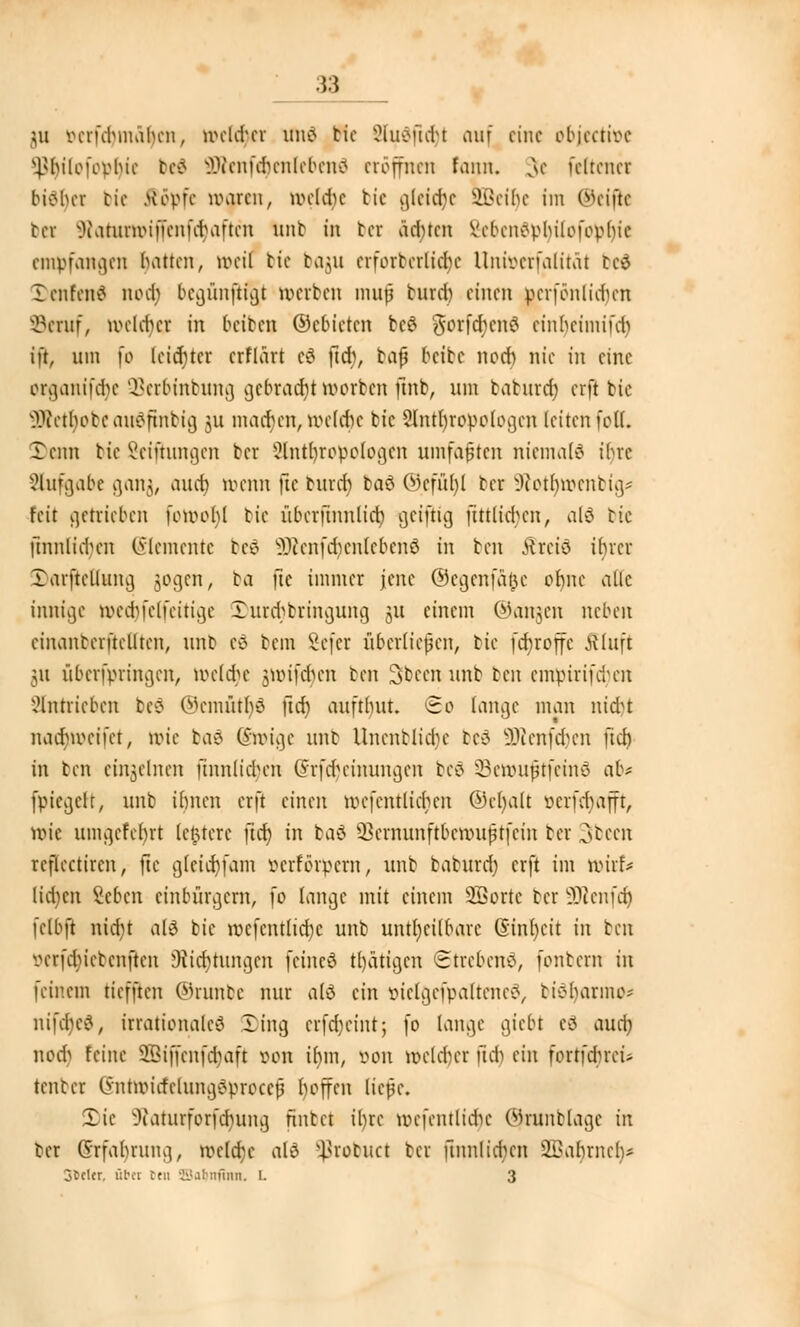 $u mfchmahcn, lrcktcr unö tic 2ludfid)t auf eine objeetioe Hhiloforhic be£ 9Renfer)enlfben$ eröffnen fann. v\e feiten« bisher bic Äöpfe rogren, lockte tic gleite SBeilje im ©eifle bei $oturn>iffenfcr)aften unb in bei ächten Vcbcnc>vhi[ofoohie empfangen hatten, »eil tic bagu crforbcrlicbt Uniocrfaiität bei Xcnfcn£ noer) begünfH^t »erben mujj burd) einen berfönlidjen SBeruf, roeldja in beiben ©ebicten bc$ gorferjenä cinbeimifeb ift, um \v leichter erflärt c3 ftd), bafj beibe noch nie in eine organtfdje QSerbinbung gebracht»erben finb, um taturcr) erft bic 5Äetr)obe auäftnbig 31t machen, welche bic Anthropologen leiten feil. Denn bie ßeifhutgen ber Anthropologen umfaßten niemals ibve Aufgabe ganj, auch trenn jie buret) boö ©efür)l ber §Rotr)roenbig* feit getrieben fo»ool)l bic übcrftnulich geijhg ftttlicbcn, al6 tic jtnnlicr)en (Elemente bc£ 3Äenfcr)enleben6 in ben Ärete ihrer Xarftcllung jjogen, ba fie immer jene ©egenfä&e ot)ne alle innige roectjfelfeitige 3)urcbbringung §u einem ©angen neben einantcrftclltcn, nnb cd bem 8efer übertiefen, bic febroffe JJluft 511 uberfpringen, roeldje jttrifcjjen ben Sbeen unb ben empirifcfyen Antrieben bc$ ©cmütljö ftd) aufthut. So lange man nid?t uadMocifct, rote baä Sroige unb Unenblicr)e bei äftenfdjcn jtdj in ben einzelnen finnlichen @rfcr)einungen beö SBerouftfeinö ab* fpiegeft, unb ihnen erft einen roefenttierjen ©er)alt oerfebafft, tt>ie umgcfcfyrt letztere ftd; in baä 2Jernunftbett>ufirfein ber Sfbeen rcflcctircn, jie gleichkam öerförpern, unb baturd) erft im roirf* (ia)en Seben einbürgern, fo lange mit einem SBortc ber 9Renfdj felbft radjt als bie rocfcntlicfyc unb unheilbare (Sinljcit in ben verfduebenften 9ticr)rungen feineö gärigen Strebend, fontern in feinem tiefften ©runbe nur als ein öielgefpalteneS, tieharnuv nifajcs, irrationales ling erfdjeint; fo lange giebt eS aucrj nod) feine SSiffenfdjaft oon tfnn, »on nxlcber ftd) ein fortführet* tenter lynttiMrfclunaSproccfj hoffen ließe. Sic 9Raturforfcr)ung fintet ihre rüefentlict)e (ijnmblage in ter @rfar)rung, ir»ctcr)c als ^robuet ber ftnnlidxn 3Bar)rner)* ofccl«, übet Cr» SSa^nfiitn. 1. 3