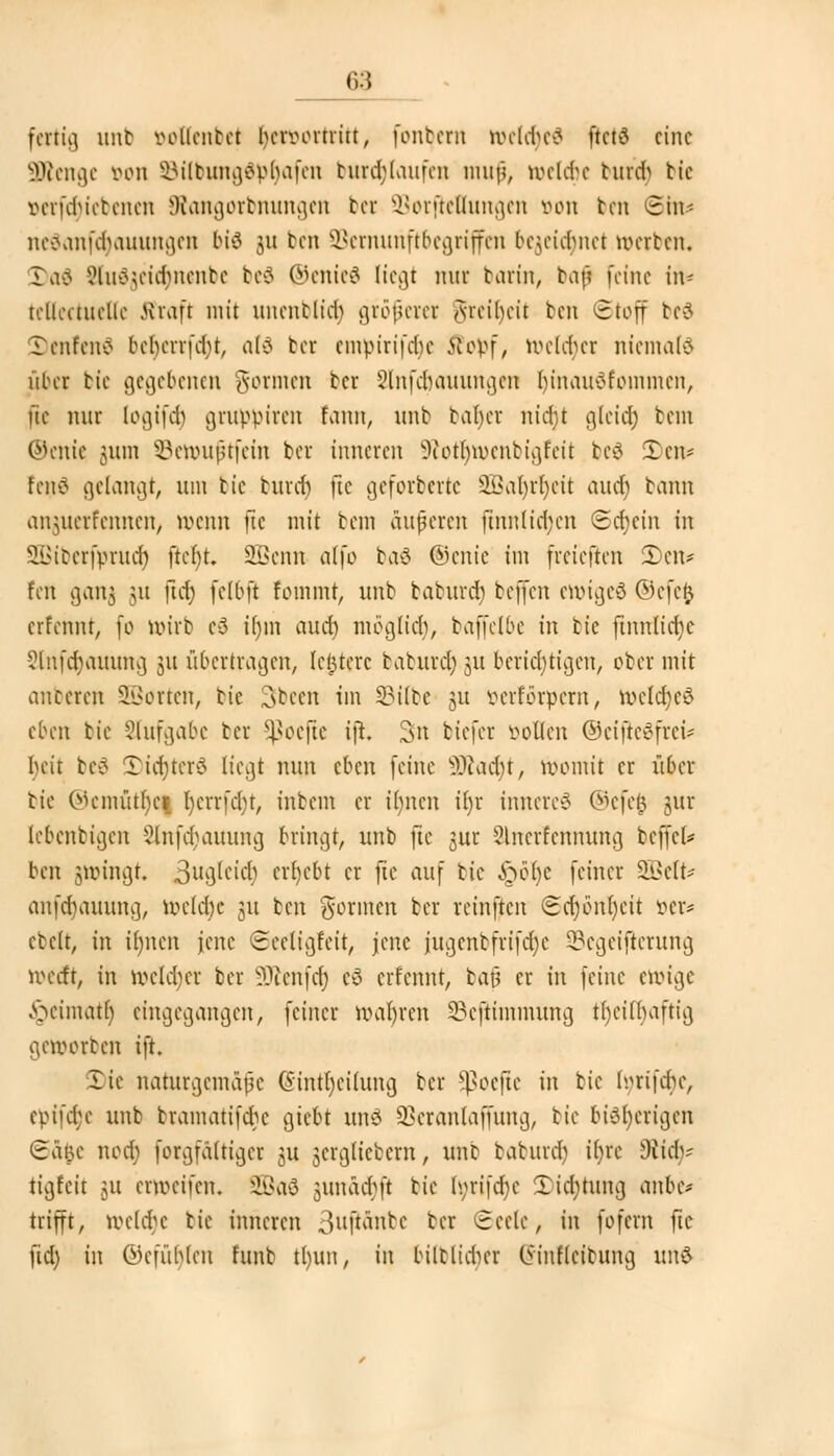 fertig nnt vollentet hervortritt, [ontem welches ftcte> eine SfRenge von SBilbungdpljafen burdjlaufen rauf, welcfje butcr) bie oerfcr)iebenen JRangorbnungen bet Sorfteuungen von ton Sht* neäanföauungen biä 311 ben SBernunftbegriffen be^cic^net werben« Daö Sluögeictynenbe be$ ©enteä liegt nur barin, bafl feine in- teUectueUe 5traft mit unenblidj grofjem Jreiljeit ben (Stoff bed Tenfenö ber)errf<$t, aU bei empirifdje Stopf, welcher niemals über bie gegebenen gönnen tcr Slnfcjjauungen (jinauöfommen, fte nur logifer) gruppiren fann, unb bar)et nid)t gleia) bem ©ente jura SBewuftfein ber inneren 9£otr)wenbigfeit be3 £>en* rcnc> gelangt, um bie buver) jte geforberte 2Bar)rr)eit aucr) bann anjuerfennen, wenn ftc mit bem äuferen finn(id;cn Schein in SBiberfpruct) jter)t SBenn alfo ba$ ©enie im (reieften Den* fen ganj 31t ftcb, fclbft fommt, unb baburet) beffen ewiges ©efefe erfennt, fo wirb c3 tr)m auch möglich, baffelbe in bie ftnn(id)e 2lnfcr)auung 31t übertragen, leincre baburet) ju berichtigen, ober mit anberen SBorten, bie Sbeen im 23ilbe 31t oerrorpern, welches eben bie Slufgabe ber Sßoefte i]i. Sn biefer vollen ©eifieSfrei* beit be@ 2)i<r)ter3 liegt nun eben (eine 9Äacr)t, womit er über bie ®emötr)e| r)errfcr)t, inbem er ir)nen ir)r inneres ©efefc jjur lebenbigen 3lnfcr)auung bringt, unb jte 3ur Slnerfennung befiel* ben jjwingt. 3ug(eiff| ergebt er fte auf bie £ör)e (einer SBelt* anfcr)auunci, welche 31t ben formen ber rein(tcn @cr)i>nr)eit ver* ebelt, in ir)nen jene ©eetigfeit, jene iugenbfrifdje SBegeijterung werft, in welcher ber 3Renfcr) tß erfennt, bau er in (eine ewige yuumatf) eingegangen, (einer wahren S5ejtiramung tr)eifi)aftig geworben i(t. 2)te naturgemäße @intr)eilung ber *ßoejte in bie Ivrifcbc, epifdje unb btamatifcr)e giebt uns SBeranlaffung, bie bisherigen ©4|e noer) forgfaltiger ju 3crcjltcbcrn, unb baburdj it)rc 9tiaV ttgfeit 31t erwetfen. SBaS jjunäcfjfl bie fyrtfcr)e 5)i$tung anbe* trifft, weldje bie inneren 3uftänbe ber Seele, in fofern ftc (id) in ©efut)len funb tljun, in bilblicr)er C5inf(eibutnj un&