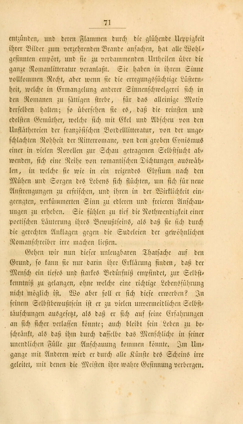 cnm'ilihM!, unt bereit glommen burdj bte glüljenbe llcppi^fcit it>rcr Silber 511111 öerjeljrenben SBranbe anfachen, l)at atleSBoljl* gefinnten empört, mit fic 51t üerbammenben Urtbcilcn über bie ganje Olomanlitteratur öeranlaft. Sic fyaben in ir)rem Sinne öottfommen 9ftecf)t, aber trenn |te bte erregung$fütt)tige Süfietii^ beit, n>cltt)e in (Ermangelung anberer Sinnenfdjfoelgerei [ich in ben [Romanen 511 faltigen ftrebe, für baö alleinige SÄotit) berfelben halten; (0 überfeinen fxe e8, bap bie rcinften unb ebclftcn ®emütr)er, welche [ich mit Qtttl unb 5lbfcbctt öon ben Unfläthcrcien ber frankofi fehen ^orbclllittcratur, von ber unge* fcblacbtcn 9tor)r)eit ber Wittcrroniauc, ö.on beut groben (Sfynfämuä einer in vielen !Ko»elIen jur ©tt)au getragenen Sclbftfuch/t ah röenben, fieb eine ^teibe von romantifeben Witterungen auSroalj* len, in welche fie roie in ein retjenbeö (Sh;ftum nach) ben blühen imb ©orgen beä Sebenä ficf> flüchten, um ftch für neue Slnjtrengunflen 31t erfrifeben, unb ihren in ber 2Birflitt)feii ein- geengten, pcrfümmertcn Sinn 51t ebleren unb freieren 2lnf$au* ungen 31t erheben. Sic füllen 31t tief bie 9?otl)Vocntia,fcit einer poctifeben ßauterung ibreö 93erouftfein0, als bap fte fitt) burtf) bie gerechten 2lnftagen gegen bie Subclcien ber getoör)nlitt)en Diomanfcbrcibcr irre machen liefen* ®e()en wir nun biefer unleugbaren Sbatfacbc auf ben öritnb, fo fann fte nur barin it)re Grflaruncj finben, ia$ ber ÜRenftt) ein tiefet unb jtarfeö SBebürfnif empftnber, jur Selbft* fenntnif? 311 gelangen, ol)itc welche eine ?itt)tige £ebenöfür)rung nicht möglitt) ift. 9Bo aber foH er fitt) biefe erwerben? 3n feinem Sclbftbcnuifnfcin ift er 31t öielen unpcrmcicliebcn Selbf> täufchuiuicn auögefe&t, als baf er fiel) auf feine (Srfaljrungen an ftch ftcher verlaffcn fönntc; autt) bleibt fein Beben 31t be* febvanft, ab? baf ir)m burtt) baffclbc ba8 5Wenfcr)litt)e in feiner unenblichcn aüIIc jur Slnfcbauuna, fotnmen fbnntc. 3m Um* gange mit unteren roirb er bufer) alle fünfte tcö Scheint irre geleitet, mit temn bie ÜJMjten ihre wahre ©efinnung öerbergen.