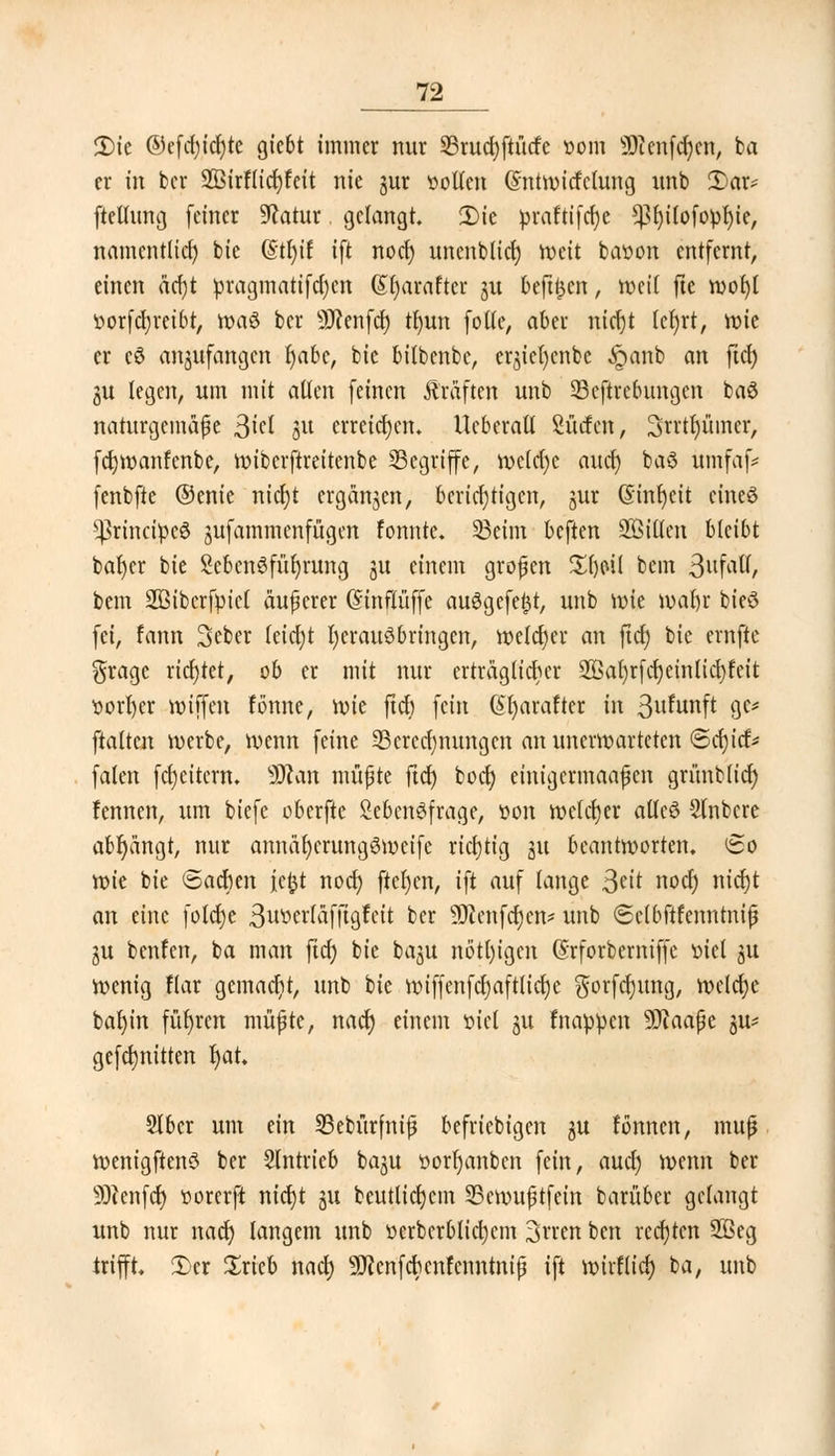 2)ie ©efd)id)te giebt immer nur 35rud)ftücfc »om 9)ienfcr)en, ba er in ber 2ßirf(icr;feit nie gur »ölten ©ntwitfclung imb £>ar* ftelumg feiner Statur, gelangt. 2)ie praftifcfyc ^fyilofopfyte, namentlich bie @tl)if ift nod) imenbtict) Weit bawon entfernt, einen äd)t pragmatifdjen (Sr)araftcr gu beft^cn, weil fte woi)l iwrfdjretbt, roaö ber SRenfcf) tljun folte, aber nicf)t leljrt, wie er cd anzufangen r)abe, bie bitbenbe, ergicfyenbc £anb an ftd) gu legen, um mit allen feinen Gräften unb 23eftrebungcn baö naturgemäße $id gu erreichen. Ucberalt Surfen, 3rrt()üincr, fcfywanfenbe, wiberftreitenbe begriffe, wclclje and) baö ümfaf* fenbfte ©enie nicljt ergangen, berichtigen, gur (Sinfyeit cineö s^rincipe6 gufammenfügen fonnte. 33eim beften SBtflen bleibt baljer bie SebcnSfüfyrung git einem großen £f)pit bem ßvLfätt, bem SSiberfpict äußerer (Stnflüffe au6gefe$t, unb wie wafyr bieö fei, fann Seber fetetjt fyerauöbringen, welcher an ftd) bie ernftc grage richtet, ob er mit nur erträglicher ^ar)rfd)einlicr)fcit ttorfyer wiffen fönne, wie ftdt) fein (Sr)arafter in 3ufunft gc* ftalten werbe, wenn feine ^Berechnungen an unerwarteten ©cfyicr5* falen fcfycitem. Wlan müßte ftd) boct) einigermaaßen grimbltd) fennen, um biefe oberfte Lebensfrage, »on welcher allcö Stnbcre abfängt, nur annaljerungSweife richtig gu beantworten. 60 wie bie Sachen jefct nod) ftcfycn, ift auf lange Seit nod) nicr)t an eine folcfye 3wöcrldfftgfeit ber üHenfcfyen* unb ©elbftfenntniß gu benfen, ba man ftcf; bie bagu nötigen (Srforberniffe t>ic( gu wenig fiar gemacht, unb bie wiffenfcljaftlidje $orfdjung, welche bat)in führen müßte, nadj einem oiel gu fnappen SDiaaßc gu* gefd)nitten fyat. Slbcr um ein 23ebürfniß befriebigen gu fonnen, muß wenigftenö ber SIntrieb bagu öorljanbcn fein, aud) wenn ber SOtenfct) »orerft ntct)t gu beutlicrjcm 25emußtfein barüber gefangt unb nur nad) langem unb üerbcrblicfycm 3vren ben rechten 2ßeg trifft. 3)cr £rieb nad) Sttcnfcbcnfenntniß ift wirflicr) ba, unb
