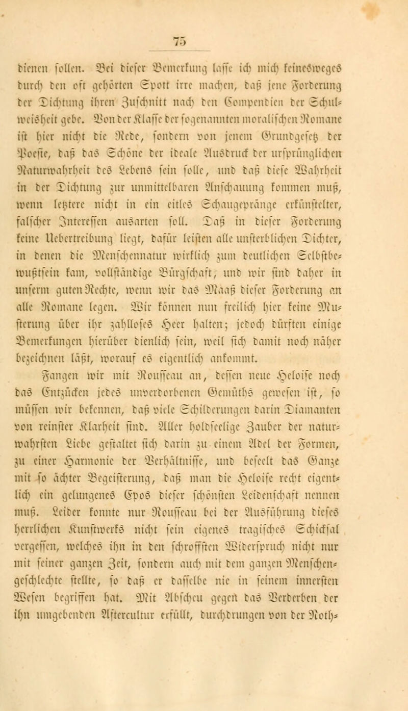 bienen folicn. ©ei biefer Semerfung (nffe idj mirr) feinedweged burcr) ben oft gehörten Sport irre madjen, bafj iene Aortcruna, tcr Dichtung ihren ßufcrjnitf nadj ben (Sompenbien bei 5cr)ul« weidtjeit gebe, SBonrerklaffe ter fogenarmten moralifdjcn Romane ii't hier nicht tie Diebe, fontern von jenem ©runbgefefc ter \l*ecüe, bafj ba$ Sä)öne ter ibeale Sludbrud ter urfprüngli$en Oiantnvabrheit beä SebenS fein follc, nnt baß tiefe iSahrhcit in ter Dichtung mr unmittelbaren Ohmtauuna, fommen muf, Wenn Iciucre nid)t in ein citleö Sdjaugepränge crfünftclter, fa(fcr)er Sntcrejfen ausarten fbtt. Dajj in tiefer gorberung feine Uebertreibung liegt, bafür leiften afle unflerblicrjen 3)i{r)ter, in benen tie ÜÄenfdjennatur wirfü'cr) jum beutlicrjen 3clb|tbc* Wuftfetn tarn, öoHfränbige ©ürgfcfmft; nnt mir ftnb taher in unferm outen Oiechtc, »erat mir baä SRäafj tiefer Aortcruna, an alle Diomane legen. SBir tonnen nun freilich hier feine 9Ru* fterung über ihr jaljUofeö Jpeet halten; ietodi bürften einige Semerfungen hierüber ticnlieh )d^, Weil Tut bamit noer) näher begeierjnen läfjt, morauf eö eigentlich anfommt. mgen nur mit Üieuffcau an, teffen neue ^eloife nodj baö (innücfcn jeteö unvcrtcrbcncn @emütr)9 gewefen ijt, fo muffen wir befennen, bafjttiele Säuberungen barin 3)iainanten öon reinfter Klarheit ftnb, Sitter r)olbfce(tge 3auber ter natura mahnten v:icbc gehaltet fitt) tarin ;u einem äbel ter Aormcn, 511 einer Harmonie tcr 33err)ältnif[e, nnt befeelt bad ®ange mit fo ädner ^Begeiferung, baf man tie ^elcife reer)t eigent* Itrrj ein gelungene^ ©poö tiefer füjönften Be'tbenfcfyaft nennen nun;. Veiter tonnte nur Oiouffcau bä tcr Ülu^führuna, tiefe«? herrlidn-n ßunfrwerfö ntd)t fein eigeneö tragifd)eä 3cMrfial öergeffen, welches ihn in ben fd'roffftcn 2Biberfprudj nidu nur mit feiner gangen 3«t, fonbern auer) mit tem gangen 9Äenfcr)en* gefa)led)te (teilte, fo bafi er baffclbe nie in feinein innerften SSBefen begriffen hat. SDcit 2lbfcr)eu gegen bad SSerberoen ter i()n untgebenben ?lftcrcultur erfüllt, turchtrunejen von tcr 9£otr)<