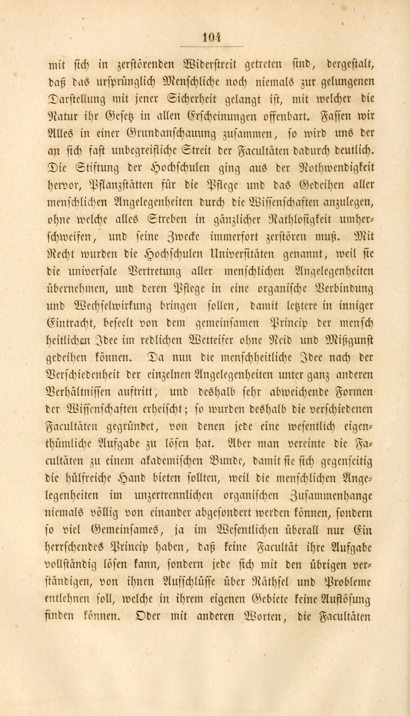 lOi mit ftd> in jerftörcnbcn SBiberftreit getreten ftnb, bergcftalt, ba£ ba6 urfürünglicb 9J?enfcrjlid)e nod) niemals jur gelungenen CDnrftcHung mit jener <Sicberf)eit gelangt ift, mit melier bie Statut ibr ©efetj in allen ©rfebeinungen offenbart, gaffen wir §Illcö in einer ©runbanfebauung jufammen, fo wirb unö ber an ftcb faft unbegreifliche Streit ber gacultaten baburef) beutlid). 2)ic Stiftung ber ftocbfd)ufen ging auö ber ^otfywcnbigfeit bervor, ^flanjftättcn für bie pflege unb baö ©ebenen aller mcnfcblid)en 2lngelcgcnbcitcn buret) bie 21>iffcnfdiaftcn anzulegen, ofyne meiere alles Streben in gäinjicbcr 9tatl)(oftgfeit umber* fd)tt>cifen, unb feine ^wed? immerfort jerftörcu muß. 93iit ?Recbt mürben bie ^pocbfcbulcn Uni^erfttätcn genannt, weil fte bie univcrfale Vertretung aller menfeblieben 2lnge(cgenl)citcn übernebmen, unb bereu Pflege in eine organifd)c SBerbmbtfng unb SBecbyfelmirfung bringen f ollen, bamit untere in inniger Gnntracbt, befeclt von bem gemeinfamen *ßrincip ber menfd) beitlicbat 3bee im reblidjcn Sßetteifcr ol)nc 9?eib unb SRtfgunfi gebeiben fönnen. 2)a nun tic mcnfcbbcitlicbe 3bee nacb ber Vcrfdiicbcnbeit ber einjelnen 2lngctcgenf)citcn unter ganj anberen 5Scrba(tniffen auftritt, unb tcöljalb fct)r abmeid)cnbc gönnen ber 2Biffcnfcr)aften ert)eifd)t; fo mürben bc6l)alb bie üerfdnctcncn gacultaten gegrünbet, von benen febe eine mcfentlicb eigen* tfnunlicbc Slufgabe nt löfen bat. Slber man vereinte bie $& eultäten j« einem afabemifctjcn 53unbe, bamit fie ftd) gegenfeitig bie l)ütfreid)e £mnb bieten follten, roeil bie menfcbtid)en Singe* tegcnfyciten im unzertrennlichen organifeben 3uM»nncnl)angc niemals völlig von cinanber abgefonbert merben fönnen, fonbem fo viel ©emeinfameS, ja im 2öefentttct)cn überall nur ($in b/errfd)cnbe6 ^rineip fyabcn, baf feine gacultät il)rc Aufgabe vollftänbig löfen fann, fonbern febe fxd) mit ben übrigen »er* ftanbigen, von it)ncn 3luffd)lüffe über ffiätl)fcl unb Probleme entlehnen folt, voclcbc in il)rem eigenen ©cbietc feine 2luflöfung jtnben fönnen. Dber mit anberen Porten, bie gacultäten