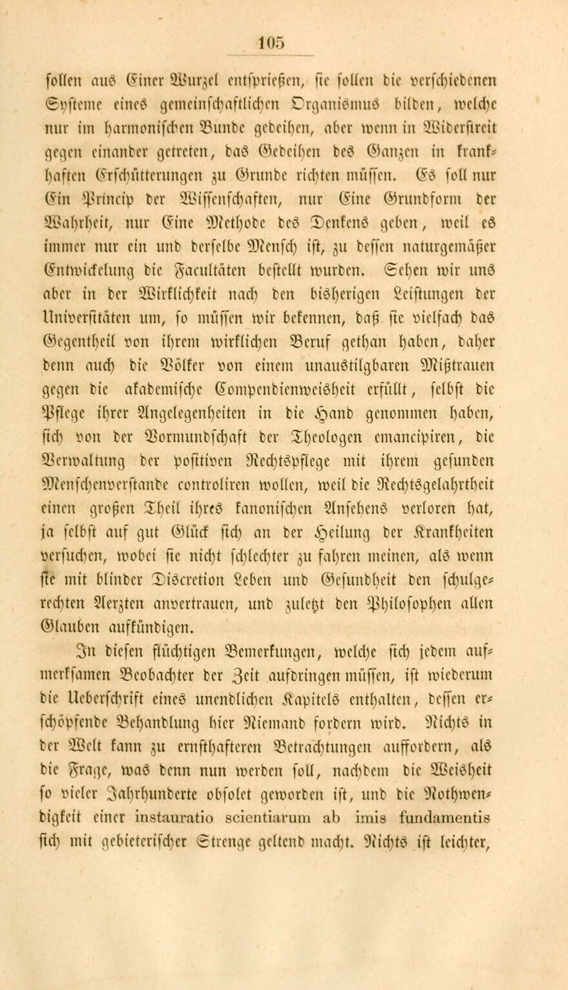 follen au$ Sinei SBurgel enrfpriefen, [te follen bie verfdnebenen ©9jleme eineä gemeinfcr)aftlid)en Drgantömuä bitten, weldic nur im barmonifdum ©intbc gebeiljen, aber wenn in Sßiberjlreit gegen einanbet getreten, ba6 ©ebeüjen befl ©angen in front« bauen Oifduittcrungen 31t ©runbe rieten muffen. @3 foli mir @tn Sßrfndp bei SBtjfenföajten, nur (Sine ©runbform tcr SBarjrtyeit, nur Sine ÜRetljobe bes JDenfenä geben, weil cö immer nur ein unb bcrfelbe SKenfdj ift, 31t beffen naturgemäßer Sntroicfelung bie ftacultäten beftellt würben. (Sehen wir und aber in ber 3Birflicr)?eit naeb ben bisherigen Seifhtngen ber llniverfttätcn um, fo muffen nur befennen, bafj jie vielfach bad ©egentt)efl von i()rcm Wtrfttcrjen 33eruf getr)an tyabtfl, bafyer beim aueb bie Golfer von einem unaustilgbaren Mißtrauen gegen bie afabcmifcfyc (fomvcnbienwciSbcit erfüllt, felbft bie Pflege ibrer Slngclegenbeitcn in bie iöanb genommen baben, ftd) öon ber s}>ormunbfd)aft ber Sbeologen emaneipiren, bie Verwaltung ber pofttiven 9icd)tSvflcge mit ibrem gefunben 9Renfd)eitt)erftanbe controüren wollen, weil tic 9?ed)t3gelal)rtbcit einen großen üheil ir)re8 fanonifeben Slnfebcnd verloren bat, ja felbft auf gut ©Iiicf ftd) an ber Teilung ber Äranfbctten verfm-hen, wobei ftc nid)t fdjlecfyter 31t fallen meinen, alö wenn fte mit blinber Xiöcrction Sebcn unb ©efunbbeit ben fdnilgc* rechten Siebten anvertrauen, unb jule|t ben ^t)tlofop()cn allen ©laubcn auffünbigen. 3n biefen flüd)tigen 23cmcrrungcn, wcld)e ftd) febem auf* merffamen 3?ccbad)ter ber Seit aufbringen muffen, ift wieberum bie Uebcrfdn-tft eines unenblicben tfapitelö enthalten, beffen er- fdwvfcnbc 53el)anblung hier 9?iemanb forbern wirb. sJiid)t6 in ber SBclt fann 31t ernft()afteren 3?ctrad)tungcn aufforbern, alö bie ftragc, waö benn nun werben foli, nacr)bem bie 3Bei6r)eit fo vieler 3abrbunberte obfolet geworben ift, mit bie ^iotl)wen* bigfeit einer instauratio scientiarum ab ixnia fundamentis ftd) mit gebietcrifdier Strenge gcltcnb mad)t. 9iicr)tö ift leidUcr,