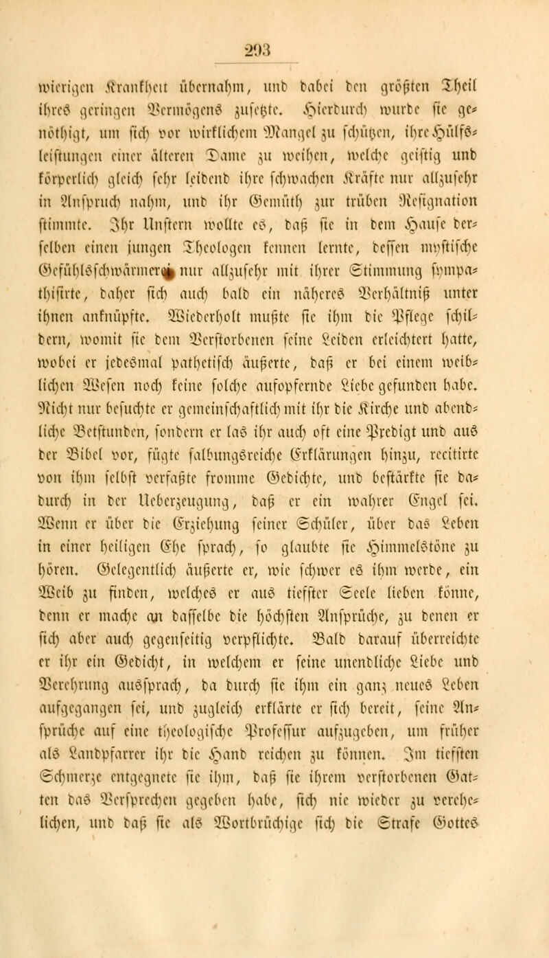 nuerigeu ftrcmfl)eit übernabin, mit babei ben gröfuen £I)cil U>rc<? geringen SBermögenG jufefcte. ^ferburcr) mürbe f!e ge* nbthigt, um mb vor tmrftidjem üftangel \u fehi'men, ir)re^ülf8< (efjtungen einer älteren Dame ju meinen, n>e(a)e get^Hg unb fötTerlich gleich fehr feibenfc ibre (cbiiMcben Gräfte nur atfjufetjr m SInfprudj nahm, unb ibr ©emütlj jur trüben SReftgnatiffli ftimmte. 3br Unftem wollte eö, baf? \ic in fem §aufe ber* felbcn einen innren £t)eologen Fennen lernte, beffen mvftifd,e @efür)t8fc$WÄrnier^ nur altuifebr mit ihrer Stimmung fympa* thifute, baber int aueb halb ein nabereö SBerljältmjj unter ibnen anfnüpfte. sÜ>ieberbolt mußte fte tl)in bie Pflege [ebil- bern, momit fte bem Sßerflorbenen feine Veiten erleidUcrt (jatte, mobei er (ebeSmal patl)ctifer) änderte, baß er bei einem voeib* lidnm SBefen noer) feine folebe aufopfernbe Siebe gefunben habe, bliebt nur befnebte er gemeinfcrjaftlicr) mit ibr bie Kirche unb abenb* lid)c SBerftunbe'n, fonbern er (a$ ibr aiut oft eine $rebigt unb auö ber 23ibe( vor, fügte1 fatbungSreidje ßrftdrungen hin^u, recitirte »on fljm fclbft »erfaßte fromme ©ebiebte, unb beftärfte fte ba* burcr) in ber ttebergeugung, bafj er ein magrer (yngel fei. SBSenn er über bie @rjter)uttg feiner ©djüler, über ba8 Sehen in einer Ijeiligen O'bc fprad), fo glaubte fte ^immebotone ju boren, ©clegentticr) äußerte er, uu'e frf)iver cS ihm werbe, ein ■ffieib 51t finben, melctjeö er au$ tieffter ©eele lieben tonne, benn er macfyc an baffelbe bie r)öcr)jten SlnfprüdK, JU benen el- fter) aber aud) gegenfeittg verpflichte. 93a(b barauf überreichte er il)r ein ©ebiebt, in meinem er feine unenblid)c Siebe unb 33erer)rung audfpracr), ba buret) fte tf)m ein ganj neueö Sehen aufgegangen fei, unb jugleid) erflärtc er ftd) bereit, feine 2ln* fprüdje aui eine tfyeologifcfye Sßrofejfur aufzugeben, um früher alö Sanbpfarrer ir)r bie Jpanfe reiben ju formen, 3m tiefften ©ct)merje entgegnete fte ilun, bafj fte il)rem Beworbenen ©at* ten bae> 93erfpretf)eii gegeben habe, ftcr) nie lieber 311 mebe- lid)en, unb ta\y fte a(3 ©ortbrüduge ftd; bie (Strafe ©otteö