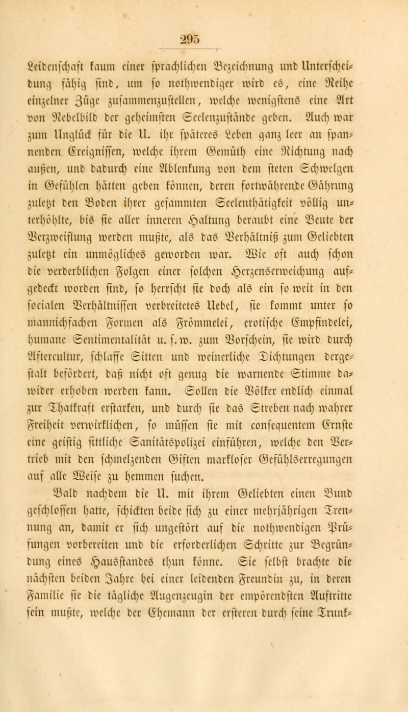 EeCbenfdjafl faum einer fvradgidum Sejeicfmung unfc Unterfcrjci* tim^ fähig flnb. um fo notbmentiger urirb ed, eine Weihe einzelner 3B8e jufamnienjufleÜ'en, welche wcnigftcntf eine 2lrt von Wcbclbilt bei gebeimücn Scclcnuiftäntc geben. ?lud) mar jum Unglütf für bie U. ihr fpätereä Seben ganj leev an fpan- nenben (5reia,niffcn, mcldjc il)rcm (Mcmütt) eine Wicbtung nach aufen, unb babureb eine 2lblcnfung von tem fteten Sdnvclgcn in Oiefnblcn hätten geben tonnen, beten fomvährcnbc ©ftljrung julefct ben -Boten ihrer gefammten ©eelentfyätigfejt völlig \\w terböblte, bt*3 jte aller inneren Spaltung beraubt eine 23cute ber SBerjweiflung »erben mufte, als baö SBerljäfoüf jum ©dichten julefct ein unmögltdjeS geworben war. SBte oft auch fd)on bic vcrbcrblicbjen folgen einer folgen ^er^enSerröet^ung auf* gebeert roorben finb, fo r)errfcr)t jte bod) afö ein fo weit in ben focialcn SSetlj&Itmfjen verbreitetes Hebel, ftc fomint unter fo mannichfadnm Aormen äfö frömmelet, crotifebe (5'mpftnbclei, buinane Sentimentalität u. f. m. gum 93orfcr)cin, ftc wirb burd) Slfteratftur, fdjlaffe Sitten unb röetnerltdje Dichtungen berge- ftaft beförtert, baf nid)t oft genug bic marnente Stimme ba* miber erhoben werten rann. Sollen bie Söffet cnblicb einmal jutr Xhatfraft erftarfen, unb burd) jie baö Streben nad) wahrer Areil)ctt verwirflid)cn, fo muffen fte mit confcqucntcm lyrnftc eine geiftig fitt(id)e Sanitätopoltjci einführen, welche ben 2kr* trieb mit ben fdjmcljenben ©iften marflofer ©cfüblScrrcgungcn auf alle SBetfe ju r)cmincn fudjen. SBalb nad;bcm bic U. mit iljrem ©dichten einen 33unb gcKhloffcn hatte, fehieften beibe fiel) jU einer mehrjährigen Iren* nung an, bamit er üet) ungefiört auf bic notfymcnbigcn s4>rü* fungen vorbereiten unb bie crforbcrlidjcn Schritte gut Segrün* butig eineä $au8ftanbeä tl)ttn fbnne. Sie felbft brachte bie näd)ften beiben 3al)re bei einer leitenten brennt in ju, in teren Aamilie ftc tic tägliche 2higenjeugin tcr cmvörentftcn Sluftrittc fein imune, wetcfje tcr (5hemanu tcr enteren tnrd) feine %m\\U