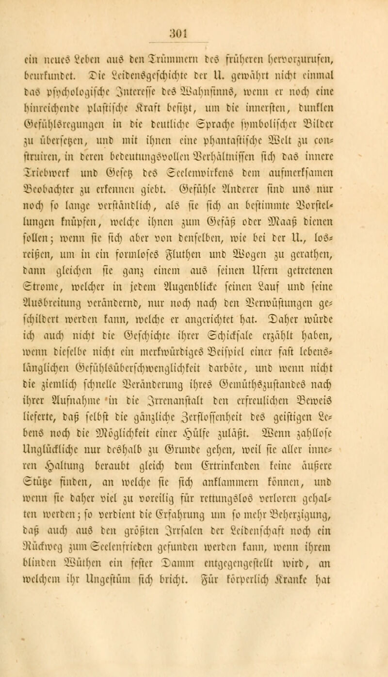 ein neued 2ebcn ou6 ten Krümmern be3 früheren hervonurufen, beurfuntet. Die Vtibcndgefdndue bet U. geumljrt nidu einmal baä viVcbolonuVhe ,\ntcref[c bed SBafynfttUiä, wenn et Mü) eine hinrcidHmtc vlaftiiVhe Straft beftnt, um bie innerften, tnnflen ©efufjldregungen in tie betuliche Sprache fymbolifdjet Silber 511 überfeinen, unb mit ihnen eine vhantaftifchc 2Belt 511 COtt* üniiren, in beten bebeutungäfcotlen HBerljälntiffen (ttfj baä innere Jriebirerf unb ©efe$ be6 @ee(entt>irfen€ bem aufmerffamen ©eobadjter 311 etfennen giebt. ©efßfyle unterer ftnb unc nur nod) fo (ange »erft&nblu^, als fie ftd) an bestimmte Vorfiel* hingen fnüpfen, tvcUfc ihnen nun ©efäfj obet 9Raajj bienen follcn; ivenn fie fu-b aber von benfetten, tvic bei bei IL, loö* reifen, um in ein formlofcö glutfycn unb S&ogen 51t getanen, bann gleichen ftc gang einem auö [einen Ufern getretenen Strome, tvcld)cr in jetem 2lugcnbltcfe feinen Sauf unb feine Ausbreitung vcränbernb, nur nod) nach ben SSetwüfhmgen ge* übiltcrt werben fann, weldie er angerichtet fyat 3>ar)cr würbe td) aud) nid)t bie ©cfd)id)tc ihrer ©ctyicffale cr$cif)lt haben, wenn biefelbe nicht ein mcrfnntrbigcö 33cifpicl einer faft lebend? länglichen ©efuItfSübetfdjwenglicfyreu' barböte, unb »renn nicht bie jiemlid) fdMiellc SBetänberung it>rcö ©cmütl^uftanbcö nad) il)rcr 8lufnar)me in tie ^rrenanjtaß ben erfreulichen l&ewefö lieferte, baß fclbft bie gänzliche 3erf[offenr)ett bcS geiftigen 8e* beuo nod) bie 9Röglid)fett einer ipulfe juläft, üBcnn $al)Uofc Unglücflicfyc nur tcobalb ju ©runbc gcfycn, weil fte aller imte* ten -Spaltung beraubt gleich bem (5rtrinfenbcn feine äußere Stufte finben, an weldje ftc ftd) anflammcrn tonnen, unb wenn fte bafycr viel 31t voreilig für rettungStoö verloren gcfyal* ten Werben; fo verbient bie C5'rfat)rung um fo mehr ^cl^igung, la$ auch) aud ben größten Jttfalen bei Vcitcimhaft noch, ein 9tucfroeg jum Seelenfrieden gefunben werben fann, ivenn tfyrem Minben Käthen ein fefter lamm cntgcgcngcftcllt lotrb, an Welchem ihr Ungcftüm ftcb bridu. gut forpcrlid) tiranfe l)at