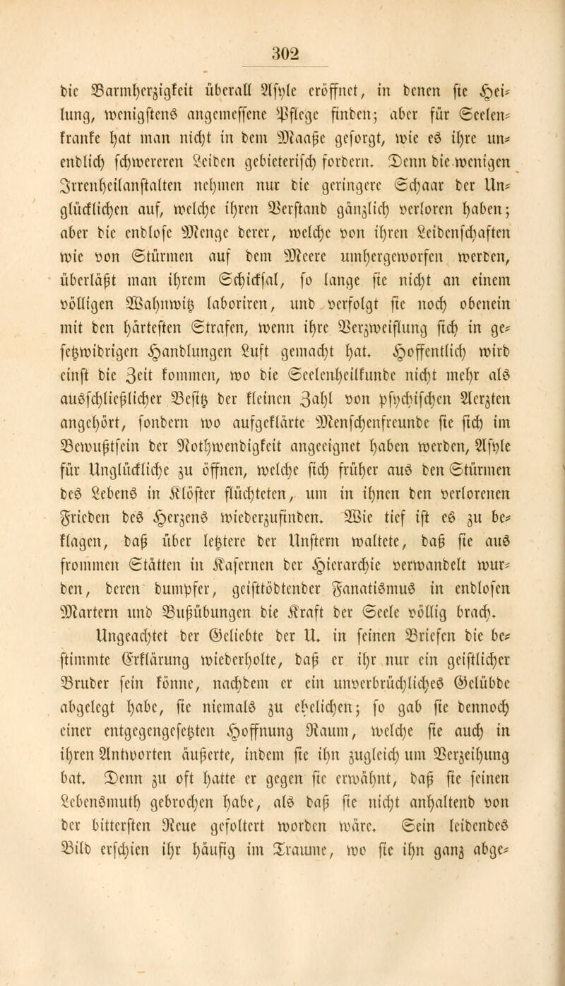 ^02 t»tc SBarmfjcrgigfett überall 2lfi;le eröffnet, in benen fte £ei* lung, wenigftcnö angemeffene Pflege ftnben; aber für (Seelen* franfe l)at man nicfyt in bem SDtaajjc geforgt, nne eö tt)re im* enblicl) fcrjwcrcren Sctbcn gebicterifd) forbern. 2)cnn bie wenigen 3rrcnl)cilanftalten nehmen nur bic (geringere ©djaar ber lln* glücHiet)en auf, welche tljren SBerjknb gängltef) verloren fyaben; aber bie enblofe Stenge berer, welche von il)ren Scibenfcbaften rote von ©türinen auf bem -Jfteere umf)ergcmorfcn werben, überlädt man it)rcm ©cfyitffal, fo lange fte nid)t an einem völligen 2ßa(;int>i^ laboriren, unb »erfolgt fte noef) obencin mit ben fyarteften ©trafen, wenn if)rc Verzweiflung ftd? in ge* fcfjwibrigcn ^anblungcn Suft gemad)t l)at. ^poffentlid) wirb einft bie $tit fommen, wo bie ©eelenl)eilfunbe nierjt mer)r als auöfcfyliefilicrjer 33eft(3 ber Keinen 3^ »on pfi;dhifd£?cn Sichten angehört, fonbern wo aufgefldrte 9)?enfd)enfreunbc fte ftd) im 23cwufjtfein ber 9?otl)wenbigfcit angeeignet Ijaben werben, Slfvle für Unglütflicfye ju offnen, welche ftd) früher au6 ben ©türmen beö Sebenö in Älöficr flüchteten, um in ilmen ben verlorenen ^rieben beS ^er^enS wieberjuftnben. 2ßie tief ift eö 31t be* flagen, bajj über lefjtere ber Unftcrn waltete, ba§ fte aus frommen ©tätten in Äafcrnen ber ^icrarcJue verwanbelt wur* ben, bereu bumvfer, geifttöbtenber Fanatismus in cnblofen Martern unb 23ußübungen bie j?raft ber ©eele völlig braef;. Ungeadjtct ber ©cliebte ber U. in feinen Briefen bie be* ftimmte ©rllärung wieberl)olte, bajj er tljr nur ein geift(id)cr 23ruber fein fönne, nacrjbem er tin unverbrüdjtidjeS ©clübbc abgelegt l)abc, fte niemals ju eMid)en; fo gab fte bennoef) einer entgegengefe^ten Hoffnung Dtaum, wcld)e fte aud) in ifyren Slntwortcn äußerte, inbem fte it)tt ^uglcid) um Verzeihung bat 2)enn 51t oft tjatte er gegen fte erwähnt, baf? fic feinen MenSmutl) gebrodjen fyabt, als bajj fte nid)t anfyaltenb von ber bitterften 9?eue gefoltert worben wäre, ©ein leibenbcS 33ilb erfcfyien il)r l)äuftg im Sraiunc, wo fte ir)n gan$ abge*