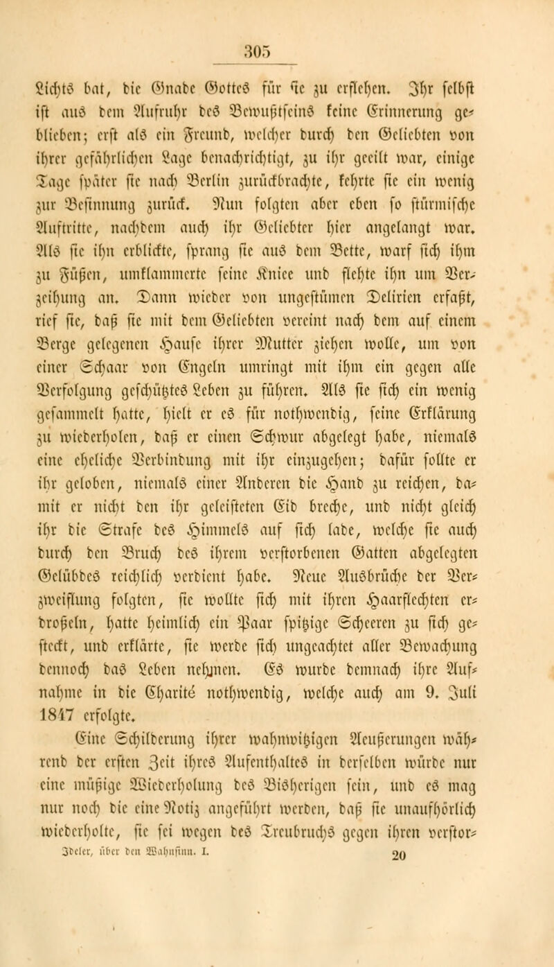 Stcfytf bat, bie ©nabe ©ötteö für rtc ju erflehen, 3l)r fclbft ift aud bem 3btfrur)t bc8 Senniftfeitti feine (5rinncrung gc* blieben; erft alä ein greunb, wcld)cr burd) ben ©cliebten oon tfyrcr gcfabrlidnm Sage bcnad)rid)tigt, 311 it)r geeilt war, einige Sage fp&tet ffe mich Berlin juriufbrachte, Fcfjrtc ftc ein wenig utr SBefinnung jurücf, 9iun folgten aber eben fo ftürmifd)c Slufttitte, nadjbem and) il)r (beliebter l)icr angelangt war, 91(3 ftc ir)n erblitfte, [prang ftc auö bem 33cttc, warf fict) ifym 31t Siipcn, umflammcrtc feine Sinkt nnb flcfytc ihn um 23er- jeinung an. 2)ann wieber von ungeftümen Delirien erfaßt, rief ftc, bap ftc mit bein ©cliebten vereint naef) bem auf einem 93crge gelegenen §aufe ibjrcr Butter §tcr)cn wolle, um von einer Sä)aat von (Jngctn umringt mit tt)m ein gegen alle Verfolgung gefdjü&teS Scben 31t führen, 21(3 fte ftd) ein wenig gefammelt fyattt, l)iclt er cö für notfymcnbig, feine (Srflarung 31t wicbcrlwlcn, baß er einen (£d)wur abgelegt t)abe, niemals eine cl)clid)c Vcrbinbung mit tfyr cinjugchycn; bafür folltc er ir)r geloben, niemals einer Slnbcrcn bie 6>inb 31t rcid)cn, ba* mit er nicht ben tr)r geleiteten Gib 6rccr)c, unb nid)t glcidj tfjr bie Strafe beö ^immcbJ auf ftd) labe, wcldjc fte aucrj burd) ben 23rudj bcö ir)rem »erftorbenen ©atten abgelegten ©clübbcö rcidjlicf) verbient l)abe. 9?cuc 2lu8fcrücr)e ber 93er* jweiflung folgten, ftc wollte ftet) mit tr)rcn .ipaarflcdjten cr= brofeln^ l)atrc l)cim(icr) ein *ßaar fpitjigc <Scr)ccrcn ju fief) gc* fterft, unb erflärte, ftc werbe ftd) ungeachtet aller Söcwadjung bennoer) ba$ Beben ncfjjncn. ß$ würbe bemnadj if>rc 2luf* nal)mc in bie Gfyarite notfywcnbig, wcld)e aud) am 9. 3uli 1847 erfolgte. Sitte Sdjtlberung tfjrcr wabnwi(3igen Sleuferungen war)* renb ber erften >$tit tr)te$ 3lufcnt()altcö in bcrfelben würbe nur eine mäßige SBieberr)olung be$ 5Bi$r)erigen fein, unb eä mag nur nod) bie etne-Rotfj] angeführt werben, bnf fte unauf()örlid) wicberholte, ftc fei wegen teö Xrenbrudv? gegen ibjen öerjior* 3beler, über rat SBSatjnfiw. L 20