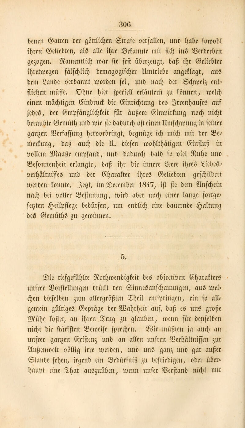 benen ©attcn bcr göttUdjert ©träfe »crfallcn, unb t)abe fowoM t^ren ©eliebtcn, alö alle il)re Sefanntc mit ftrf> inö 33erbcrben gebogen. SRamentlicfy war fte feft überzeugt, baß ik ©eliebter ihretwegen fälfcfjlicl) bemagogtfcr)cr Umtriebe angeklagt, auö bem fianbe »erbarmt worben (ei, unb nad) ber ©erweis ent* fliegen muffe* Dktc J>ter fpcciell erläutern ju fönnen, welch einen mächtigen (Sinbrud bie Einrichtung bcö 3n'cnr)aufcö auf jebe6, ber Gnnpfänglicfyfcit für äußere (Sinwirfung noch nicfyt beraubte ©cmütr) unb wie fte baburcl) oft einen Umfd)wung in feiner ganzen ÜBerfaffung kr»orbringt, begnüge id) mich mit ber 35c* merfung, baß aucr) bie \L biefen wohltätigen Einfluß in »ollem sJD?aaße empfanb, unb baburcl) balb fo mel 9vuk unb SBcfonncnkit erlangte, baß il)r bie innere Scere tkeö Siebet »erl)ältniffe6 unb ber ßljarafter tkeö ©eliebten gefd)ilbcrt werben fonnte. 3efct, imSccember 1847, ift fte bem Slnfckin nacrj bä »oller SBeftnmmg, wirb aber nod) einer lange fortge* festen ^eilpflcge bebürfen, um cnbltcr) eine bauernbe «Spaltung beS ©emütf)3 ju gewinnen. o. 3)ie tiefgefühlte 9lotl)menbigfcit bcö obfeetwen (Sl)arafter£ unfrei* SSorftetlungen brücft ben ©inncSanfcfyauungen, auö wel* ckn biefetben gum allergrößten £kil entfpringen, ein fo all* gemein gültige^ ©epräge ber 2ßat)rl)cit auf, baß e6 unS große Sftük foftet, an iken £rug gu glauben, wenn für benfetben nick bie ftarfften Scwcife fpreckn. 2ßir müßten ja aucl) an unfrer ganjen (Stiften**) unb an allen unfren Skrftaltniffen jur Außenwelt »ötlig irre werben, unb unö gang unb gar außer Staube fet)en, irgenb ein SScbürfniß *$u befriebigen, ober über* fyaupt eine Zljat ausüben, wenn unfer 33crftanb nid)t mit