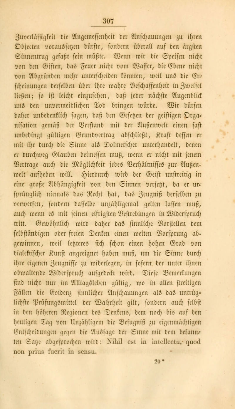 :in7 3uvcrläfügfcit bie ?lngcmcffcnbeit bei 8(rifcr)auungen nt ibrcn Dbjecten üoraudfefcen türftc, fonbern überall auf ten ärgften Sinnentrug gefaxt fein müfue. SBmn wir bie 3vcifen niebt von ben ©iften, bafl Jener nicr)t »om üHJajfer, He Qsbene nfdjt Don Sbgrünben mein- unterferjeiben formten, weil und bie @r* ferjeimmgen tcrfclbcn über it)re wahre 9efd)affenr)eti in3wcircl liefen; fo ift leidn et'mufcbcn, baf icter näd% 2(ugcnblicf utf6 ben unvermcitliaVn Xot» bringen würbe. SBir bürfen taher unbebenflier) fagen, baf ben ©efefcen ter geiftigen Drga* nifation gentäf tcr Sßerfranb mit tcr Slutknmctt einen faß unbetingt gültigen ©runtv ertrag abfdjlieft, tfraft teffen er mit ibr bürdj bie Sinne atö X)otmetfer)et untcrh-antclt, benen er brtrcr)roeg ©tauben beimeffen mufj, wenn er nid)t mit jenem ©ertrage audj bte SRogu'crjfeit jcbeö 23erf)ä(tniffe3 jur Stoßen- röeft aufbeben will, ^ierenreb wirb tcr ©eift itnftrcttig in eine gtofe ?lbbangigfcit Den ten Sinnen verfemt, fca er ur* fprünglut) niemals baS 9tea)t bar, baä 3cuguir3 tcrfclbcn \u verwerfen, fontern taffelbc unjäbligcmal gelten laffen muf, aucrj roemt e6 mit (einen eifrigften 3?eftrebungcn in SBitcrfprucr) tritt. ©ewehnlicb wirb taber ba$ jtnnlierje 33orftclIcn tem fclbftantigcn ober freien Xenfen einen weiten SBorfpnntg ab- gewinnen, weil (efetereä ficr) fcr)on änm r)or)cn ©rat von bialeftifcbcr jhmft angeeignet fyabcn mufj, um bie Sinne burd) ibre eigenen 3eugntffe ut wiberlegcn, in fofern ter unter ibnen obwaltenbc SSitcrfprucr) aufgeberft wirb. J)tefe Semerfimgen ftnb niebt nur im Alltagsleben gültig, wo in alten ftrcitigcu fällen bie (Soibeng ünnlicber §lnfcr)auungcn alö baö unrrüg* lutüe ^rüfungömittcl tcr 2Bat)rr)eit gilt, fonbern aud> fclbft in ben böberen Legionen tcö TcnfcnS, bem noct) bie> auf ben beutigen Sag von lln>äb(igcm bie ©efitgnif $u eigenmächtigen (Snrfcrjeibungen gegen bie 2lü6fage tcr Sinne mit bem belarm* ten Safce abgcfvrcdicn wirt: Nihil est in intellcctu,-quod non prius fucrit in sensu. 20*