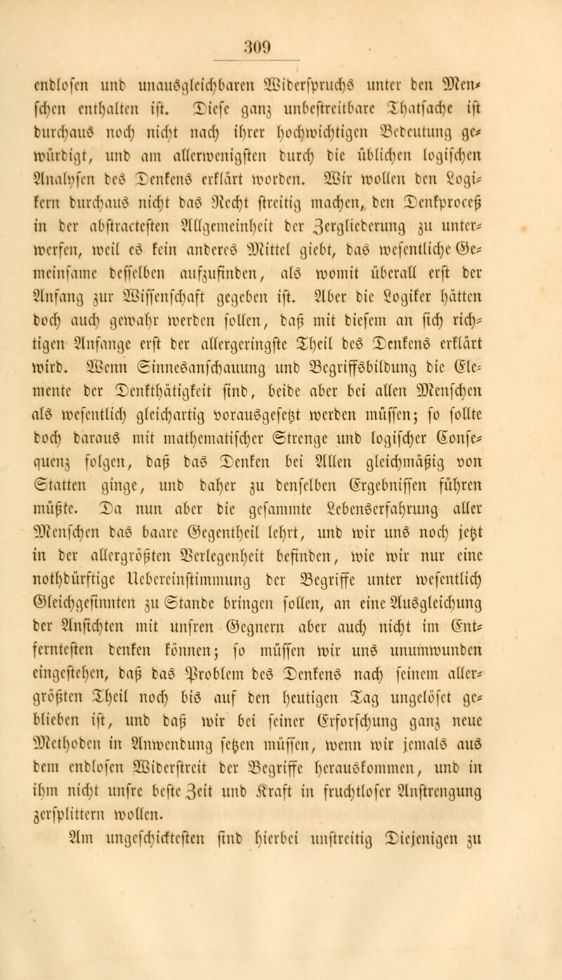 enbfofen unb unauögteidjbaren 303iberfpntcr)6 unter ben SDfceiu (eben enthalten tft. Tiefe ganj unbeftreitbare £t)atfacr)e iß burdjauS nod; nicht nad) ihrer bod)wid)tigcn Sebeutung ge* murbigt, unb am allermenigftcn burd) tic üblichen logifefyen Slnafyfen bed 3)enfen8 crflart werben. SQBir wollen ben 8ogü fern burdjauä nict)t baS j)lcd)t jfceitig macr)cn, ben SDehfprocefj in bei abftracteften 2lUgemeinfyeit bei 3crglicbcrung S1* unter* nwrfen, »eil c£ fein anbereö Glittet gtebt, bä$ tt>efentftcr)e ©c* meinfame befleißen aufoufinben, atö womit überall erft ber Anfang jur 2Biffenfdj>aft gegeben tft. 2lbcr bic Sogifcr hätten bod) aud) vjm\if)r »erben follcn, bafi mit biefem an ftcf) rtet;^ tigen anfange erft bei attergeringfle JEtjeil bcS 2)cnfen$ erßärt wirb. 2Bcnn ©mneSanfcrjaüung unb 23cgripbilbung bie (Sie* matte ber 5)enffr)ätigfeit ftnb, beibc aber bei allen Sttcnfcbcn alö wefentlid) gleichartig öorauSgefefci werben muffen; fo follte toct) barouö mit mat()ematifd)cr Strenge unb (ogifd)er Gtonfc* Cfuenj feigen, baß ba$ Teufen bei Slßen gleichmäßig von Statten ginge, unb bar)er ju bcnfelbcn (Srgcbniffcn führen müßte. £a nun aber bie gefammte Sebcn8crfar)rung aller 3Kenfcr)en ba£ baarc ©egcntrjeil lct>rt, unb wir unS nod) ityt in ber allergrößten Verlegenheit beftnben, \x>k wir nur eine notdürftige Uebercinftimmung ber Segriffe unter wefentlid) @leitt)gefhmtert ju Staube bringen follcn, an eine Sluögtciantng ber 9lnftcr)ten mit unfren ©egnern aber aud) nicr)t im (SnU fernteften benfen fönnenj fo muffen wir un8 unumwunben cingcftcbcn, baß ba6 Problem be3 5)enfcn3 nad) feinem aller- größten 3 heil nodj b\$ auf ben beutigen Sag ungelöfet ge* blieben ift, unb baß wir bn feiner (Srforfdjung gang neue SRetljoben in Slnwcnbung fernen muffen, wenn wir jemals aud bem enblofen 2Biberftreit bei Segriffe f)erau$fommen, unb in ihm nid)t unfve befte 3eit unb Straft in fruditlofer 5lnftrcngung gcrfplittern wollen. 2lm ungefdnefteften ftnb hierbei unftreitig diejenigen 51t