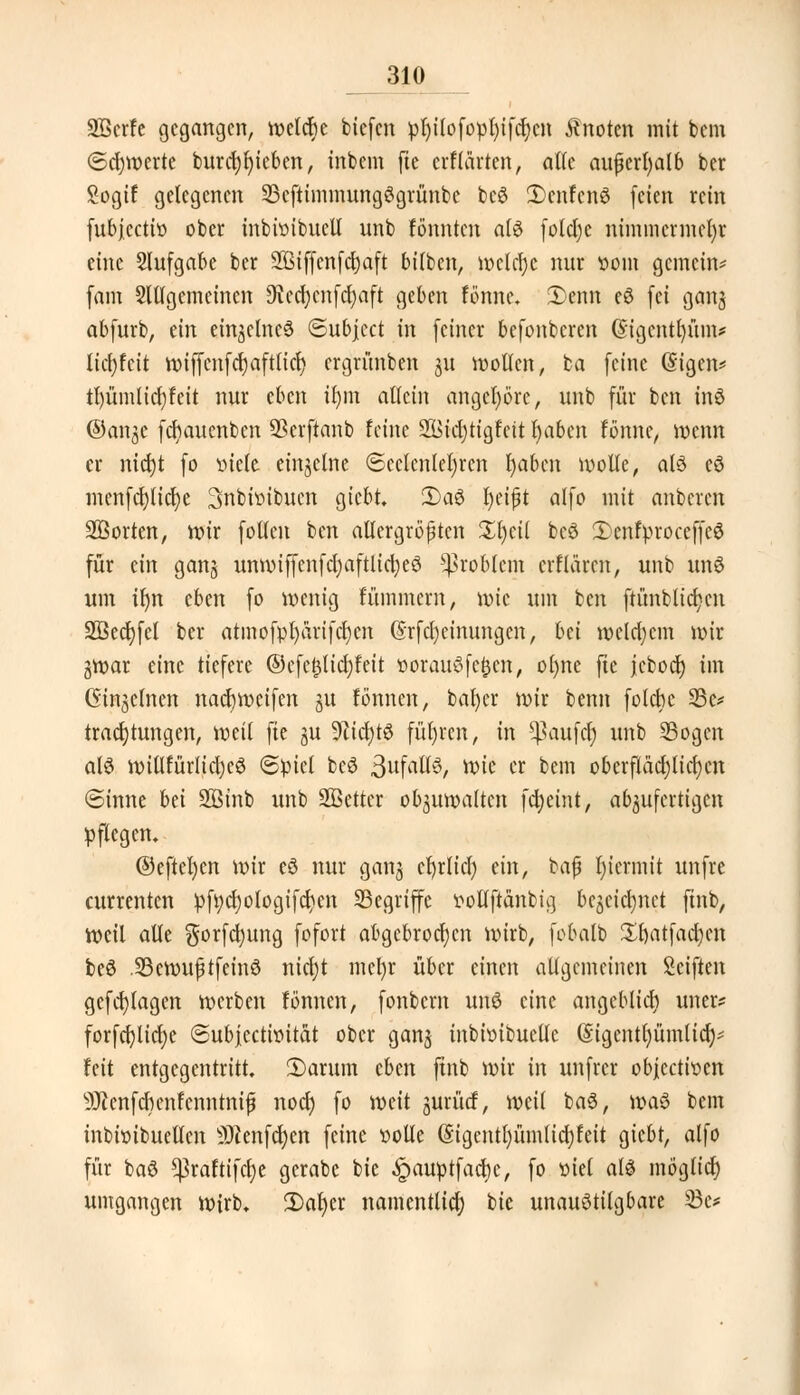 SBcrfe gegangen, welche biefen pl)ilofopl)ifd)cn knoten mit bem @d)merte burcl)l)ieben, inbem fie erKarten, alle außerhalb ber Sogif gelegenen 23eftimmungSgrünbe beS £>cnfcnS feien rein fubjeetiv ober inbivibucll unb tonnten als foldje nimmcrmcfyr eine Aufgabe ber 2Btf(ertfct)aft bilben, ir>ctcr)e nur vom gemein* fam Slllgcmcincn 9ted)cnfd)aft geben fönne. 2)enn eS fei gang abfurb, ein einzelnes ©ubjeet in feiner befonberen @igcntl)üm* lid)fcit tviffcnfcrjaftlicl) ergrünben 31t motten, ba feine ©igen* tl)ümltcl)feit nur eben ifym allein angehöre, unb für ben inS @anjc fermuenben SScrftanb feine 2Bid)tigtat fyabcn fönne, menn er nict)t fo viele einzelne (Seelenleben fyabcn motte, als eS mcnfd)lid)e Snbivibucn giebt. 2)aS fyetjjt alfo mit anberen SBorten, nur follen ben allergrößten Xfyäl beS 2)enfproceffeS für ein gang unmiffcnfcl)aftlid)eS Problem erflaren, unb uns um il)n eben fo wenig fümmern, wie um ben ftünblicfyen 2öed)fcl ber atmofpt)arifct)en @rfcf)einungcn, hü wcld;cm wir gwar eine tiefere ©efe£tid;feit vorauSfcfccn, ol)ne fte jeboet) im Ginjcinen nacfymcifen 31t fönnen, bafycr mir benn folebe 23c* tracrjtungen, mit fte gu 9?ict)tS führen, in Raufet) unb Sogen als nnUturlidjeS (Spiel beS BufaltS, tt>ie er bem oberfIäd)lid)cn ©inne bti 28inb unb Sßettcr ob^umaltcn fcfyeint, abzufertigen pflegen. @eftel)en mir eS nur gang cfyrlicf) ein, baß fyiermit unfre currenten pfycljotogifdjen ^Begriffe vollftänbig begetdjnet finb, weil alle gorfcfyung fofort abgebrochen wirb, fobalb Xfyatfafym beS IBewufjtfeinS nicl;t mcfyr über einen allgemeinen Seiften gefablagen merben fönnen, fonbem unS eine angeblicr) uner? forfcfjlicfje ©ubjeetivitat ober gang inbhnbuclle (Sigentfyümlid)* feit entgegentritt. 2)arum eben ftnb mir in unfrer objeetiven 9Jienfcbenfenntniß noer) fo meit jurüd, meil baS, maS bem inbivibuellcn 3)Zenfct)en feine volle (Sigcntl)üm(id)feit giebt, alfo für baS ^3raftifcf)e gcrabc bie ^pauptfad)e, fo viel als möglicr) umgangen wirb. 2)at)er namentlich bie unaustilgbare 23e*