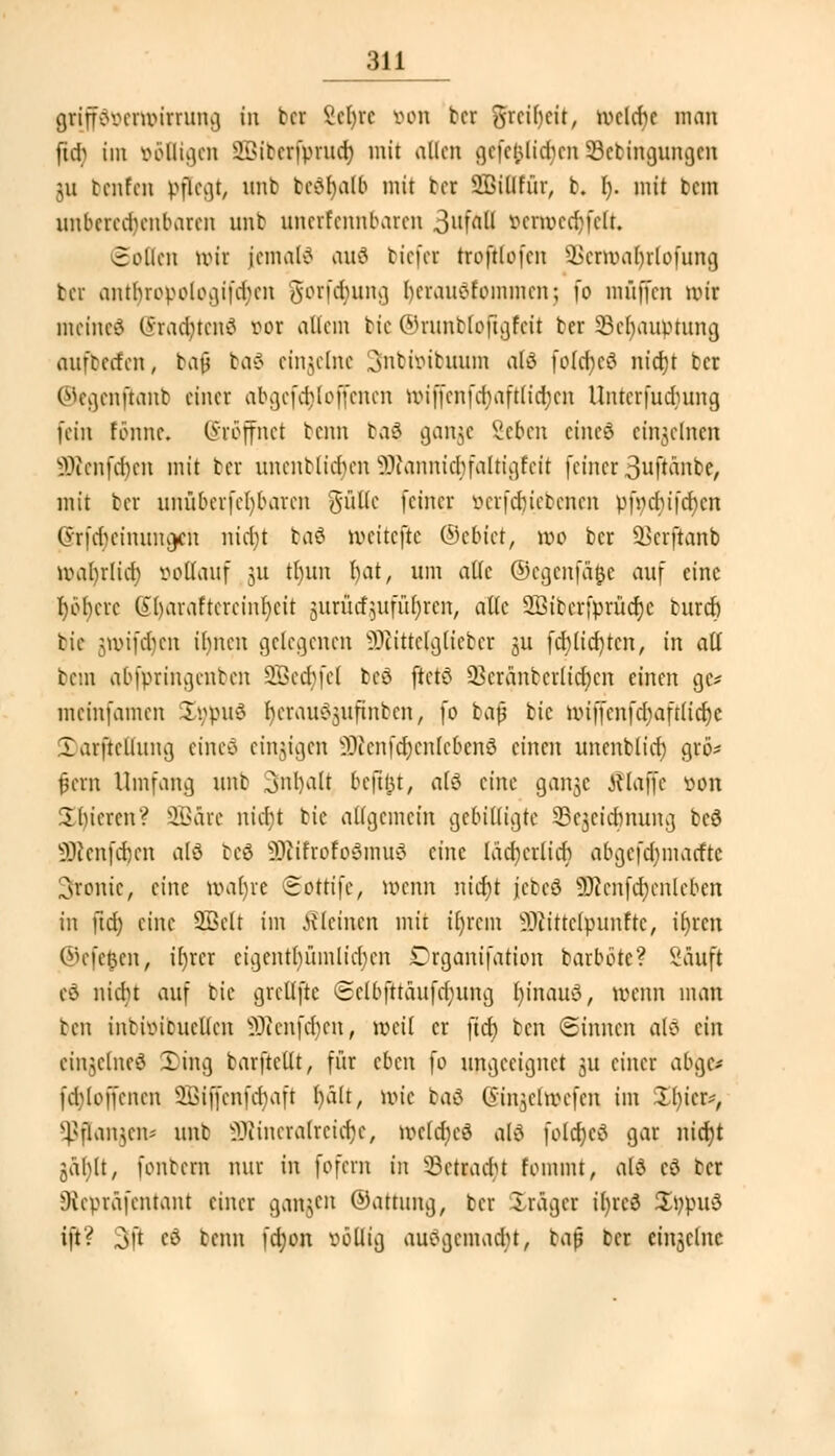 grifföttenwtrunfl in tcr Scl)rc öon ber grciOcit, welche man fu-b im ööfligcn SBtberfprucJ) mit allen gefeilteren Skbüigungen gu benfen pflegt/ unb be?r)alb mit tcr iöiüfür, b. I). mit bau unberechenbaren nnt unerfennbaren ^aii vcrmcd)fclt. collcn tt)it jcmal? an? tiefer troftlofcn 9Bertt>ar)rtofung bec anthropologifdHm gorfd)ung herauötommcn; fo muffen nn'r meine? (yraducn? vor allem bie ©runbloftgfeü ter Scbaianung aufbetten, tajj ba? einzelne Snbtoibuum al? fo(d)C? nierjt ber (Mcgenftant einer abgefetyloffenen wiffcnfdjaftlidjcn Untcrfudnmg fein tonne. Eröffnet tenn ba? gange Seben eine? einzelnen SÜRenfd)en mit ter unentlicben SJtonnicfyfaltigreit feiner ßujränbe, mit ter unübcrfcl)barcn güKe feiner öerfdjiebenen p|»chifct)cn Srfdjetramgrti nicht ta? weitefte ©ebtet, wo tcr SSerjianb wal)rlict) vollauf 51t tt)itn t>at, um alle ©egenfä^c auf eine höhere 6l)araftcrcinl)cit jjuraefjufufyren, alle SBtbcrfprüdje burch tie jjnrifdjen ihnen gelegenen ^üttelglicter 3U fd)(id)tcn, in aU tem abfpringenten 9Bett)fel be? ftet? 23crantcrltd;cn einen giv meinfamen I;;pu? ^crau^jitftnbcn, fo baß btc Wtffcnfdjaftlicrjc .larftcllung eine? einzigen ^ccnfd)cnlcbcn? einen unenblict) grö* fjern Umfang unt Inhalt beftfct, a(? eine gai^c klaffe von 3 liieren? SBdre niä)i bie allgemein gebilligte 8e§eta)nung be? 5Renfcr}en al? te? sDiitrofo?mu? eine lächerlich abgefdjmacftc Tronic, eine wahre Sottifc, wenn nitt)t jjetc? ÜRenftt)ertleben in ftd) eine 2Bclt im kleinen mit il)rcm ^littclpunftc, ifyrcn ©efefcen, il)rcr eigentümlichen £rganifation barböte? Säuft c? nicht auf bie grellfte Sclbfttäufd;ung fyinau?, wenn man ben intiintucllcn iDicnfcbcu, weil er ftd) ten (Sinnen al? ein einzelne? £ing barftellt, für eben fo ungeeignet $u einer abge* fcbloffencn 3Bijfenftt)aft hält, wie ta? Cnn^clmefcn im Il)icr*, fangen« unb SiJcineralretcfye, welche? al? foldjc? gar nict)t jäblt, fontern nur in fofern in ^Betracht fommt, al? c? ber Oicpräfcntant einer ganzen ©attung, ber Präger il)rc? £ppu? ift? 3ß f? beim fdjon völlig auögemadjt, bajj ber einzelne