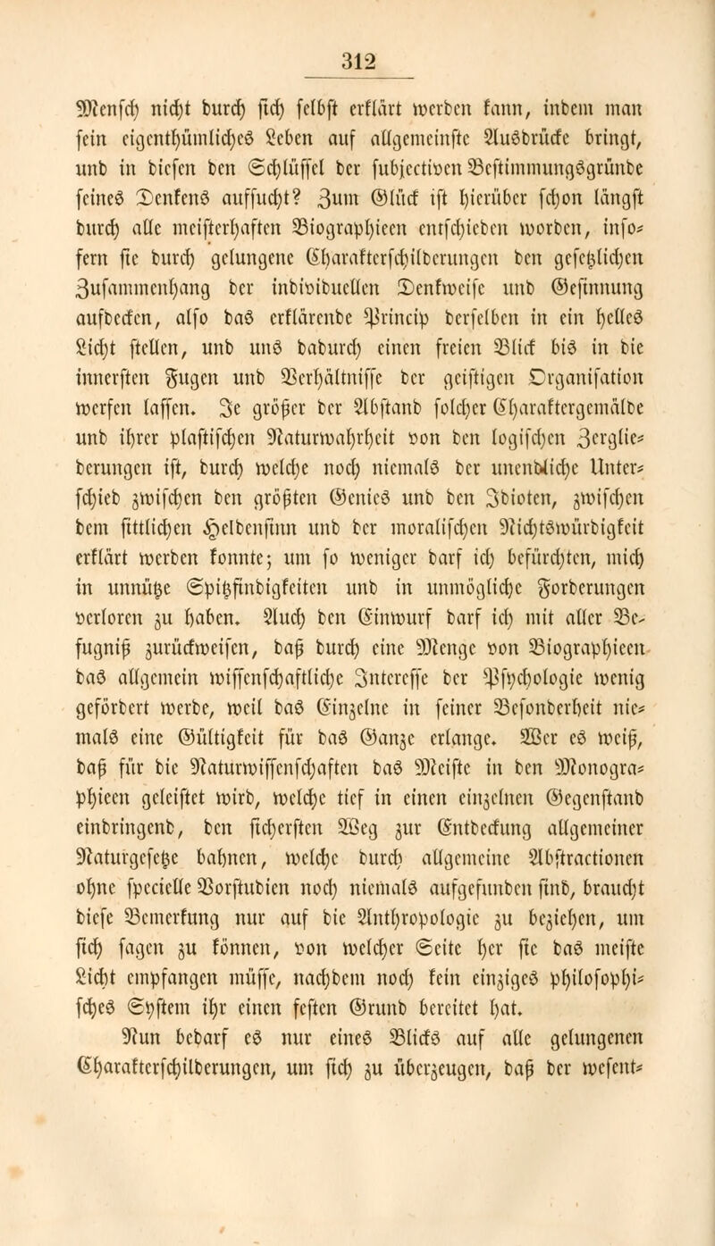 9)cenfd) nid)t burdj ftd) fclbft erfldrt »erben fann, inbem man (ein eigentümliches Men auf allgemeinftc 2lu3brütfe bringt, unb in biefen ben ©cfylüffcl bei* fubjeettoen 23cftimnumgögrünbc feined 3)cnfenö auffudjt? 3um ©lud iji hierüber fd»n langft burd) alle mciftcrfyaftcn 23iograpl)iecn entfd)ieben »orben, info* fern fte burdj gelungene (£rjaraftcrfd)i(bcrungcn ben gcfc£lid)cn 3ufammcnr)ang ber inbiüibuctfen 2)enf»eife unb ©efinnung aufbetfen, alfo baö erftärenbe *}3rincip berfclben in ein fyelfcö £id)t ftctlcn, unb unö baburdj einen freien 331id bi$ in bie innerften $ugen unb Ü8crt)altmf[e bei* geiftigen Drganifation Werfen taffen. 2>e großer ber Slbftanb folcjjer (£I)araftcrgcma{be unb ifyrer plaftifd)en 9caturwat)rl)eit tton ben logifd)en 3erglie* berungen ift, burd) welche nod) niemals ber unenblidje Unter? fd)ieb j»ifd)en ben größten ©enieö unb ben Sbioten, gwifcfyen bem ftttlidjen ^elbenfinn unb ber moralifdjen 9cid)t$»ürbigfcit erftärt »erben fonnte; um fo weniger barf icl) befürchten, micr) in unnüfje @pi£ftnbigfeiten unb in unmögliche gorberungen verloren ju l)abem 3luct) ben @in»urf barf icl) mit aller 95c-- fugnifj jurürfraeifen, bajj buret) eine DJcenge üon 93iograpr)iccn baö allgemein »iffcnfcrjaftlid)e 3ntcrcffe ber ^fycbotogie »enig geförbert »erbe, »eil baö (Sinjelne in feiner 23efonberl)eit nie* mals eine ©üttigfeit für baS ©anje erlange» 2Bcr e3 »cijj, bafj für bie 9tatur»iffcnfd;aftcn baö Reifte in ben Sftonogra* prjiccn geleiftet »irb, »eldje tief in einen einzelnen ©egenftanb einbringenb, ben fteljerften SSeg gur Gmtbetfung allgemeiner 9caturgcfe£e barmen, »cld)c burd) allgemeine Slbftracticmcn of)nc fpccietle QSorftubien nod) niemals aufgefunben ftnb, braud)t biefe SBcmerfung nur auf bie Sinti)ropologie ju be$ieljcn, um fid) fagen ju fönnen, fon »etdjer (Seite t)cr fic baS meifte Siebt empfangen muffe, nad)bcm nod) fein einziges pl)i{ofopl)i* fctjeS (Elftem iljr einen feften ©runb bereitet l)at. 9cun bebarf e$ nur eineö SBlidö auf alle gelungenen (Sr)arafterfd)ilberungcn, um fid) ju überzeugen, bafj ber »efent*