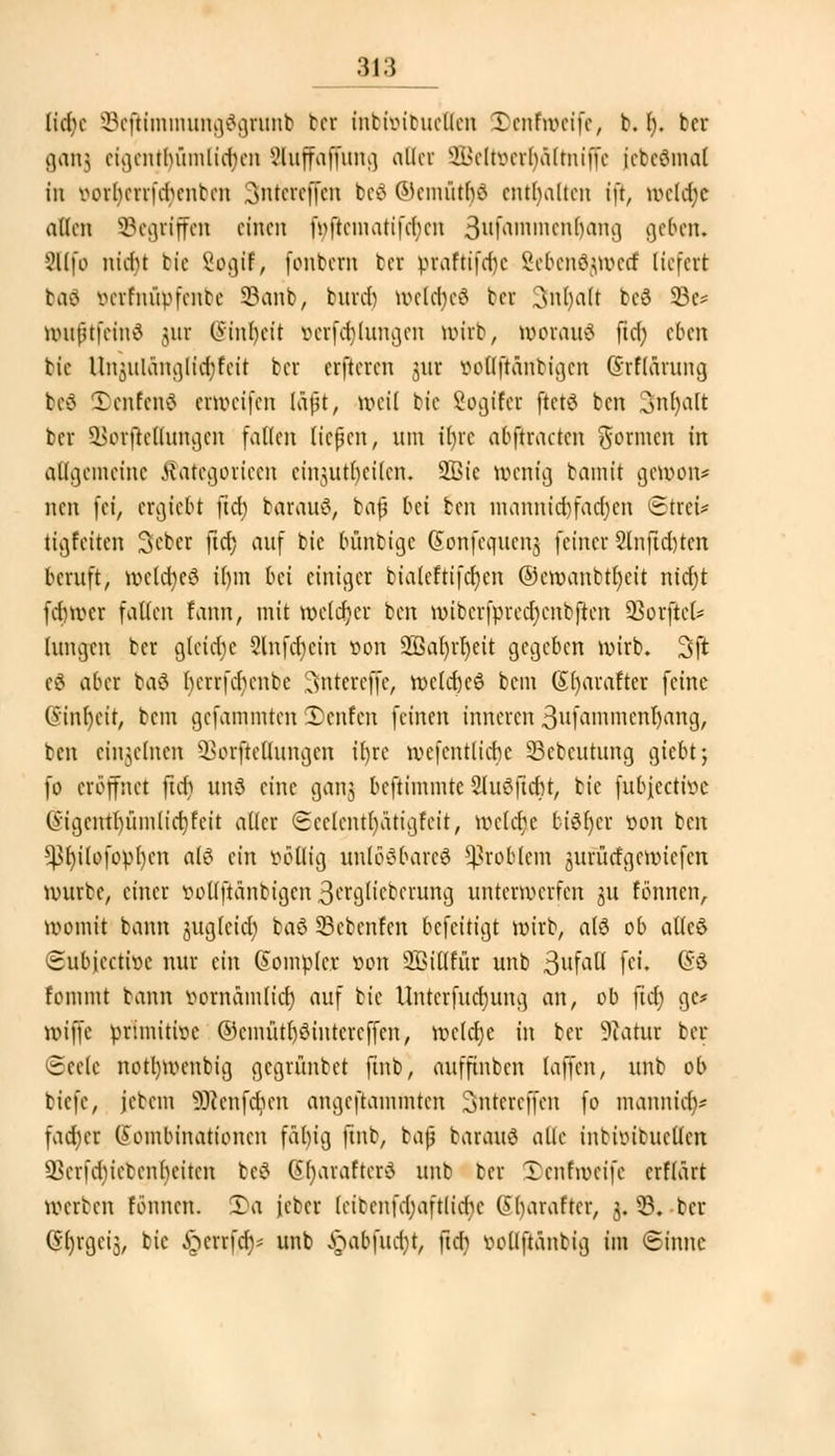 [\d)( ©eftimmungögrunb bct inbhnbuetten IDenfmeife, b. I). bcr ganj eigentümlichen äuffaffung aller SBeltoerljältniffe (ebedmol in oorljerrftt)enbeu ontcreffen beä Wcmütbö enthalten ift, welche allen Segriffen einen i>ftcmatifcbcn ßufammen^ang geben. 2llfo nidu bie Sogif, fontern ter praftifdic Sebendjwecf liefert baä öerfnüpfenbe 93anb, bind) weldjeä ter 3nl)alt beö 33e= wuftfeinä jur O'inbcit »erklungen wirb, woraus ftd; eben bie UiijiiKiiu)lid;feit bcr erfteren $ur iwtlftäntigcn GhrflOTung beS Denfenö erweifen läft, weil btc Sogifcr ftctö ben Snljalt bcr ü>orftc(lungcn fallen ließen, um Üjre abftracten gönnen in allgemeine ßafegorieen einjjutljeilen. 2ßic wenig bamit gewon* nen fei, ergiebt }id) barautf, tafi bei ben mannigfachen 3treu tigfeiten Scber ftcf? auf bie bünbige (Sonfcqucnj feiner 2lnftd)ten beruft, weldjjeS il)m bei einiger bialeftifcbjen ©cwanbtbjcit ntcfjt fdnvcr fallen fann, mit weldjer ben unbcrfprccljcnbftcn dürftet* (ungen bcr gleiche 8lnftt)ein r>on 26al)rr)eit gegeben wirb. 3sft cö aber baä iHUTfdnmbe 3ntercffc, welcrjeö bem (Sfyarafter feine 6'tnf)cit, bem gefammten 5)enfen feinen inneren 3nfammcnl)ang, ben einzelnen SBorfteuungen il)re wcfcntlicbc 33cbcutung giebt; fo eröffnet ftcfj und eine ganjj beftimmte 2lu8jtc&t, bie jubjeetfoe Gigentl)ümlict)fcit aller ©eelentfyätigfeit, liniere biSljer von ben ^l)ilofopl)cn ale> ein völlig unlösbares Problem juruefgewiefen würbe, einer iwUftanbigcn 3^gKeberung unterwerfen ju tonnen, womit bann jugleidj baß SBebenfen befeitigt wirb, a(ö ob aüeö ©ubjeetioe nur ein Somplei oon SBiUfur unb ßufall fei, GS fonnnt bann vornamlid) auf bie Untcrfucrjung an, ob ftef) gc* wiffe primitive ©cmütl)3intercffcn, weldje in bcr Statur bcr ceele notljwcnbig gegrünbet finb, aufjtnbcn (offen, unb ob tiefe, jcbem 9ftenfdjen angeftammten Sntcrcffen fo manniaV fad) er Kombinationen fabig ftnb, baf barauö alle intimtucllcn ^cnebietcnhcitcn beS Gr)araftcrd unb bcr 2)enrweife erflärt Werben tonnen. 3)a ieber (ciccnfcl;aftlid)c Gl)araftcr, 3. 93.-bcr Gljrgcij, bie §errfc$* unb §abfuc$t, ftcf) iwllftanbig im Sinne