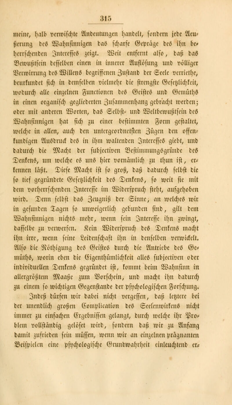 meine, balb vermifdue älnbeuhmgen hantelt, fontern jebc 2leu- ßcrung beö SBalpifinntgen baS fdiarfc ©epräge bc£ ü)n be* fyerrfdjenben Jntereffeä jeigt. SBeti entfernt alfo, taß baö ^emußtfein beffelben einen in innerer Sluflofung unb völliger Sßemnrrung tcö 9Bitlcnd begriffenen 3uftrtiib ber Seele verriete, benrfnnbet ft$ in tcmfclbcn vielmehr bic ftrengfte ©efel}lid;fcit, meturd} alle einzelnen gunetionen beö ©etfteä unb ©emütl)3 in einen oiganifc^ gcglieberten 3ufammenljang gebracht »erben5 ob« mit anbeten Sßorten, baä ©el&ji* unb SBeltbcmußtfcin bcö ^abnftnnigcn fyat ftet) 31t einer beftimmten gorm gcftaltct, mclchc in allen, auef; ben untcrgcorbnctjtcn 3ugcn ben offen- funtigen Sluförud bcö in ifym maltcnbcn 3ntereffeö giebt, unb baturd) bic ÜRadjt ber fubjeetmen SBefitmmungdgrunbe bc$ Denfenö, um mcldbe cö unö r)icr »ornämlicb, ju tfyun ift, er* fennen läßt. 2)iefe 3Wacf)t ifi fo groß, baß baburdj felbft bte fo tief gegrünbete ©efefclid&feit beö 2)cnfcnS, fo meit fie mit bem vorberrfd;enben Snterefle im SBibcrfprud; ftcljt, aufgehoben mirb. Xenn felbft baö 3*ugnijj &c* Sinne, an mclcbcö mir in gefunben Sagen fo unmeigerlid) gebunben fmb, gilt bem 2Bat)nftrmigen nichts mehr, menn fein Sntereffe it)n gmingt, baffelbc 31t wrwerfen. Rein Sßiberfprud) bcö Xcnfenö mad)t il)n irre, menn feine Scibcnfcrjaft if)n in bcnfelbcn öettöwfeft. Sllfo bic 9ibtl)igung bcö ©eifteö burd) bic eintriebe bcö ©c* mütr)3, morin eben bic ©igcntfyümlicbfeit atleö fubjeetiven ober intivitucücn 3)enlenö gegrünbet ift, fommt beim 2Bar)nfum in allergrößtem SSWaafe jum 93orfd;ein, unb mact)t Um baturdj $u einem \o mid)tigcn ©egenftanbe ber pf»d;ologtfdjcn gorfcfyung. 3>nbcß bürfen mir babet nid)t »ergeffen, baß tentcre bei ber unenblid) großen Gomptioation beö (Sccfcnmirfcnö nid)t immer 311 einfachen (Srgcbniffcn gelangt, burd) mcld;c il)r tyxo* blem vollftänbig gclöfct mirb, fonbem ba§ mir 31t Slnfang bamit jufrieben fein muffen, menn mir an einzelnen prägnanten 23eifpiclcn eine pfi;d;ologifd)c Onunbmal)rl)eit cinlcudjtcnb er?