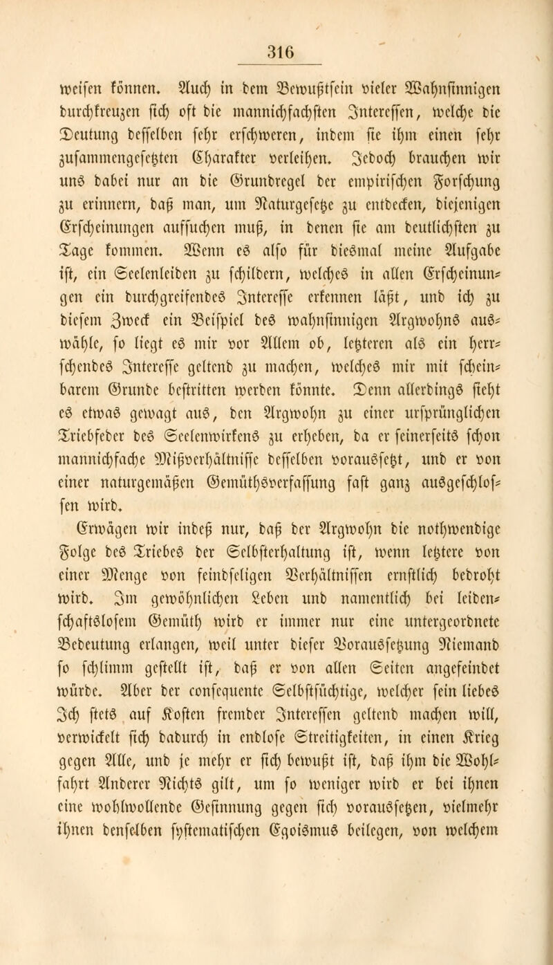 weifen fönnen. Stucr) in bem 23ewußtfcin vieler SBaljnftmugen burd)freujen ftdj oft bie mannid)facf;ften Sntereffen, Welche bie 2)cutung beffefben fe^r erfcljwcren, inbcm fte ifym einen fef)r jufammengefefcteri (Sfyaraftcr t>crleil)en. Scbod) brauchen wir uns babet nur an bie ©runbrcgel ber empirifcfycn gorfcfyung gu erinnern, baß man, um ^aturgefeijc gu cntbecfen, bicfcnigcn (Srfdjeimmgen auffucfycn muß, in bencn fte am beutlidjften gu £age fommcn. üHknn eä alfo für bieömal meine Aufgabe tft, ein (Seelenleiben gu fcfyilbcrn, welcfyeö in allen (Srfcfycinun* gen ein burd)greifcnbe6 Sntereffe erfennen läßt, unb id) gu tiefem 3wecf ein SSeifpict be$ wafynfmnigcn 2lrgwof)n3 au6= wäl)(e, fo liegt c6 mir t>or 5ltlem ob, lederen alö ein r)err* fdjcnbcö Sntercffe geltenb 31t machen, welcfyeö mir mit fefecin* barem ©runbe beftritten werben fönntc. 5)enn aUerbingö (tel)t eö etwaö gewagt au6, ben 2lrgwol)n gu einer urfprüngticfycn Sriebfebcr be£ <Scc(enwirfcn6 51t ergeben, ba er feinerfeitö fcfyon mannid;fad)e 9Jiißoerf)ältniffe bcffelben t>orau£fc|}t, unb er »on einer naturgemäßen ©emütfyötfcrfaffung faft gang auögefcf)tof= fen Wirb, Grwägcn wir inbeß nur, baß ber Slrgwofyn bie notfywenbige $olge beö Sriebeö ber (Sctbftcrfyaltung ift, wenn teuere »ort einer 9D?enge von feinbfcligen 93crf)ä(tniffcn ernftlid) bebrofjt Wirb. 3m gewöhnlichen Sebcn unb namentlich bn leiben* fd)aft6lofem ©emütl) wirb er immer nur eine untergeorbnete SBebeutung erlangen, weit unter biefer ^orauöfefiung üfticmanb fo fcfytimm gcftetlt ift, baß er t>on allen (Seiten angefeinbet würbe. Slber ber confequente ©clbftfücrjtige, welcher fein liebeö 3dt) ftctS auf Soften frember 3ntereffen geltenb machen will, »erwicfelt fid) baburd) in enblofe (Streitigfeiten, in einen ifrieg gegen Sllle, unb je mefyr er ftet) bc\vu$t ift, baß ifnn bie 2Bol)(* fafyrt 2lnberer 9tid)t3 gilt, um fo weniger wirb er bä il)ncn eine wohlwollenbe ©efinnung gegen ftd) »orauöfcfcen, t>ielmcl)r il)nen benfelben fyftematifdjen (Sgoi6mu$ beilegen, oon welchem