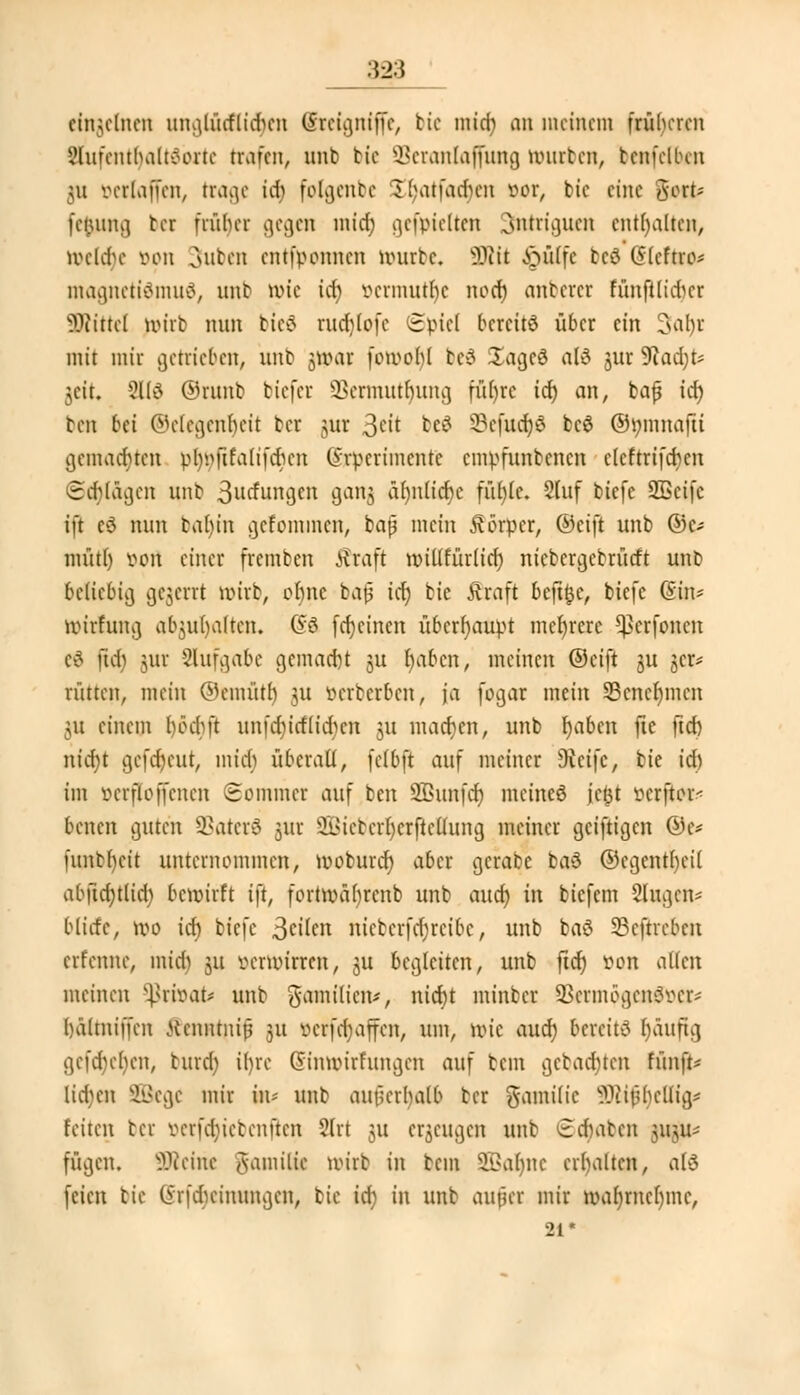 einzelnen unglücflidicn CSrctgniffc, bie mid) an meinem früheren gUlfenttyaltöorte trafen, unb bic Seranlajfuttg mürben, tenfelKn \\i vcrlaffcn, trage id) folgenbe ^(Mti'adn'n vor, bic eine %vfc fciutna, ber früher gegen midi) gefpielten 3ntriguen enthalten, wehte von outen entfponnen würbe. 9RÜ £utlfc tcö (SIcftro* magnettömud, unb wie idj öermuuje noch, anbercr runfttidjer Mittel wirb nun bieö rud)lofc Spiel bereits über ein 3<u)t mit mir getrieben, nnb $war fomoht beä SagcS al3 jur 5Jad;t* jcit. 21(3 ©runb biefer SSermutljiung füf)rc ich, an, bafj ich ben bei ©elegenljeit ber jur 3wt ^ 93efucr)6 bc$ ©mnuafü gemachten pfonilfalifchcn (yrperimente empfunbenen clcftrifchen Schlägen nnb 3ilrfunjjcn gang ähnliche fühle. 2tuf biefe ÜÖScifc ift eö nun bahjn gefommen, baß mein Körper, ©eift unb ©c* müth von einer fremben Äraft millfürtid) nicbcrgebrücft unb beliebig gejerrt wirb, ofjne bafj idt) bie Äraft beft&e, biefe (Sin* wirfung abgalten. (So fdjcinen überhaupt mehrere ^erfonen c3 ftd) jiir Slufgabe gemacht ju fyabcn, meinen ©eift ju gcr* rütten, mein ©enüith jU verberben, ja fogar mein 53cncf)mcn 311 einem böchft unfd)icflid)cn 311 machen, unb fyabcn fte ftcf> nict)t gefreut, mich überall, fclbft auf meiner Seife, bte ich im V er ft offenen Sommer auf ben Sßunfch meines jcljt verftor- benen guten SBaterS jur SBicbcrhcrftcltung metner geizigen ©e* funbheit unternommen, woburef) aber gcrabe baö ©egentheü abftd;tlid) bewirft ift, fortwä()renb unb auch, in biefem Singen* bilde, wo ich biefe ^eikn nicbcrfdjrcibc, unb baö 33cftrcbcn erlernte, mid) 311 verwirren, §u begleiten, unb fict) von alten meinen privat* nnb gamilicn*, nicht minber SBermögenSver-- hältniffen ftennrnrj 31t vcrfdjajfcn, um, wie and) bereite bjäuftg gefct)er)eny turd; ifjre Gnnmirfungen auf beut gebauten fünft* liefen SBege mir in- unb außerhalb ber gamilie SJtijjtyeHia* feiten ber verfajiebenfien 2lrt 31t erzeugen unb 6<§aben ;mu- fügen. Steine gamiltt wirb in bem Dahlie erhalten, alS feien tie (Srfdicinungcn, bic id) in unb aufler mir wa()rncl)mc, 21*