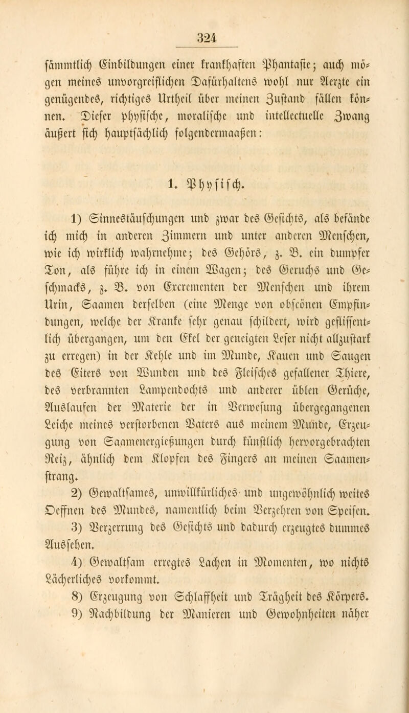 fammtlid) (Sinbilbungcn einer ftanfljaften ^fyantaftc; aud) mö* gen meines unt>orgrciflid)en 2)afürl)a(tcnö n>ol)l nur Slerjte ein gcnügcnbeS, richtiges Urttjcit über meinen 3uftanb fasert fön* ncn. 2)ie(er pfytyfifcfye, moratifcfyc unb intcllcctucllc 3wang äufkrt ftd) fyauptfädjlid) folgcnbermaajkn: 1. $f,t,fifd). 1) ©tnneStäufdjungcn unb jmar be6 ©eftebtö, alö befänbc tet) mia) in anbeten 3iiwnem unb untet anbeten ÜJicnfcfyen, n?ie icf) tinrHicr; tt>ar)mel)mej bcö ©eljotS, 3. 23. ein bumpfet £on, a(6 fül)re id; in einem SBagenj bc6 ©erudjö unb ©e= fdjinarfö, 3. 33. »on (Sxctementen bet 3Renfc|en unb ifytem Urin, @aamen berfelben (eine Stenge öon obfcöncn (Smpftn* bungen, n>eld)e ber Ätanfe fefyt genau fdjilbert, n>irb gefliffent* lief) übergangen, um ben Grlet ber geneigten Sefer nidjt aü^uftarf ju erregen) in ber iM)le unb im üSÄunbe, Saiten unb (Saugen bc3 (Siterö üon SBunbcn unb beö gleifd)e6 gefallener Xfyett, bcö üetbtannten Sampcnbod)tö unb anbercr üblen @eritct)e, SluSlaufen ber SfRatette ber in SSerröefung übergegangenen Scid;e meines üerftorbenen SBatcrS auö meinem Stabe, (S-tgeu* gung loon (Saamencrgtefhtngcn buref) fimflltdj l)en?otgcbtad)ten Oteij, almlid) bem Klopfen bcö ginget^ an meinen ©aamen* fttang. 2) ©cmaltfameö, unmittfürlidjeö unb itngm>6t)nltcf) weites Deffnen beS Stabes, namentlich beim 23ctje()rcn üon Speifcn. 3) QSerjerrung beö ©cftcijts unb baburd; etjeugteä bummeS 2luSfel)en. 4) ©emattfam ettegteS Sachen in Momenten, roo nichts £äcl)erlid)e0 ttorfommt. 8) ©tjcugung »on (Schlaffheit unb £rägl)eit bcS ÄorperS. 9) 9?ad)bübung ber Sanieren unb @cn>ol;nr)eitcn näfyet