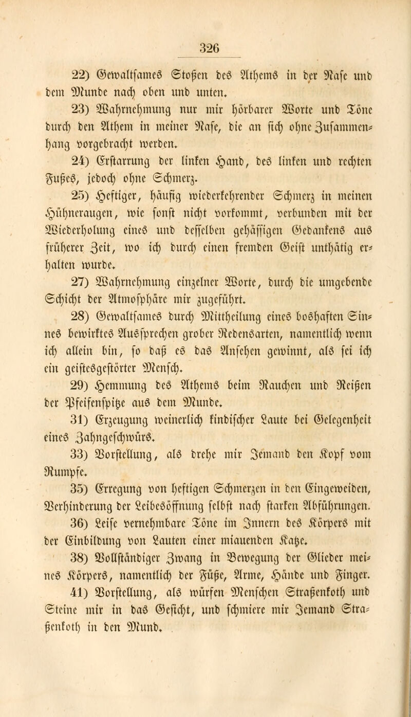 22) ©eroaltfameö «Stoßen beö Sltfycmö in fcer Sftafe unb bcm 9)cunbe nacl) oben nnb unten. 23) SBaJjrnclnnung nur mir fyörbarcr Sßorte unb £önc burcl) ben Sltfyem in metner 9?afe, bie an ftcf) ofyne 3ufammcn* r)ang vorgebracht werben. 24) (Srftarrung ber linfen £anb, beö linfen unb rechten ftufc$, jiebod) oljne Sd&merj. 25) heftiger, fyäufig ix>icbcrfct)renbcr @d)iner$ in meinen Hühneraugen, mie fonft nierjt vorfommt, verbunben mit ber 2ßiebcrI)oiung eincö unb bcffclbcn gefyäffigcn ©ebanfenö auö früherer ßdt, wo id) burcl) einen fremben ©eift untätig er* galten würbe. 27) 2ßal)rncf)mung einzelner 2ßorte, buret; bie umgebenbc ©cf)icf)t ber 2ltmofpl)äre mir jugefüfjrt. 28) ©croaltfameö bureb) SÜüttfycilung eincö boöfyaften ©in* neö beroirftcö 2lu6fprccl)cn grober 9tebenöarten, namentlich) voenn icf) allein bin, (o bafj eö baö Slnfeljcn gewinnt, als (ei id) ein geifteögeftörtcr SDtenfcf). 29) Hemmung beö 2ttr)em$ beim 9?aud)cn unb $lti$m ber *Pfeifenfpi£e auö bcm 9Jhmbc. 31) Gr^cugung mcincrlicr; finbifdt)er Saute hti ©clcgenfycit eincö 3^ngcfd)würö. 33) SBorftellung, atö brel)e mir Semanb ben $opf vom Rumpfe. 35) (Erregung von bjefttgen @crjmer,$cn in ben Gingetvcibcn, 93crf)inberung ber Seibeööffnung (elbft nacl) ftarfen Abführungen. 36) Seife vernehmbare £6ne im 3nnem beö förperö mit ber (Sinbilbung von Sauten einer miauenben fafce. 38) SMftänbiger 3^ang in 33eroegung ber ©lieber mei* ncö 5iorpcr6, namentlich ber güfüe, Sinne, £anbe unb %WX- 41) SSorftellung, atö würfen 9J?enfcl)cn 6traßcnfotl) unb Steine mir in baö ©eftcfyt, unb furniere mir 3emanb 6tra^ fcnfotl) in ben Sftunb.