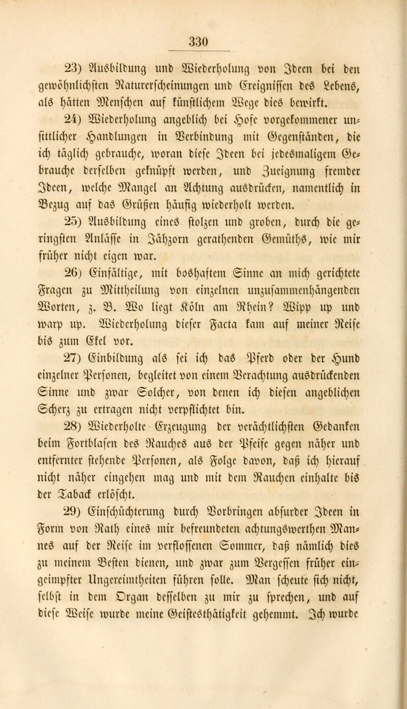 23) 2lu3bilbung unb Sßieberfyotung tton 3bcen bei ben gewöhnlichen 9iaturerfcl)einungen unb Greigniffcn be$ Scbcnö, a(6 fyatten 9)cenfcr;en auf fünftlicfyem 2ßegc bteö bewirft. 24) Sßieberfyolung angeblid) bd £ofe tiorgefommener un* ftttlicfyer ^pnnblungen in 93crbinbung mit ©cgcnftänben, bie ict) täglid) gebrauche, woran biefe 3been bei jebeSmaligem ©e* brause berfclbcn gefnüpft werben, unb Segnung frember Sbeen, welche Mangel an Sichtung auöbrürfcn, namentlich in S3e^ug auf baS ©rußen fyaufig wicberfyolt werben. 25) 2lu6bitbung eines ftoljen unb groben, burcb bie ge* ringften Slntäffe in Sarkom geratfycnben ©emütl)6, )x>k mir früher nicl)t eigen war. 26) (Einfältige, mit boSfyaftem (Sinne an mict) gerichtete fragen gu 9Jcittr;eilung »on einzelnen unjufammen^angenbcn Porten, g. 33. 2Bo liegt Äöln am »in? SBipp up unb warp up. 2Biebcrf)olimg biefer gacta tarn auf meiner sJteife bi$ jum (Sfel öor. 27) (Sinbitbung a(6 fei icr) baS ^ferb ober ber ,£mnb einzelner ^erfoncn, begleitet »on einem Verachtung auSbrücfenben (Sinne unb gwar (Solcher, oon benen icr) biefen angeblichen <Sd)cr3 §u ertragen nid)t verpflichtet bin. 28) 2ßieberl)otte (Erzeugung ber t>cräct)tttdt?ften ©cbanfen beim $ortblafen beS ^Raucfjeö au$ ber pfeife gegen näljer unb entfernter ftefyenbe ^erfonen, als §olge bat>on, baß id) hierauf nicfyt näf)er eingeben mag unb mit bem 9taud)en einhalte t>i$ ber £abacf erlöfd)t. 29) (5mfd)üd)terung burcr) Vorbringen abfurber 3been in gorm »on 9tatl) eines mir befreunbeten ad)tung3wertrjen ?0?an* neS auf ber 9teife im oerfloffencn Sommer, baß nämlid) bie6 gu meinem 23eftcn bienen, unb gmar jum Vergcffcn früher ein* geimpfter Ungereimtheiten führen follc. Wem freute ftd) nid)t, felbft in bem Drgan beffelben ju mir ju fprecfycn, unb auf biefe SÖeife würbe meine ©eiftcStfyätigfcit gehemmt. 3cf) würbe