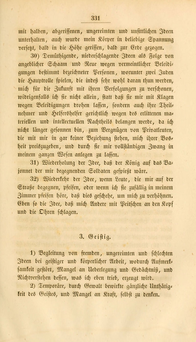 mit rjalben, abgcriffcnen, ungereimten unb unftttlidxn 3bccn unterhalten, aud) mürbe mein Körper in beliebige (Spannung oerfefct, balb in btc .£öl)c geriffen, balb jur Csrbe gebogen. 30) Tcmütlngcnbc, nteberftt)tagenbe 3t»ccn ald ^o(gc von angcblidicr Sdwam unb Steue wegen »ermeintlitt)er 33clcibi- gungen beftimmt bezeichneter ^erfonen, worunter jttiei 3ubcn bie Hauptrolle fpielen, bie inbefj fel)r mof)( baran tl)un werben, mief) für bie Brunft mit ihren Verfolgungen 511 vcrfd)oncn, wibrigcnfallö icf; jte nid)t allein, ftatt bafj ftc mir mit klagen wegen SÖeleibigungen btor)en (äffen, fonbem auch if>vc %l)tiU nebmer unb ^clfcröljelfcr gerichtlich wegen bcö erlittenen ma* tericllcn unb intelfectuellen 9Zacr)tt)eilö belangen werbe, ba 16) nid)t länger gefonnen bin, jum Vergnügen von Privatleuten, btc mit mir in gar feiner SSe^icljung fielen, mief) il)rer 23o3* Ijeit preiszugeben, unb burd) ftc mir üotlftänbtgcn 3wang in meinem gangen SÖefen anlegen ju laffen. 31) 2ßiebcrl)olung ber 3bec, bafj ber Äönig auf baö 33a* fonnet ber mir begegnenben Solbaten gefpießt wäre. 32) 2ßicbcrfcl)r ber 3tcc, wenn Seutc, bie mir auf ber Strafe begegnen, pfeifen, ober wenn id) ftc anfällig in meinem ßimmer pfeifen f)örc, baj? bieö gefcf)cl)c, um mict) jßi »crr)ör)ncn. @bcn fo bie 3bec, bafj mid) SInbcrc mit 5ßeit$en an ben J?opf unb bie Dl)rcn fdjlagcn. 3. ©eifrig. 1) Begleitung von fremben, ungereimten unb fd)lcd)tcn 3bccn bei geiftiger unb förderlicher 2lrbcit, woburd) Slnfmcrf* famfett gefrört, SRangel an Ueberlegung unb ©cbädjtniß, unb 9?id)tverftc()cn beffen, waö id) eben trieb, einengt wirb. 2) üemporäre, burd) ©cmalt bewirfte gan^lid^c Untl)ätig* feit bcö ©eiftcö, unb Mangel an .Kraft, fclbft $u benfen.