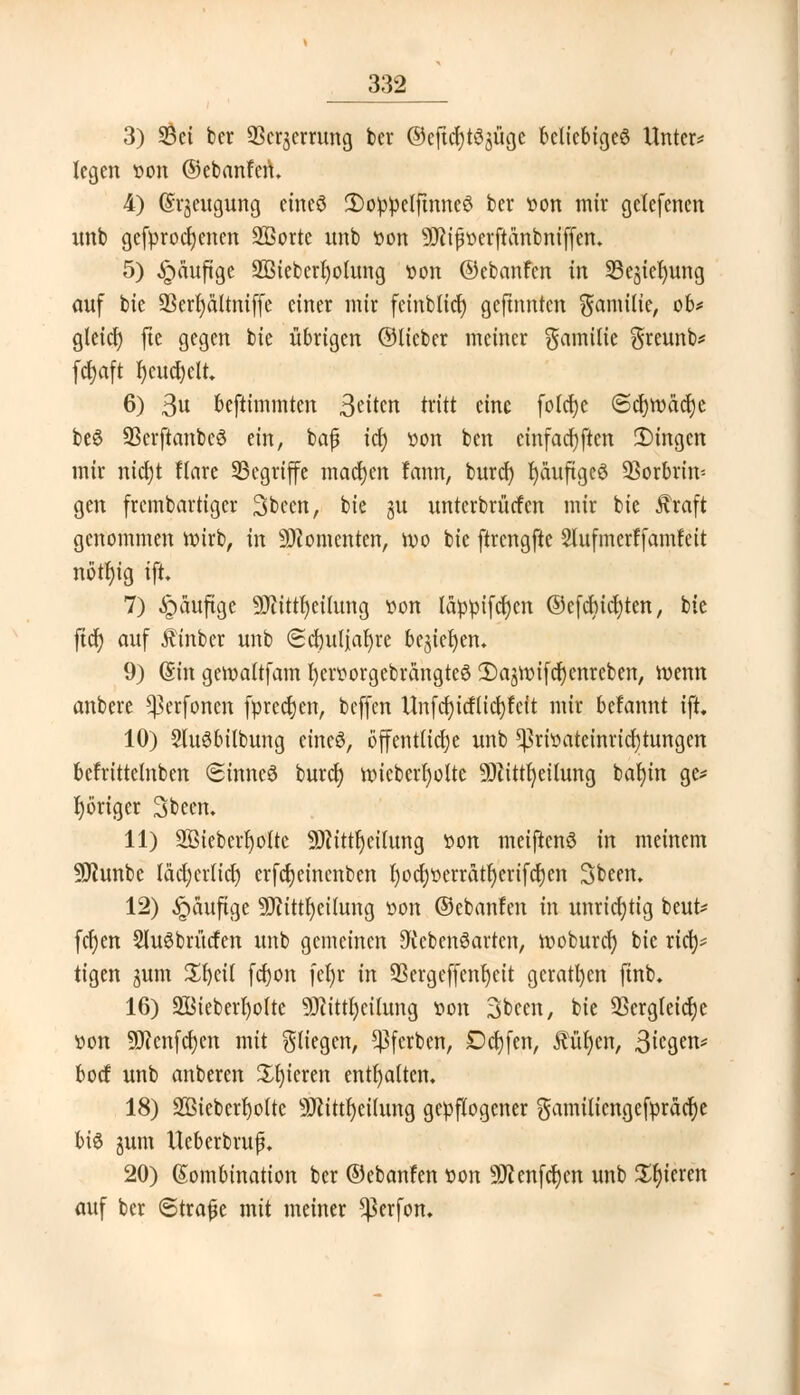 3) 33ct bcr 93erjcrrung ber ©cftefytöjügc beliebiges Unter* legen oon ©ebanfen* 4) (Srjeugung eineö 2)oppelftnncS ber oon mir gelefenen nnb gefprocfyenen Sßorte unb »on Sftipoerftänbniffen. 5) häufige 933iebcrl)otung oon ©ebanfen in 93ejiel)ung auf bie üBert)dltniffe einer mir fcinblier) gejtnnten Familie, ob* gletcf) fte gegen bie übrigen ©lieber meiner Familie $reunb* fdjaft fycucrjclt. 6) 3« beftimmten 3äkn tritt eine folcfye (Scr)tt)äcr)e beS 93crftanbc6 ein, bafü ify »on ben einfachen IDingcn mir nierjt ftarc begriffe machen fann, burd) Ijduftgcö ÜBorbrin-- gen frembartiger Sbecn, bie $u unterbrücfen mir bie Greift genommen mirb, in Momenten, mo bie ftrcngfte Slufmerffamfeit nbtljig ift. 7) ^aufige -DJiittfyeilung »on läppifdjen ©cfcBid)ten, bie ficr) auf Äinber unb «Scfculiafyre bejiefyen. 9) Qtin gemaltfam fycroorgebrängteS SajuMfcrjenrcben, toenn anbere ^erfonen fprecr)en, beffen Unfcf)itflid)fctt mir befannt ift. 10) SluSbilbung äntö, öffentliche unb ^rioateinricrjtungen befrittetnben Sinncö buref) nncberl)otte TOtfyetlung balnn gc* poriger Sbeen. 11) 2ßicberl)olte 3Jctttr)ctIung öon meiftenö in meinem Sflunbe lädjcrltct) erfcfyeinenben l)ocr)oerrätf)erifcr;en Sbeen. 12) $auftge 9Jiittl)etlung »on ©ebanfen in unrichtig beut* fcr)en 2lu3brütfen unb gemeinen Lebensarten, looburcr) bie rief)* tigen jum Sfyeil fdjon feljr in 93ergcffcnr)cit geraden ftnb* 16) S&ieberljolte SJcittfycilung oon 3bcen, bie 93erg(eicr)c »on 9J?cnfd)cn mit Stiegen, ^ferben, Dcfyfen, fütjen, 3iegw bod unb anberen gieren enthalten. 18) 2ßieberf)o(te 9Rtttr)ctIung gepflogener gamitiengefprädje bis jum UeberbrufL 20) Kombination ber ©ebanfen »on 9Jienfcr)en unb gieren auf ber ©trafje mit meiner *)3erfon.