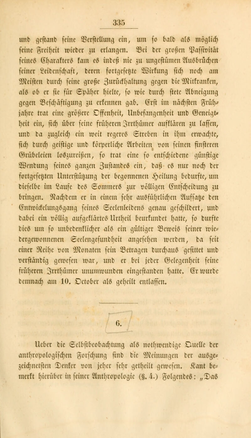3§5 ml gehont) feine Herstellung ein, um (o halt als möglich feine Aieibeit tötetet Hl erlangen, öti ber großen ^affwität feinet (>l>arafter>? fam cv5 inbefj nie Hl ungeftümen ?luöbrüd)cn feiner Beibenfdjaft, bereit fortgcfe&te SBtrfung ftcb nodi an Reiften burcr) feine grofje 3uröcfr)aftung gegen bie äRttfranfen, n(ö ob er ftc für Später hielte, fo wie buref) ftete Abneigung gegen 8ef<r)äftigung 311 erfennen gab. @rft im näcbftcn 3rüf)- tafyrc trat eine größere Cffenbeit, Unbefangenheit unb ©encigt* l)eit ein, ftcf) über feine früheren Cmtlntmer aufflaren 31t (äffen, unb ta jugletd) ein weit regeres (Streben in ibm erwacrjtc, ftd) burch geifttge unb förpcrlidje arbeiten von feinen finfteren ©rübelcicn (o6$urcifjcn, fo trat eine fo entfdncbcne günftige üffienbung feinet gangen 3ufti:mbe3 ein, bafj c$ nur noer) ber fortgefe^ten Untcrftü^ung ber begonnenen Teilung beburfte, um biefelbc im Saufe be3 SommerS jur völligen Gntfcfjcibung ju bringen. 9iad)bem er in einem fct)r ausführlichen 2luffa$e ben O'nnvicfelungSgang feine« Seelenlebens genau gefd)i(bert, unb icibei ein völlig aufgeflärteS Urtbcil beurfunbet fyatte, fo burftc ticS um }o unbctcnflicfycr als ein gültiger 33cwciS feiner wie* bergemonnenen Seclcngefunbbeit angefeben werben, ba feit einer 9teil)e von Neonaten fein betragen burcbauS geftttet unb verftanbig gewefen war, unb er bei jeber ©clegcnfycit feine früheren 3rrtbümer unumwunben eingeftanben hatte. (Sr würbe bemnaef) am 10. Octobcr als geseilt cntlaffcn. 6. lieber bic (Eclbftbcobatfuung als notfnvcnbige Quelle ber antbrovologifdnm ^eifitung ftnb bie äReinungen cer auSgc* 3ctcf?nctftcn Xenfer von jeber febr geseilt gewefen. Äant be* merft hierüber in feiner Slntlwovologic (§. \.) tfolgcubeS: „3)aS