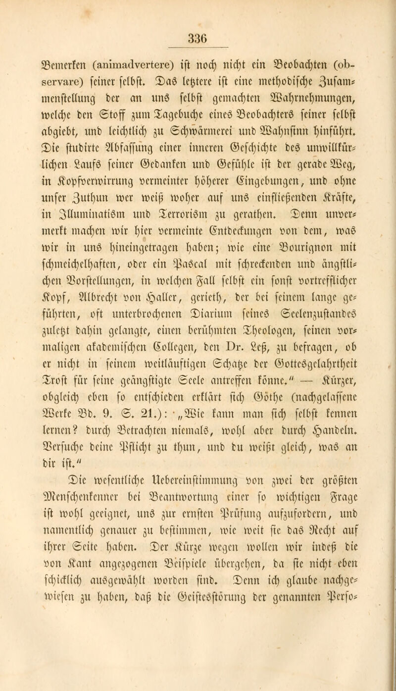 SBcmerfen (animadvertere) ift nocr) nicfjt ein S3eot>ad;tcn (ob- servare) (einer felbft 2)a$ ledere ift eine mctl)obifcl)e 3ufam* mcnftcllung ber an un3 felbft gemachten 2ßal)rncl)mungen, wclcfyc ben Stoff jum ^agebucfye cincö 93cobac^terö feiner felbft abgiebt, imb leicrjtlid) ju Schwärmerei unb 2öal)nfinn fytnfüfyrt. 2)ie ftnbirtc Slbfaffung einer inneren ©cfcf;ter;te bc3 unwitlfür* lidjen Saufö feiner ©ebanfen unb ©cfüfylc ift ber gerabc 2öcg, in ^opfvermirrung vermeinter X)dt)erer (Singebungen, unb of)ne unfer 3^un wer mi$ wofycr auf un$ einflicjknben Gräfte, in Stluminattöm unb £errori6m 31t geratnen. £>enn unoer* merft machen wir l)icr vermeinte (Sntbecfungcn von bem, \x>a$ wir in unö hineingetragen fyabcn; nu'e eine S3ourignon mit fcf)mcicr)cll)aften, ober ein ^a6ca( mit fcfyrecfenben unb ängftli* ct)en Sorftcllungcn, in welchen galt felbft ein fonft vortrefflicher $opf, Sllbrccfyt von Waller, gcrietl), ber bd feinem lange ge* führten, oft unterbrochenen 2)iartum feineö Scclenjuftanbcö julc^t bal)in gelangte, einen berühmten Geologen, feinen vor* maligen afabcmifcfycn (Soßegen, ben Dr. Sejj, gu befragen, ob er nierjt in feinem mcitlauftigen Sd)a$c ber @otteöge(af)rtl)eit Sroft für feine geängftigte Seele antreffen fönnc. — Äürjer, obglcict) (ben fo cntfcrjicbcn erflärt fiel) @ötl)c (nacfygclaffcne SBerfe 93b, 9. ig. 21.): „2öie fann man fiel) felbft l'cnnen lernen? buref) 23ctracl)tcn niemals, wol)( aber buref) .ipanbcln. SBerfudje beine ^3flici)t ju tl)un, unb bu weift glcici), ivaö an bir ift. 2)ic wcfcntficl)c Ucbcreinftimmung von groei ber größten 9Jlcnfcf)cnfcnncr bei 23cantmortung einer fo wichtigen grage ift wofyl geeignet, un8 jur ernften Prüfung aufguforbern, unb namentlict) genauer gu beftimmen, töte weit fte baö 9tec(;t auf tfyrer (Seite fyabcn. 2)cr Ki'u^e wegen »ollen wir inbef bie von £ant angebogenen 33cifpiele übergeben, ba fte nict)t eben fcfyicflicf) auögewäl)(t worben ftnb. 2>cnn icl) glaube nacfygc* Wiefen ju l)aben, bafj bie ©eifteöftörung ber genannten ^>crfo*