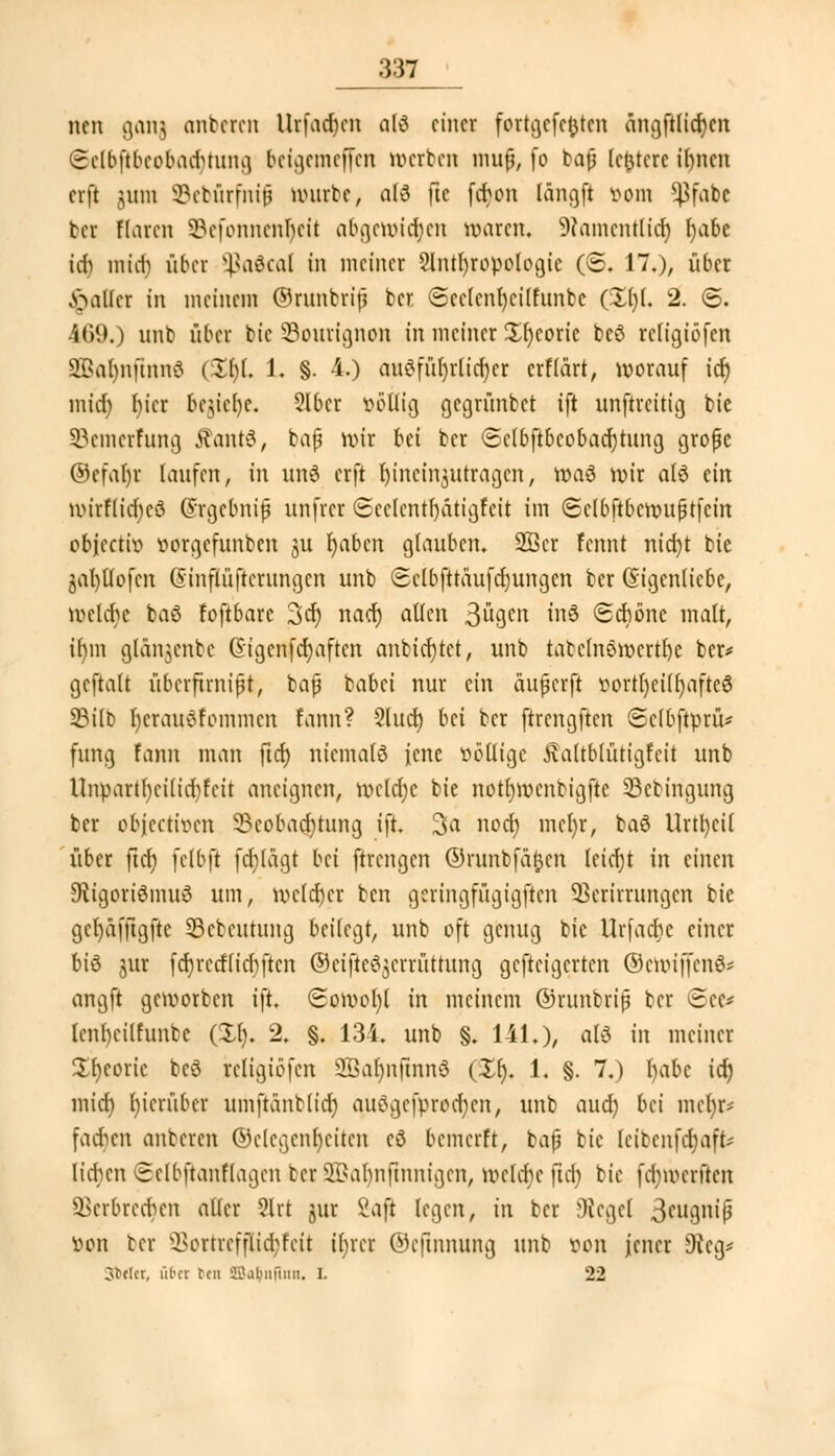:m nen gang anberen Urfachen a(3 einer fortgcfctjten ängftlidjcn ©elbjtbeobadjtung bcigcmcffcn werten mup, fo bap (elftere i()ncn erft jnin SBebürfnip würbe, a(3 fle febon längft Born *J3fabc ber Haren 33cfonnenkit abgewidjen waren. Dtamentltd) fjabe id) mtef} über Sßa&al in meiner 2lntl)ropologie (6. 17.), über Malier in meinem ©runbrif ber ©cclcnfycilfunbc (£()(. 2. <5. 469.) nnb über bic SBourignon in meiner £h)coric bcö rcligiöfen äOBafynfmnS &§[. 1. §. 4.) audfüfyrlicbcr erflärt, worauf icr) micr) t)icr bcu'efye. 2lbcr »eilig gegrünbet ift nnftreitig bic SBemerfung ffantS, bap wir bei ber ©elbjlbeoba^tung grope ©efa$r laufen, in und erft hineinzutragen, wtö wir als ein wirf(icr)eö Qrgcbnip unfrei Scclcntf)atigfcit im Sclbftbcwuptfcin objcctiB Borgefunbcn ju t)abcn glauben. 28er fennt nid)t bie jafyllofcn Ginflüftcrungcn unb <5clbjträufd)ungcn ber Eigenliebe, welche baß foftbare 3er) naef) allen 3lu3cn fa8 Schone malt, ir)in gl&ngenbe Cngcnfdjaften anbieget, unb tatehiöwcrtfye ber* gcftalt überftmipt, bap babei nur ein äuperft Bortl)ei(r)afte8 23ilb l)crau^fommen fann? 3luct) bei ber ftrcngften ©elbjipru* fung fann man fid) niemals jene völlige Äaltblütigfeit unb Uiwartl)cilid)fcit aneignen, meldje bie notljwcntigfte SBebingung ber objeetwen 23cobad;tung \}t. 3a noefy mct)r, baö Urttyeü über ftrf; fclbft fcfylägt bei ftrengen ©runbfatjen leicr)t in einen 9tigortömu8 um, welcher ben gcringfügigften SSerirrungen bie gcfyafjtgfte SBebeutung beilegt, unb oft genug bic Urfacbe einer biß jur fcfyrcrflicbjtcn ©eifte^erriittung gefteigerten ©ettriffenS* angft geworben ift. (£owol)l in meinem ©runbrip ber (See* lenbeilfunbe (£1). 2. §. 134, unb §. 141.), otö in meiner Xfyeoric bcö religtöfen 2BaIjnjmn8 (£r). 1. §. 7.) I)abe icr) micr) I)icrübcr umftäntlicr) au£gefprod)cn, unb aud) bei meljr* fachen anberen ©c(cgcnf)citcn cö bemerft, bap bie leibenfdjaffe« liefen Selbfianflagen ber ©abnftnnigen, welche üch bie (chr-erften Verbrechen aller 2lrt jur Saft legen, in ber Siegel 3wgnip Bon ber ÜBortreffliajfeit iljret ©efinnung unb von jener 9icg* Jfcclcr, üt'cr ten 3Ba$nfinn. I. 22