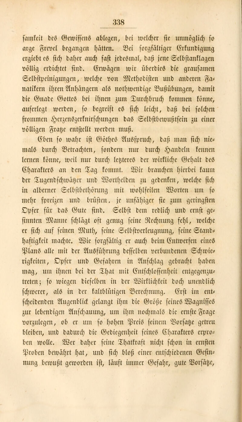 famfcit bcS ©ewiffenö ablegen, bei welcher ftc uninögltd) fo arge gret>el begangen I)ätten» 5Bct forgfaltigcr (Srfunbigung ergiebt c3 ftcjj bafyer aud) faft jebeömat, baß jene ©clbftanHagcn »öllig erbietet ftnb. (Erwägen wir überbicö bie graufamen 6clbftpcinigungcn, weldjc üon s2)cctl)obiftcn unb anberen ga* natifem ir)rcn 2lnl)ängern a(£ notf)Wcnbige 33ufjübungen, bannt bie ©nabe @otte3 bei tfynen jum 3)urd)brud) fommen fönne, auferlegt werben, (o begreift e6 fid> leid)t, baß bei fotogen frommen i^crjcnöjcrfntrfcbungen ba$ ©elbftbcwußtfcin ju einer völligen $ra(3C entftettt werben muß. (Sben fo waf)r ift ©ötfjeö 2lu$fprud), baß man fiel) nie* mal3 buref) 23etracl)ten, fonbern nur burd) ^panbeln !enncn lernen fönne, weit nur burd) festeres ber wirflicrje ©efyalt beö (St)araFterö an ben £ag fommt. 2ßir brausen fyierbet faunt ber £ugenbfd)mä<3cr unb SBortfyctben ^u gebenfen, welche ftcb in alberner ©elbftbetfyörung mit wohlfeilen SBorten um fo mefyr fpreijcn unb brüften. je unfähiger fte §um gcringften Dpfer für baö ©utc ftnb, ©elbft bem reblid) unb ernft ge* finnten Spanne fcfjlägt oft genug feine Siccrjuung fel)l, wclcfyc er fiel) auf feinen SJfutl), feine (Selbftöcrlcugnung, feine Staub* fyaftigfeit madjjte. 2Bic forgfältig er audj beim (Entwerfen etneö *planS alle mit ber 2luöfüt)rung bcffelben üerbunbenen @d)wic* rigfeiten, Dpfer unb ©efal)rcn in ?lnfd)lag gebracht fyaben mag, um tljnen bn ber Hl)at mit Cntfcfjloffenfyeit entgegen^* treten; fo wiegen bicfelbcn in ber 3ßirflid)feit bod) uncnbticfy fcrjWercr, alö in ber faltblütigen 23crcc()nung. (Srft im ent* fc^etbenben Slugcnblitf: gelangt il)m bie ©roßc feinet ÜÖSagmffcö gur lebenbigen 2lnfd)auung, um ü)m noclnnatö bie ernftc$rage fortlegen, ob er um fo l)ol)en ^>rci3 feinem Q3orfaijc getreu bleiben, unb baburef; bie ©ebiegenl)cit fctncS (SfyarafterS erpro* ben wolle. 2ßer bafyer feine Sfyatfraft nid)t fd)on in ernften groben bewahrt l)at, unb ftd) bloß einer cntfdjicbcncn ©eftn* nung bewußt geworben ift, läuft immer ©efaljr, gute 93orfä<3c,