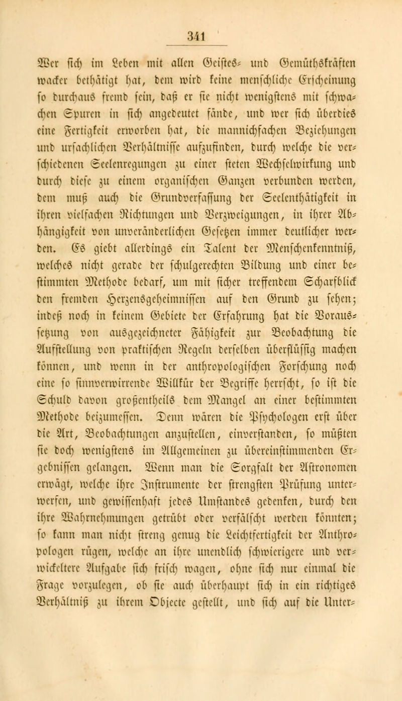 SBcr üd) im Beben mit allen ©eiftcö* unb ©cmütljöfr&fteii roatfer betätigt bat, bem wirb feine mcnfdjltdje (ymtcinnng fo bunrjauä fremb fein, bat? er jie ntcfjt roenigftenä mit fcfyroa* cfyen Spuren in ftd) angebeutet fänbc, nnb wer ftcb übcrbieS eine pertigfeit erworben bat, bie mannicr)facr)cn Bcjicbnmgcn nnb urfad)(t(r}en ^erhältniffc aufjuftnbcn, bnref) nxlcfye bie »er* f$tebenen Scclcnregungcn ;u einer fteten 2ßecr)fcht>irfung unb burd> tiefe 31t einem organiferjen ®angen serbunben roerben, bem muf and) bie ©runböerfaffung ber Scclcntfyätigfeit in ihren öielfact)en Stiftungen unb üBeqrotigungen, in ifyrer 216= b,ängigfcit »ob imoeränberlicrjen ©eft^en immer bcutlicfyer roer* bcn. ($$ giebt atlerbingö ein Talent ber 5ftenfcr)cnfennmijj, roelcrjeä nict)t gerate ber fcr)ulgerccr)ten Bilbung unb einer bc= ftimmten SKcthote bebarf, um mit lieber treffenbem Scfyarfblitf ben fremben £cr$en$gcbcimniffcn auf ben ©runb gu fet)en; inbejj nod) in feinem ©ebiete ber (Srfafyrung r)at bie ÜBcrauS* fe&ung oon auöge$eicbnctcr gäfyigfcit jur Beobachtung bie Slufftetlung oon praftifcfycn Siegeln berfclbcn überflüfftg machen tonnen, unb roenn in ber antl)ropologifcr)cn gorferjung nod) eine fo ünnvcmurrcnbe SSillfür ber Begriffe t)crrfet)tr fo ift bie Sdntlt baoon großenteils bem Mangel an einer beftiinmten 50cett)or:e beijumeffen. 2>cnn mären bie *ßf»$oIogen erft über bie 2lrt, Beobachtungen anutücllcn, cinscrfianbcn, fo müfjtcn jie tod) vocnigftenö im ?Ulgcmcinen 51t übereinftimmenben @r gebniffen gelangen. 2ßerat man bie Sorgfalt ber Slftronomen erwägt, welche it)re Csnftrumentc ber ftrengftcn Prüfung unter- werfen, unb gewiffenbaft jcbcS UmftanbeS gebenfen, burdj bcn it)re 9ßal)rnel)inungcn getrübt ober vcrfälfcbt werben tonnten; fo form man mdjt ftreng genug bie Scidufcrtigfcit ber &ntr)ro« »otogen rügen, welche an ihre uncnblicb fcfywicrigcrc unb »et* wicfcltcre Aufgabe (tcr) frifdj wagen, ohne ftet) nur einmal bie grage »orgufegen, ob fic auch überhaupt jicr) in ein rid)tigcö 33erl)altniß 51t ihrem Dbjecte geftcllt, unb ftd) auf bie Unter*