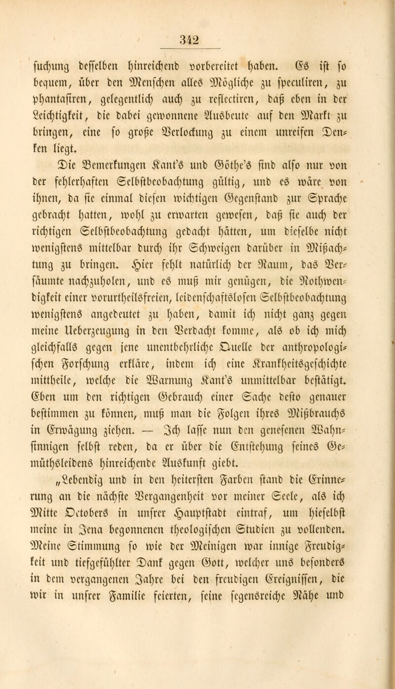 fudnmg beffclben f)inreicf)enb vorbereitet fyabcn. (§3 ift fo bequem, über ben SDccnfrfjen alles SOtögttcJje 51t fpeculiren, ju pfyantaftren, gclegcntlid) aucr) ju rcflcctircn, bafj eben in ber 2eicf)tigfeit, bie babei gewonnene Sluöbcutc auf ben Sftarft 31t bringen, eine (0 grope SSerlocfung ju einem unreifen 2)en* fen liegt. 3)te Semerfungen Ännt'ö unb ©ötfyc'ö ftnb alfo nur von ber fehlerhaften ©cIbftbeobacl)tung gültig, unb eö wäre fcdti ifynen, ba ftc einmal biefen wichtigen ©egenftanb jur <Sprad)e gebracht fyatten, wof)l 31t erwarten gewefen, bajj fte aucr) ber richtigen (Selbstbeobachtung gebad)t l)ättcn, um bicfelbe niebt wenigftenö mittelbar burdt) ir)t Schweigen bari'tbcr in ÜJn'fjacf)* tung ju bringen. -!picr fcrjlt natürlicf) ber 9taum, baS 33civ fäumte nacf^ufyolen, unb eö tmtfi mir genügen, bie 9iotl)wen* bigfeit einer ttorurtfyeilSfrcien, IcibcnfdjaftSlofcn @ctbftbeobact)tung wenigftenö angebeutet ju I)aben, bamit idt> nicfyt getttt. gegen meine Uebcr^cugung in ben 93erbacrjt fommc, al6 ob t(t> mief) gleichfalls gegen jene unentbehrliche Duette ber antfyropologi* fcfjen gorfetyung crfldre, inbem id) eine Jfranff)eit3gcfd)id)tc mittluüle, welche bie üffiamung Äant'ö unmittelbar beftätigt. Q*btn um ben richtigen ©ebraucr) einer (Sacfyc befto genauer beftimmen ju tonnen, muf man bie folgen ir)reö SD? iß brau er; 3 in (Srmägung gießen. — 3ci) laffe nun ben genefenen SBafyn* ftnnigen felbft reben, ba er über bie Gntftefyung feines ©e* mütr)$teiben3 f)inretd)enbe Sluöfunft giebt „Sebenbig unb in ben f)eiterftcn färben ftanb bie (Srinnc* rung an bie näd)fte 2Sergangent)eit üor meiner (Seele, aB icf) 9J?itte Dctober6 in unfrer <£>auptftabt eintraf, um fyicfelbft meine in 3ena begonnenen trjcologifcfycn (Stubicn ju üottenben. 50cetne (Stimmung fo \x>k ber peinigen war innige greubig* feit unb tiefgefühlter 2)anf gegen ©Ott, welcher unö befonberö in betn «ergangenen 3at)re bei ben freubigen (Srcigniffcn, bie Wir in unfrer Familie feierten, feine fcgcnörcicfyc 9?äl)e unb