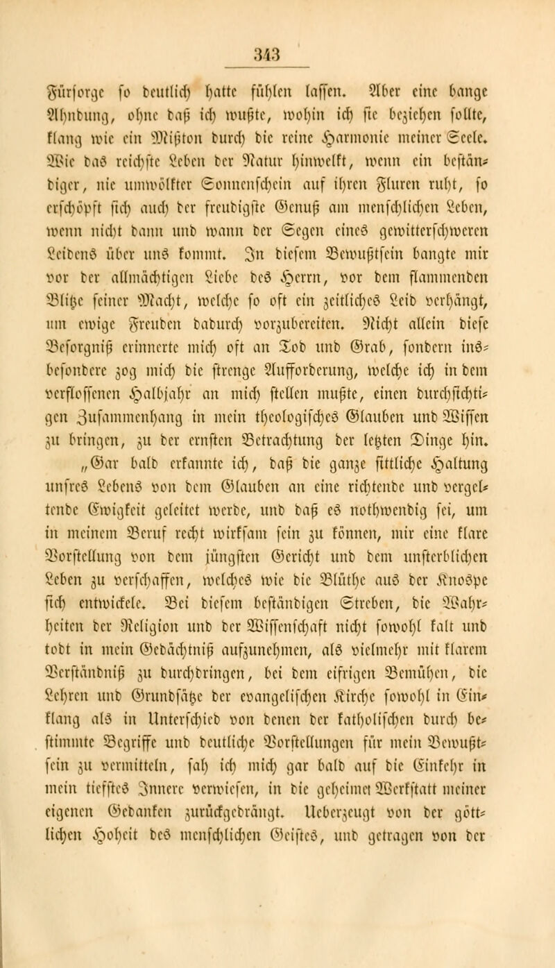 :M3 SÜtforge io beutlid) battc fühlen (äffen. Qlber eine bange 9lbntung, orjnc ta|j td) nutzte, u>ot)in td) (le &ejie$en folltc, Hang tvic ein ÜÄijjton burcr) bic reine Harmonie meiner £ccle. SBfe baä reidM'te Vcben b« üftatltt bimvelft, wenn ein beftan* biger, nie unnvolftcr 6onnenf<§etn auf t'brcn glurcn rnl>t, fo etfd&öpfl ftd) aneb ber freubißfle ©ettufj am menfcblid)cn Scbcn, »enn nid)t bann unb tt>ann ter ©egen eineö cjcunttcrfd^vcrcn ßeibenä über uttS fommt. 3n biefem SBmuifjtfcin bangte mir vor bet allmücbtigcn Siebe beö &errn, vor bem flammcnbcn SBTifce feiner BRacfyt, njeldje fo oft ein jcitlicfycö Seib »errängt, um ewige freuten baburdj öorjuberettäfc 9?id)t allein biefe SSeforgmf erinnerte micr) oft an £ob nnb ©rab, fonbem inö* bcfonccrc 30g micr) bic ftrenge Slufforbcrung, tvcldic td) in bem vcrfloffcncn Jpalbjar)i: an mid) ftellen mujjte, einen burcfyjtdjtü gen 3ufammen^)ang in mein tl)cologifd)cö ©lanben unb SJßiffcn jU bringen, §u ber cmftcn ^Betrachtung ber legten 3)inge l)in. „®ar balb erfanntc td), bafj bic ganjc ftttlicfyc Haltung unfreö ßebettS von bem ©lanben an eine riebtenbe nnb vcrgcl* tenbc Gnvigfcit geleitet werbe, unb bafj c3 notrnvenbig fei, um tri meinem SBcruf rccr)t tvirffam fein jU tonnen, mir eine flarc 3?orftcÜung von bem iüngftcn ©cricfyt unb bem unftcrblidjcn Men ju vcrfcfyaffcn, welches tote bie 3?lütl)c auö ber ÄnoSpe ftdj cntnncfelc, 23ct biefem beftänbigen (Streben, bic SBaljfc* beiten ber Religion nnb ber SBijfenfdjaft nid)t foroofyl falt nnb tobt in mein ©cbädjtnip aufzunehmen, als vielmehr mit flarem 33crftanbnifj 31t bnrd)bringen, bei bem eifrigen 23cmül)en, bic Seiten nnb ©runbfarjc ber evangelifeben £ircr)e foroohl in 0in# Hang als in Unter fdueb von benen ber fatf)olifd)cn burd) bc* ftimmte Segriffc unb bcutlicfyc s33orftcllungcn für mein §Ben>Uf£ fein 31t vermitteln, fal) ieb micr) gar balb auf bic (5infcbr in mein tieffted innere verbriefen, in bic gel)eimei SDerfftatt meinet eigenen ©ebanfen jurücfgcbrängt. Ucbcr^cugt von ber gört* liefen £ol)cit bcS mcnfd)lid)cn ©cifteS, unb getragen von ber