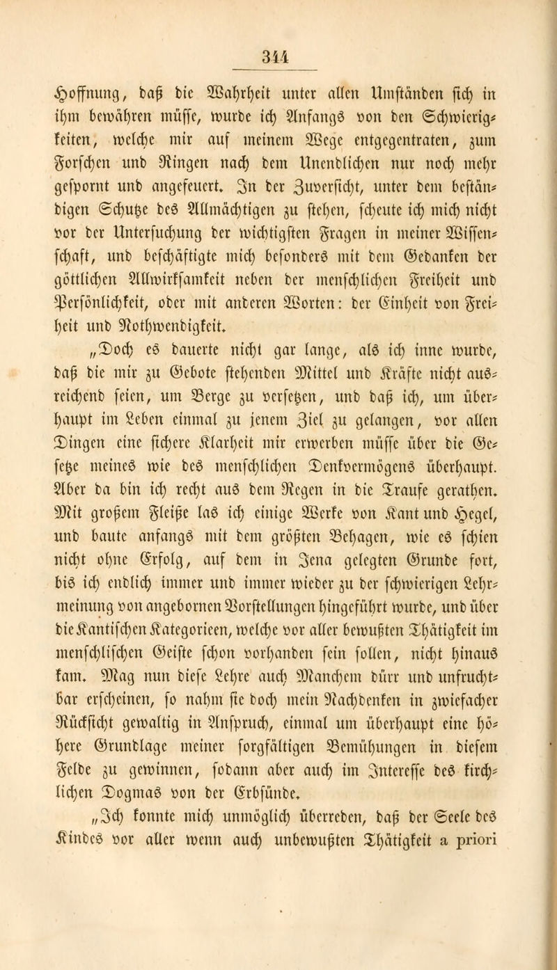 311 Hoffnung, baß bie 2Baf)rr)eit unter allen Umftänben ftd) in ilun bewähren muffe, würbe id) Slnfangö oon bcn (Schwierig* feiten, welche mir auf meinem SBcge entgegentraten, jum gorfcr)cn unb fingen nacr) bem Uncnblid)en nur nocf) mefyr gefpornt unb angefeuert, 3n ber 3uoerftd)t, unter bem beftän* bigen @cr)u£e beö $lllmäd)tigen 3U ftet)en, fdjeute id) midj nid)t ttor ber Unterfudjung ber wicfttigften fragen in meiner SÖiffen* fd)aft, unb befd)äftigte mict) befonberS mit bem ©ebanfen ber göttlichen £lllmirffamfeit neben ber menfd)licf)cn greifyeit unb ^erfönlicfyfeit, ober mit anberen Söorten: ber (§mr)ett oon grei* t>ett unb 9?ott)wenbigfcit, ,,2)ocr) eö bauerte nid)t gar lange, als id) inne würbe, baß bie mir 3U ©ebote ftet)cnben Mittel unb Gräfte ntc^t au^ rcidjenb feien, um Serge ju ocrfefccn, unb baß id), um über* ijaupt im Men einmal gu jenem ßitl W gelangen, »or allen fingen eine fidjere $(arr)eit mir erwerben muffe über bie ©e* fe£e meines wie be$ menfd)lid)en 2)enfocrmögcn6 überhaupt. 215er ba bin id) redjt au$ bem otogen in bie Xraufe gerathcn. Wit großem gleiße las id) einige SBcrfe oon $ant unb £>egc(, unb baute anfangt mit bem größten 33cl)agcn, wie eS festen niebt ol)ne (Srfolg, auf bem in 3ena gelegten ©runbe fort, bi6 id) enblicf) immer unb immer wieber ju ber fd)Wierigen 2el)r* meinung oonange6orncn33orftetlungcn Eingeführt würbe, unb über bie^antifd)enÄategorieen, welche oor aller bewußten Xfjätigfeit im menfd)tifd)en ©eifte fd)on oorfyanben fein follen, nid)t rjinauö farit. 93lag nun biefe 2er)re aud; 9)?ancl)em bürr unb unfrucf)t; Bar erfd)einen, fo nat)m fte bod) mein 9kd)bcnfen in gwiefadjer Mtfftdjt gewattig in 2tnfprud), einmal um überhaupt nnt fyö* r)ere ©runblage meiner forgfättigen 25cmül)ungen in biefein gelbe ju gewinnen, fobann aber aucr) im Sntereffe beö fircr;-- liefen 2)ogmaö oon ber ßrbfünbe. ,,3d) fonnte mid) unmöglich überreben, baß ber 6eele bcö ^inbeö oor aller wenn aucr) unbewußten £t)ätigfeit a priori