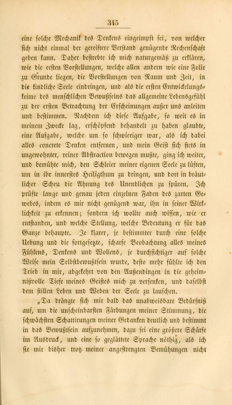 3i5 eine fole&e SWedjam'f bei Denfcnä eingeimpft fei, öon »el^cr ftcf) niebt einmal bet gereiftcre Serftanb genügenbe 9ced)enfd)aft ge&en fann« Tabcr beftrebte id) mich, naturgemäß ju erflären, wie bie ciftcn SBorfrettungen, we(d;c allen anbern wie eine gotie ;u ©runbe liegen, bie Borftc Illingen öon Kaum unb 3fit/ in bie finciidn-Seele einbringen, unb alö bie ciftcn (Sntwicfelung^ feime be$ menfcfyttäjen SBenmffeinö ba8 allgemeine 2cbcnögcfüh,l ja bei elften Betrachtung ber Grfcfyeinungcn außer und anleiten unb beftimmen. ^lad^bcm id) biefe Slufgabc, fo weit cö in meinem 3wcrfc tag, crfdjcpfenb bef)anbe(t ju I)aben glaubte, eine Aufgabe, roeldje um fo fch,wicriger war, al£ icf) babei allcö concrctc Teufen entfernen, unb mein ©eift ficr) ftctä in ungewohnter, reiner -2(bftraction bewegen mußte, ging id) weiter, unb bemühte mich, ben Sd)lcicr meiner eigenen Seele ju lüften, um in ihr innerftcö ,£nu(igtr)um ju bringen, unb bort in braut- lieber Scheu bie 2lb,nung bcö Unenblichcn ju fpüren. 3d) prüfte lange unb genau (eben einzelnen $abcn bc6 jarten ©e* wcbcS, inbcin eä mir nidjt genügenb war, il)n in feiner 3Bir& lid^fcit 311 erfennen; fonbern id) wollte aucr) wiffen, wie er entftanben, unb welche Stellung, welche Bcbcutung er für baö ©ange behaupte. 3e fiarer, je beftimmter buref) eine foldje Hebung unb bie forrgeftfcte-, febarfe Beobachtung alle8 meincö fühlend, 3)enfen8 unb SßoHenS, je burd;ftd)tigcr auf folcfyc 2Bcifc mein Sclbftbcmußtfcin würbe, befto me()r füllte id) ben Irieb in mir, abgefcl)rt öon ben Slujknbingen in bie geheim* niiwotlc Siefe meinet ©eifteö mitf) 511 verfenfen, unb ta\db\t bem (ritten Vcbcn unb SBeben ber Seele ju laufchen. „Xa brangte ftcf) mir halb bad unabweisbare Bcbürfniß ani um bie imfcrjeinbarfren Färbungen meiner Stimmung, bie fd;mädiftcn Sd)attirungen meiner ©ebanfen beutlid) unb beftimmt in ba$ ©enmfrfein aufzunehmen, baut fei eine größere Sduirfc im Sluöbnuf, unb eine )o geglättete Spradic nöthig, al3 id) fte mir biSljcr troi^ meiner angeftrengten Bemühungen nid)t