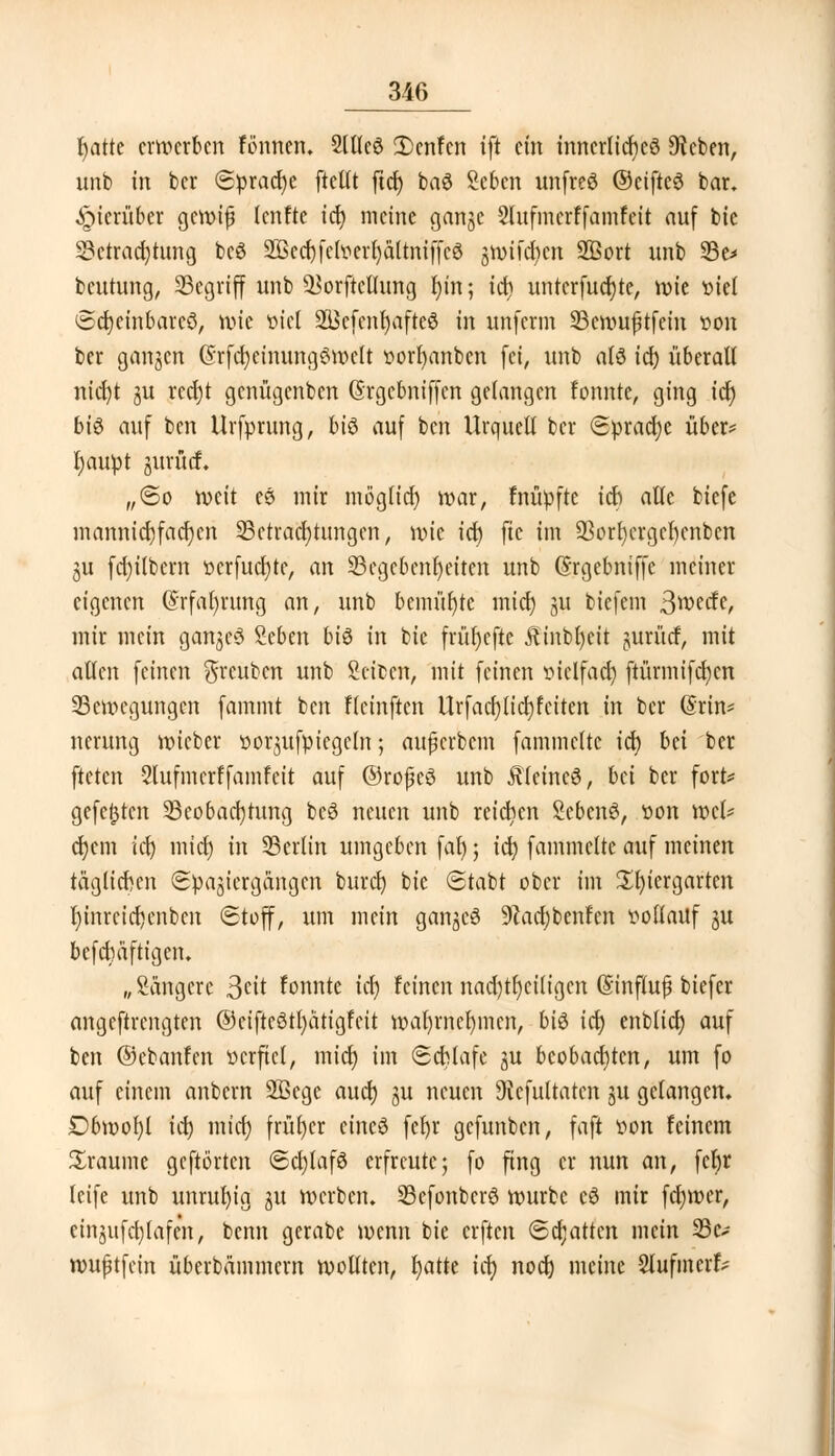 fjattc erwerben firnnen. Sltlcö £>enfcn ift ein innerliches 9icben, unb in bcr (Sprache ftetlt ftd) baö Scbcn unfreö ©eifteS bar. hierüber gcroifj lenfte icf> meine gange Stufmcrffamfett auf bie Bctrad)tung bcö Sßccfjfcl^cr^ältniffcö gttnfdjen 2Bort unb Be* beutung, Begriff unb ^orftellung t)in; id) untcrfudjte, wie viel Sctjeinbarcö, röte viel 5H$cfenr)afte$ in unferm Bcwufjtfein von ber gangen @rfd)einung$melt vorfyanbcn fei, unb alö id) überall nicr)t gu rccr)t genügenben (Srgcbniffen gelangen fonnte, ging ich) bis auf ben Urfprung, bi$ auf ben Urquell bcr Sprache über* fyaupt jjurfief. „So n>eit es mir mogtid) war, fnüpfte ich alle biefe mannid)fad)en Betrachtungen, wie id) fie im Borfycrgcfycnben ju fd)ilbcm vcrfucfytc, an Begebenheiten unb (Srgebniffe meiner eigenen (Srfar)rung an, unb bemühte mict) gu biefem 3wecfc, mir mein gangcS Seben bi$ in bie frür)cfte $inbl)cit jurücf, mit allen feinen $reubcn unb Seiten, mit feinen viclfad) ftürmifd)cn Bewegungen fammt ben Hcinften Urfacr)licr)fetten in bcr @rin* ncrung wieber vorgufpiegcln; aujjerbem fammclte id) bä ber fteten Slufmcrffainfcit auf ©roßeS unb kleines, bei ber fort* gefegten Beobachtung bcS neuen unb reichen ScbcnS, von wet* d)cm id) mid) in Bertin umgeben fal); id) fammette auf meinen täglichen Spaziergängen buret) bie Stabt ober im üfyiergarten l)inrcid)enbcn Stoff, um mein gangcS 9cacf)benfen vollauf ju befebäftigen. „Sängcrc 3ei* fonnte tef? feinen nad)tl)ci(igcn ©influfj biefer angeftrengten ©ciftcötfyätigfcit wat)mcf)mcn, bis tcf> enblid) auf ben ©ebanfen verfiel, mid) im Schlafe gu beobachten, um fo auf einem anbern Sßege aud) gu neuen Siefultatcn gu gelangen. £>bmol)l id) mid) früher eines fcl>v gefunben, faft von feinem üraume geftörten SdjtafS erfreute; fo fing er nun an, fetjr leife unb unruhig gu »erben. BefonbcrS würbe eS mir fdnver, einjufd)lafcn, benn gerabe wenn bie erften Schatten mein Bc* wußtfein überbämmern wollten, fjatte ia) nod) meine Slufinerf*