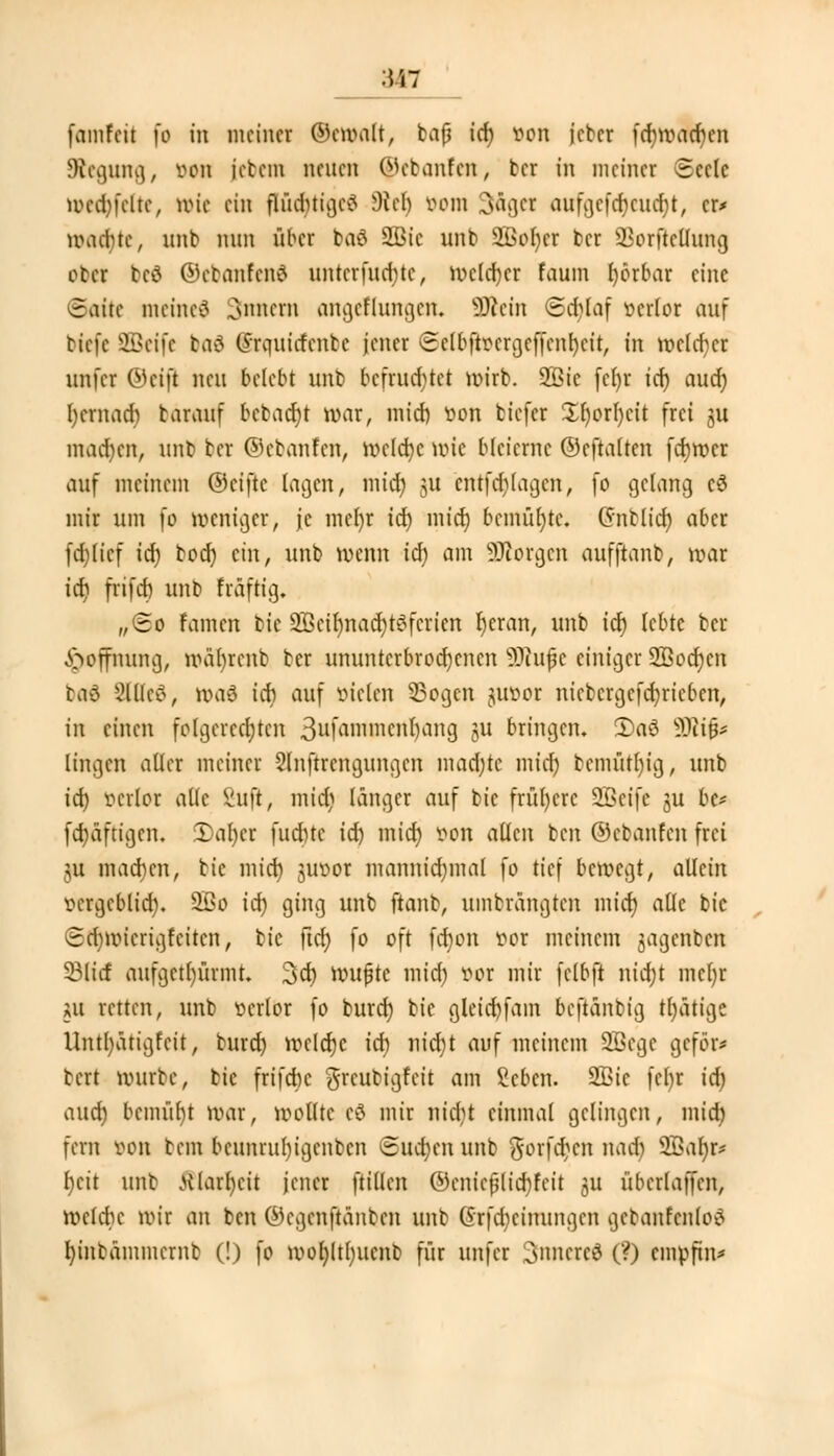 famfeil fo in meiner ®e weift, bajj icf) von jcber fefjwadjen Regung, von jcbem neuen ©ebanfen, ber in meiner Seele wcetyfeite, Wie ein fhuiuigc^ föelj vom 3&get aufgefä)eua)t, er* wad)tc, nnb nun über ba£ SEBie nnb 2Bof)cr ber ^orftctlung ober befl ©ebanfeod untcrfudMc, mclcfjcr fauin fyörbar eine «Satte metned Innern angeflungen. SÖfeetn @d)laf verlor auf riefe SBetfe baä Grauirfcnbe jener eelbftvcrgeffcnl)cit, in weiter itnfcr ©eift neu belebt unb befruchtet wirb. Sßic (cl)r icf) auef) l)crnad) barauf bcbacf)t war, mid) von biefer Xr)orl)cit frei ju machen, unb ber ©ebanfen, welche wie bleierne ©cftalten fcfjwcr auf meinem ©eifte lagen, mid) ui entfd)lagen, fo gelang cä mir um fo weniger, je mel)r icf) mief) bemühte. Gnblicf) aber fd)(icf icf) bod) ein, unb wenn icf) am borgen aufftanb, war icf) frifcf) unb fräftig, „(so famen bie 9Bcif)nact)töfcricn fjeran, unb icf) lebte ber Hoffnung, ivabrcnb ber ununterbrochenen ÜJiufe einiger 2ßocf)cn baö 2lllc£, ivaö icf) auf vielen 33ogen juvor nicbcrgcfcfyricbcn, in einen folgerechten 3ufammcnl)ang ju bringen. 2)a8 9Ri(j* lingen aller meiner Slnftrcngungcn mad)te miel) bemüt()ig, unb icf) verlor alle Suft, mid) länger auf bie frühere SQSeife ju be* fcf)äftigen. 2)af)er fuebte id) mief) von allen ben ©ebanfen frei ju macf)en, bie mid) juvor mannid)mal fo tief bewegt, allein vergeblicf). 2£o icf) ging unb ftanb, umbrangten mid) alle bie cdnvicrigfciten, bie ftcf) fo oft fd)on vor meinem jagenben 331icf aufgetürmt. 3cf) wujjte mid) vor mir felbft nicf)t mcfyr m retten, unb verlor fo buref) bie gletdjjfam beftanbig tfyatige Untl)ätigfcit, burd) rvclcfje icf) nidjt auf meinem SBegc geför* bert vourbc, bie frifebe greubigfeit ani geben. 2£ie fel)r icf) auef) bcmiib/t War, WoHte eö mir nid)t einmal gelingen, mief) fern von bem bcunrul)igenbcn Sudjenunb gorfdjett nadj 2Saf)r* beit unb jUarfycit jener ftillcn ©cnieplid)feit ju überlagert, wcldic »vir an ben ©egenftanben unb @rfa)einungen gebanfenloS l)inbämmernb (!) fo >vof)ltf)iicnb für unfer 3»mcrc3 (?) empftn*
