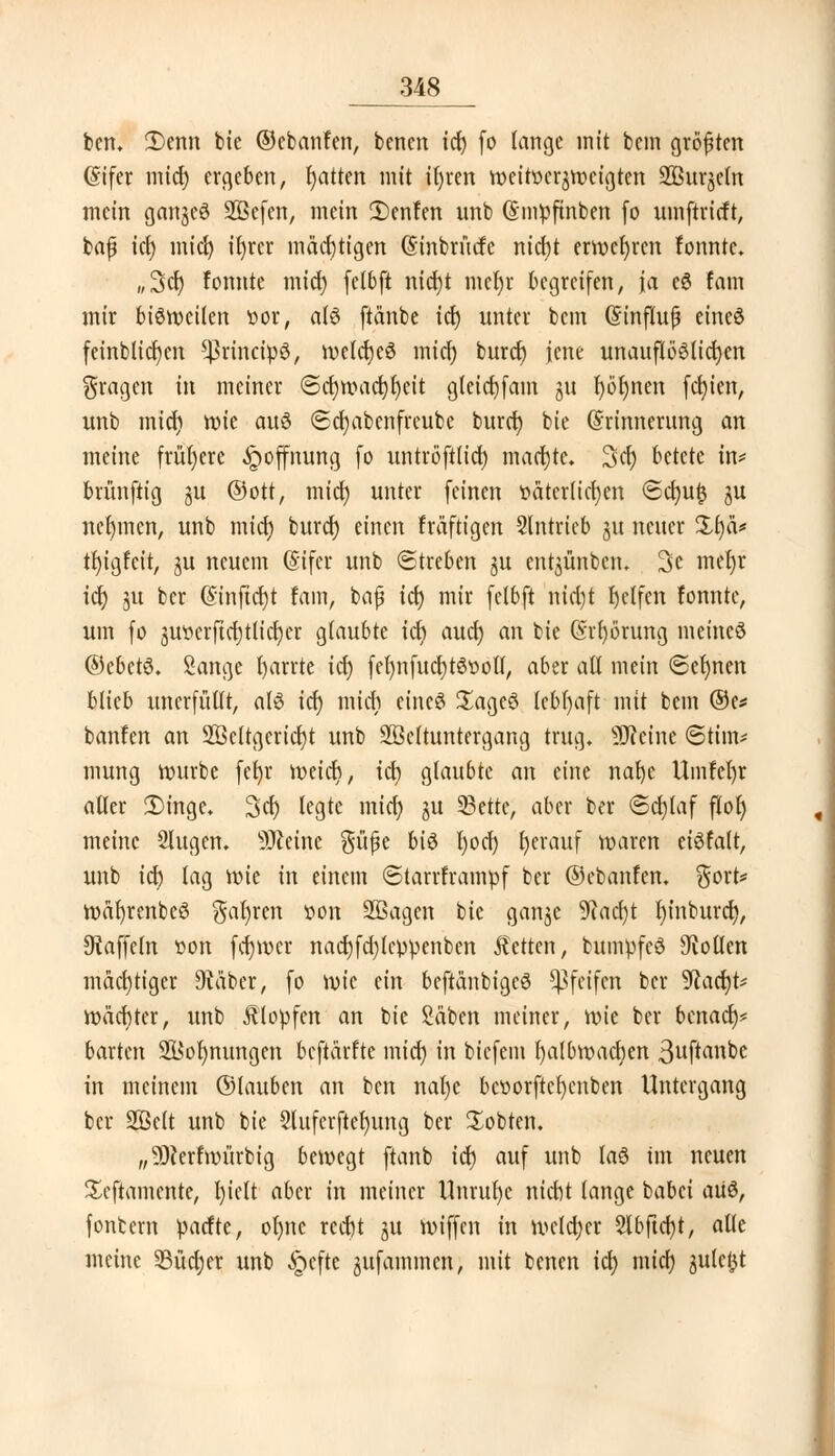 ben, 3)enn bie ©cbanfen, bencn icf> (o lange mit bem größten (Sifer mid) ergeben, fyatten mit it>ren weitverzweigten SBurjjeln mein ganzes SBefen, mein 3)enfen unb (Smpfinben fo umftrirft, fcajj icl) mid) ifyrer mächtigen (Sinbrütfc nicht erwehren tonnte. „Sei) fonnte mid) felbft nid)t mel)r begreifen, \a eS Com mir bisweilen vor, als ftänbe icl) unter bem (Sinflujj eines fernblieben ^rincipS, wetcfyeS micf) burcf) jene unauflööttd)en fragen in meiner Scl)wad){)eit gleicfjfam gu r)öt)nen festen, unb mid) rcie aus (Sdjabcnfreube burd) bie (Erinnerung an meine frühere Hoffnung fo untröftlid) machte. %<fy betete in* brünftig ju ©Ott, mid) unter feinen väterlichen Sd)ufc ju nehmen, unb mid) burd) einen fräftigen Slntrieb ju neuer 3i§ä* tfyigfeit, ju neuem (Eifer unb Streben ju ent^ünben. 3c mer)r id) 3U ber @inftd)t fam, baß icl) mir felbft nid)t fjetfen fonnte, um fo 3Ut>crftci;tltct)cr glaubte ich aud) an bie (Störung meines ©ebctS. Sänge fyarrte id) fel)nfud)tStwll, aber all mein Seinen blieb unerfüllt, als id) mich eines SageS lebhaft mit bem ®e* banfen an 2Öeltgcrid)t unb SBeltuntergang trug. Steine (Stirn* mung würbe feljr roeicr), icb glaubte an eine nafye Umfeljr aller £>ingc. Sei) legte mid) ju 23ette, aber ber @d)laf flof) meine Slugen. Steine güße bis l)od) herauf waren ciSfalt, unb id) tag wie in einem Starrframpf ber ©cbanfen. §ort* wafyrenbeS $af)ren von SBagen bie ganjc 9tad)t l)inburd), Gaffeln von ferner nad)fd)lcppenbcn Letten, buinpfeS Collen mächtiger 9täber, fo wie ein beftänbigcS pfeifen ber 9lad)t* Wächter, unb Klopfen an bie Säben meiner, wie ber benaef)* barten SS$or)nungen beftärfte mid) in biefetn fyalbwacfyen ßuftanbe in meinem ©lauben an ben nal)c bcvorftcfyenben Untergang ber Söelt unb bie §luferftef)ung ber lobten. „Üfterfwürbig bewegt ftanb id) auf unb las im neuen £eftamcnte, l)ielt aber in meiner Unrul)e nicht lange babei aUS, fontern parfte, ol)nc rcd)t gu wiffen in weldjer 2lbftcf)t, alle meine 95üd)er unb £cftc jufammen, mit benen icl) mid) julcfct