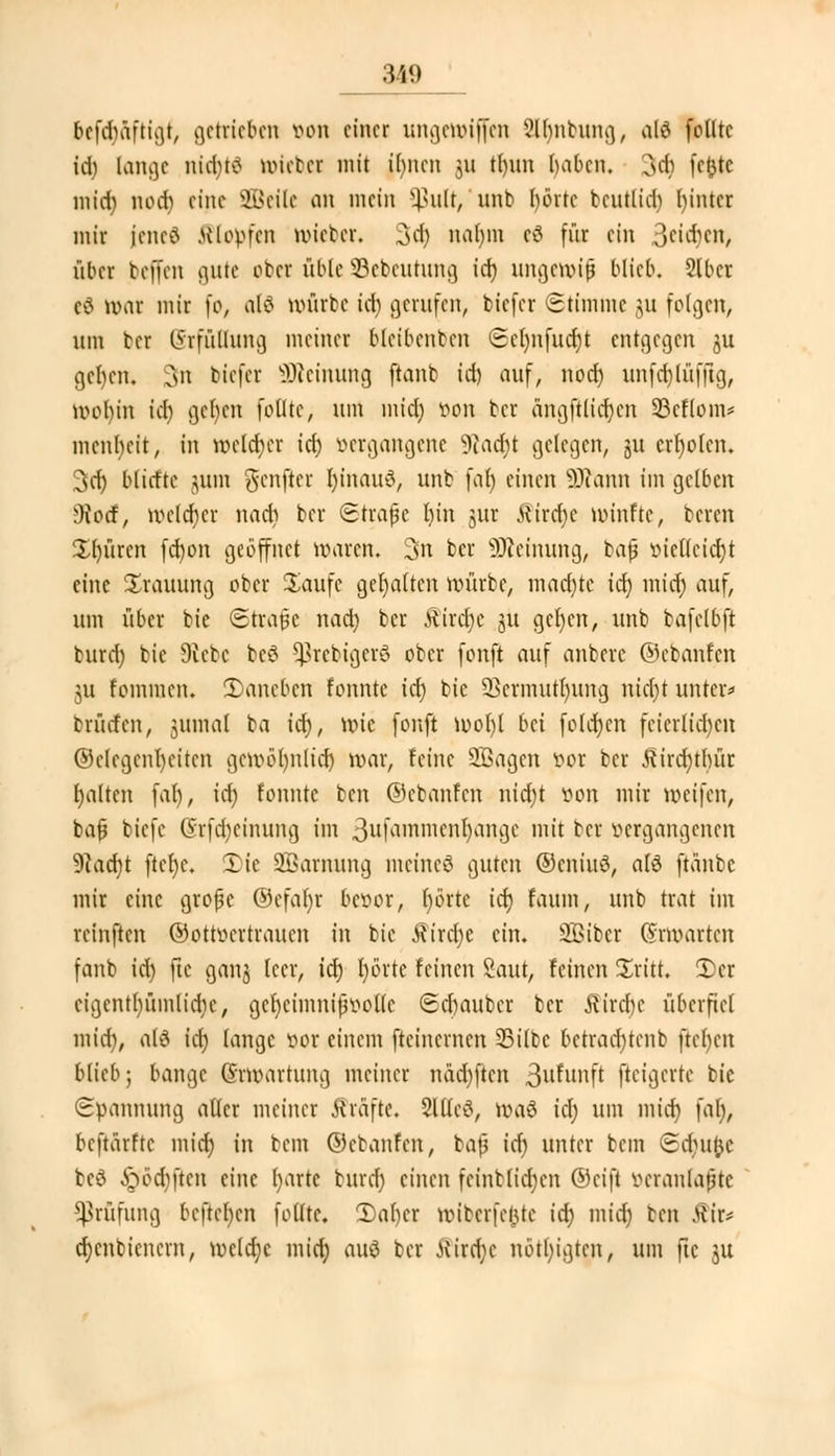 befdiäftigt, getrieben wn einer ungewiffen Slljnbung, alö feilte id; lange niajtö mieber mit ihnen 311 t()im haben. 3a; fe&tc mid) nod) eine 2Bcilc an mein $ult, nnb hörte beutlid) hinter mir ieneö Klopfen mieber. 3$ nahm e$ für ein 3eia)en, üher befien gute ober üble Sebeutung id) ungewiß blieb. 2lbcr e€ war mir fo, atö würbe id) gtrufen, biefer Stimme ju folgen, um ber Erfüllung meiner bleibenden <Sel)nfucf|t ent^c^en $u ßehen. sii tiefer s>)icinung ftanb id) auf, nod) unfdjlüffig, wol)in id) gefycn feilte, um miel) öon ber angfUitt)en 33cflom= menbeit, in welcher id) vergangene 9cadjt gelegen, §u erholen. 3dj blatte jum gfcnjier I)inau3, unb fat) einen Susann im gelben DJocf, welcher nad? ber Strafe l)in jur ttirdjc winfte, bereu £l)ürcn fdwn geöffnet waren. 3n ber SJMnung, bajj öiefleidjt eine Trauung ober Saufe gehalten mürbe, raadjte id) mid) auf, um über bie Strafe nad) ber Ätrdje ju gefycn, unb bafelbft burd) bie Diebe bc# ^rcbigcio ober fonft auf anberc ©ebanfen 3U fommen. 2)ancben fonnte id) bie Vermittlung ntd)t unter» brürfen, jumal ba id), wie fonft mo()l bd fold)cn feierlichen (Melegenlmtcn gewötjnlid) mar, feine SBagen 001 ber £ird)thür galten fal), id) fonnte ben ©ebanfen nidn von mir weifen, ba0 tiefe lyrfebeinung im 3ufammenljänge mit ber »ergangenen 9c\rd)t ftefyc. £ic SBarnung meinet guten @cniu3, alö ftanbc mir eine grofjc ©efafyr bevor, ()örtc id) faum, unb trat im reinften ©otroerrrauen in bie Rixd)t ein. 3Bibcr Erwarten fanb id) fte ganj leer, id) fyö'rte feinen Saut, feinen £ritt. 2)er eigcntbümlidie, gcfyciinnifwotlc Schaubcr ber Rixd)c überfiel mid), at£ id) lange vor einem fteinernen Silbe betrad)tenb ftehen blieb; bange (5rtt)artung meiner näd)ften 3l^unft fteiejevte bie Spannung alter meiner Gräfte. Sltted, töaä id) um mid) fal), beftarftc mid) in bem ©ebanfen, ba|3 id) unter bem Sduine tc^ £>'öd)ften eine (jarte burd) einen feint(id)cn ©eift veranlagte Prüfung beftehen fottte. 2)al)cr wibcrfefjtc id) mid) ben tfir* d)cnbienern, weld)c mid) au£ ber tfird;e nötigten, um fte 31t