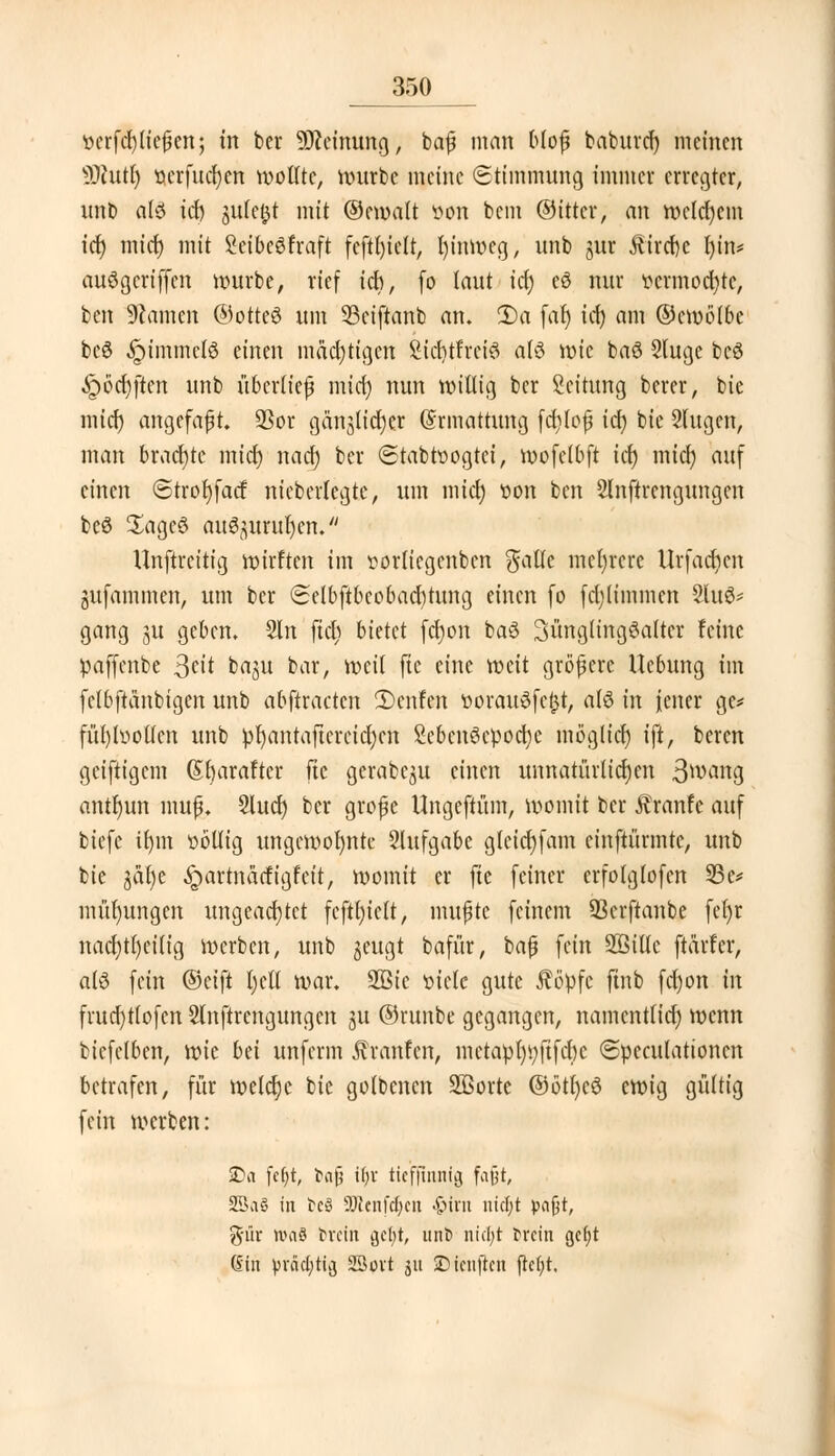 ocrfcl) liefen; tn ber Meinung, baf* man bloß baburef) meinen ■äftutr) oerfucljen wollte, würbe meine (Stimmung immer erregter, unb al6 icr) jufe&t mit ©emalt »ort bem ©ittcr, an welchem ict> mief) mit SeibcSfraft feftt)ielt, l)inwcg, unb jur &ird)c Ijtn* au6gcriffen würbe, rief ich, (o laut \<fy eS nur vermochte, ben tarnen ©otteS um SSciftanb an. 2)a far) irf) am ©cmötbe bcö $tmmcl8 einen madjtigcn Sicrjtfretö a(6 wie baß Sluge bc3 -Spöcfyftcn unb überlief? mict) nun willig ber Leitung berer, bic miefj angefaßt 93or gan^licljer (Ermattung fcfylojj id) bic Singen, man brachte mid) nad) ber (Stabtoogtci, mofctbft ic^ mid; auf einen ©trorjfad nieberlegte, um miel) »on ben Slnftrengungen beS £ageö au^urur)en. Unftrcitig wirften im »orlicgenben $atle mehrere Urfacfycn gufammen, um ber Selbftbeobacfytung einen fo fdjlimmcrt 2lu6* gang ju geben. 2ln fiel) bietet fcfyon baä 3üngltng3altcr feine »affenbe $cit baju bar, weil fte eine weit größere Ucbung im (ctbftä'nbtgen unb abftracten 2)enfen »orauSfejjt, alö in jener ge* füt)l»otfcn unb !pt)antaftereicr)ett SebcnScpocfye möglicr) ift, beren geiftigem (5r)araftcr fte gerabc^u einen unnatürlichen 3^ang antl)un mufj. Slurf) ber große Ungeftüm, womit ber Äranfe auf biefe ir)in völlig ungewohnte Slufgabe gletct)fam cinftürmte, unb bie jäfye «Spartnädigfeit, womit er fte feiner crfolglofcn 33e* mül)ungen ungeachtet feftl)iclt, nutzte feinem SBcrftanbe fel)r nacl)tl)ci(ig werben, unb jeugt bafür, baß fein Söillc ftärfer, alö fein (Seift l)etl war. 3Q3ic »icle gute ßöpfc ftnb fd)on in frud)tlofcn Slnftrengungen ju ©ruitbe gegangen, namcntlid) wenn fcicfclben, \vk bä unferm Jvranfen, mctapl)i;ftfct)c ©pcculattoncn betrafen, für welche bic golbenen SBorte ®ötl)c6 ewig gültig fein werben: £)a fcfyt, bnjj U)X tiefjttinfg fatjt, 25ft§ in tcS SDicnfcfycn -§tm incl;t pajjt, ftiir nmö brein ijcfyt, unb ntd;t brein gc(;t (Sin prächtig SBovt ju © teuften ftcfjt.