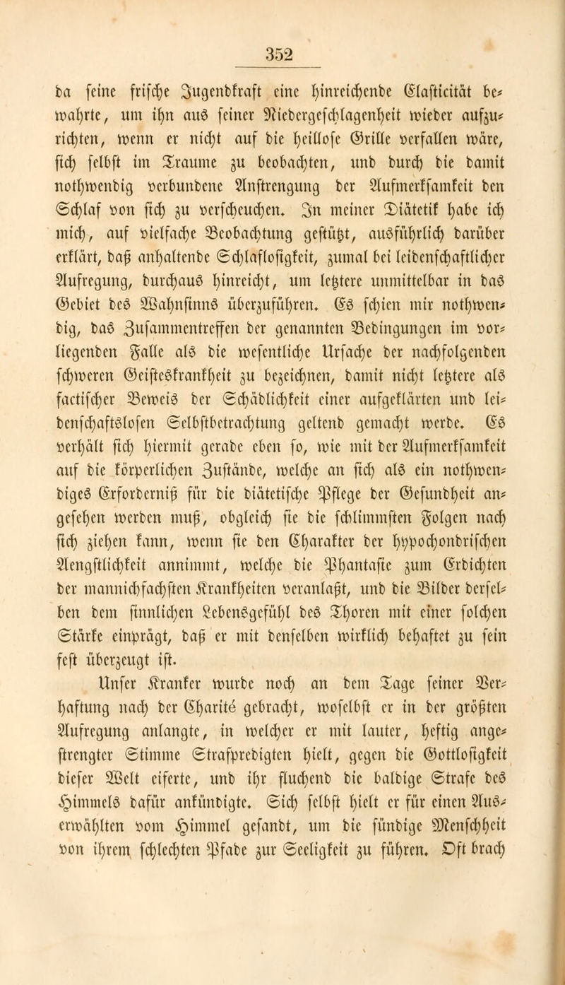 ba (eine frifdje Sugenbfraft eine fyinrcidjcnbe (Slafticität be* wahrte, um ifyn au$ (einer 9?iebcrgcfdu'agcnl)eit rm'ebcr aufju* rid)ten, roenn er nicbjt au( bie bjeiüofe ©rille »crfaUen wäre, ftcr; felbfi im Traume gu beobachten, unb burd) bie bannt nottymenbig »erbunbene Slnftrengung ber Slufmerffamfeit ben Schlaf »on ftcf) gu t>crfcrjcud)cn. 3n meiner 2>iätetif fyabe td) mict), auf ttietfacfye Beobachtung gefiüfct, au^fürjrlicf) barüber erflärt, baf anr)altenbe ©d)laf(oftgfeit, jumal bei leibcnfdiaftlidicr Aufregung, burdjauS fyinrcidjt, um ledere unmittelbar in baö ©cbiet bc6 2ßar)nftnn6 überzuführen. (So fdjicn mir normen* big, baö ßufammentreffen ber genannten 23ebingungen im ttor* liegenben $a(lc als bie mcfcntlicfje Urfadje ber nacfyfolgcnben fdjmcren ©cifteöfranffycit ju bcjetcJjnen, bamit nid)t (entere als factifetjer 23emei3 ber Scfyäblicfyfeit einer aufgeklärten unb lei* ben(d)a(tö!o[en Selb(tbetrad)tung gettenb gemacht werbe. @3 »erhält ftcr) l)iermit gerabe eben (o, vwe mit ber Slufmcrffamfcit au( bie förderlichen 3uftänbc, melcf)c an (td) aB ein notfymcn* bigeS ©rforbcrnijj (ür bie biätetifcfye Pflege ber ©efunbfyeit an* gefcfycn werben muß, obgleich fte bie fcblunmjten %ola,tn nacr) ftcr) gießen fann, wenn fte ben (Sfyarafter ber t)i;pocl;onbrt(cr)cn 5leng(tlid)feit annimmt, welche bie *ßr)antaftc jum (Srbicfytcn ber mannid)(ad)(ten Jtranffyeiten veranlaßt, unb bie SBilber bcrfel* ben bem ftnntidjen £cbcn^gcfüt)t bc6 £f)oren mit einer folgen ©tärfc einprägt, baf er mit betreiben mirfltd) behaftet ju (ein feft überzeugt i(t. Un(er franfer würbe nod) an bem Sage (einer 33er* fyaftung nad) ber (St)arite gebracht, wofclbft er in ber größten Stufregung anlangte, in n>eld)er er mit lauter, fycftig ange* ftrengter «Stimme Strafprcbigten l)iclt, gegen bie ©ottloftgfcit biefer SQSett eiferte, unb tt)r flucf)cnb bie balbige Strafe beö Fimmels bafür anfünbigte. ©tcr) fclbft t)ielt er (ür einen 2tu6* emmfyltcn t»om £nmmet ge(anbt, um bie fünbige 9Jcenfcf)f)cit »on ir)rem fd)tcd)tcn 5ßfabc jur Seeligfett ju führen. Dft bract)