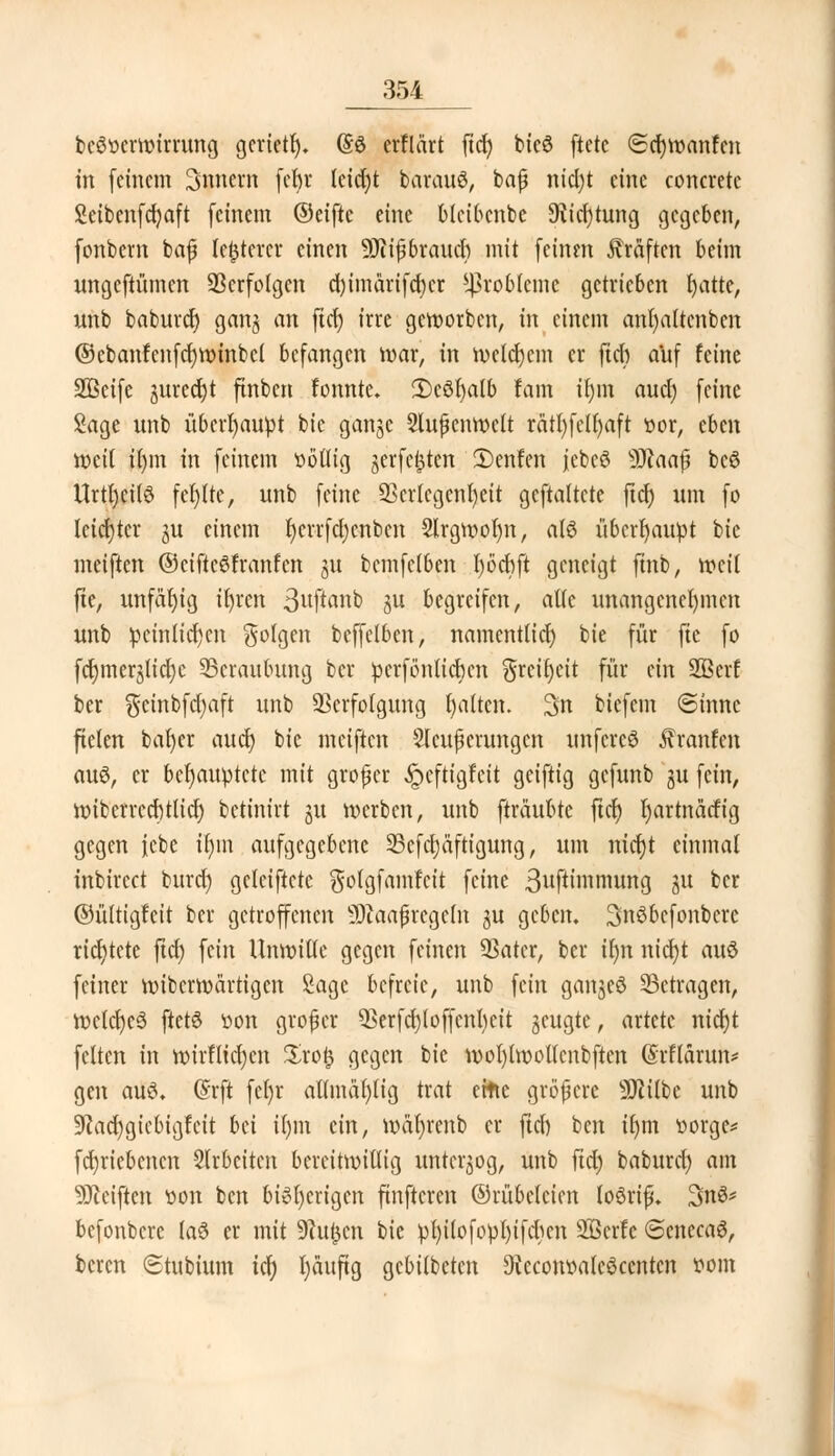 beötterwtrrung gcrietr). (So erflärt ftcfy bicö ftctc (£d)wanfcn tu (einem 3nnern fer)r Icidjt barairö, baß nicl)t eine concreto Seibenfdjaft feinem ©eifte eine blcibcnbe 9tid)tung gegeben, fonbem baß legerer einen 9Jiiß brauet) mit (einen Gräften beim unge(tümen Verfolgen d)tmärifcf)cr Probleme getrieben fyattc, unb baburd) gan§ an ftd) irre geworben, in einem anfyaltenben ©cbanfcnfcfywinbcl befangen war, in welchem er (ich auf feine Söeife utredjt (tnben fonnte. 2)eöt)alb tarn tr)m auef) (eine Sage unb überhaupt bie ganje Slußenwelt rätt)fell)aft »or, eben weil ü)m in (einem üötlig jer(c^tcn 2)enfen jebeS 9Jcaaß bcö Urtfycilö fehlte, nnb (eine SScrlcgenfyeit ge(ta(tcte (terj um (o leichter ju einem t)crrfd)cnbcn 2lrgwot)n, a(6 überhaupt bie mei(ten ©eifteöfranfcn jw bem(c(ben l)öd)ft geneigt finb, weil fte, unfähig ifyren 3fto»k au begreifen, alte unangenehmen unb peinlichen 5°f9en be((elben, namentlich bie (ür fte (o (c^merjlici)c ^Beraubung ber perforieren §reu)ett (ür ein 3ßerf ber gcinbfdjaft unb Verfolgung galten. 3n biefem ©tnnc fielen bafyer auet) bie mei(ten Sicherungen unfereö Jctanfen au3, er behauptete mit großer ipeftigfeit gei(tig gefunb gu (ein, wiberrcdjtlid) betinirt ju werben, unb (träubte fiel) Ijartnätfig gegen febe ifun aufgegebene 25cfd)äftigung, um nicr)t einmal inbirect burdj gelciftcte $otgfamfcit (eine 3ufhnnrnmg ju ber ©ültigfeit ber getroffenen 9Jcaafregeln ju geben. Snöbcfonbcrc richtete ftd) fein Unwille gegen feinen 93ater, ber ilm ntcJjt auö feiner wiberroartigen Sage befreie, unb fein ganjeö betragen, wc(d)c$ ftctö üon großer 05erfd;loffcnl)eit jeugte, artete ntcfjt fetten in wirflidjen $ro£ gegen bie wot)lwollcnbften (Srflarnn* gen au$. (Srft fefyr atlmäfylig trat ettte größere SKtlbc unb 9cad)gicbigfcit bei il)m ein, wäfyrenb er fiel) ben iljm toorge* fd)riebcncn Slrbcitcn bereitwillig unterzog, unb fid) baburd) am Reiften üon ben bisherigen finftcren ©rübclcicn loSriß. 3n3* befonbere (a3 er mit 9cu£cn bie pt)ilo(opl)i(c^cn SBcrfc ©enceaö, beren ©tubtum icf) l)än(ig gebilbeten 9tecom>a(e3centcn ttom