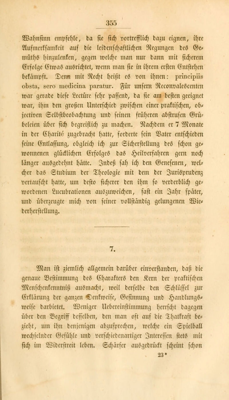 SQSahnftnn empfehle, ba ftc ftch) vortrefflich baju eignen, it)rc 5lufmcrffamfcit auf bic lcibcnfd)aftlid)cn Regungen bcö ©e* mütb£ binutlcnfcn, gegen meldte man nur bann mit ftcr)ercm Erfolge (Sivoai ausrichtet, wenn man ftc in ihrem erften C?ntfter)cn befämpft. Xenn mit 9icct)t heißt cö von il)ncn: prineipiis obsta, sero niedicina paratur. $ür unfern DieconvalcSccntcn ivar gerabe tiefe Scctürc fcfyr pafn-nt, ba fte am beften geeignet tvar, ihm ben grofjcn Untcrfd)icb $roifcf)cn einer praftifcfyen, ob* jeetiven (Sclbftbcobachtung unb feinen früheren abftrufen ©rü* bcleicn über ftcf? begreiftief) 31t machen. 9?acf)bcm er 7 Monate in ber @()arite zugebracht fyattc, forberte fein SSatcr cntfcrjicbcn feine (fntlaffung, obgleich, id) jur Sicfyerfteüung bcö fdjon gc* tvonnenen glücflichcn (SrfolgcS baö Heilverfahren gern noct) länger auSgetcfynt blatte. Subej? fat) icr) ben ©enefenen, mU eher ba$ Stubium ber £I)cotogic mit bem ber ^uriöprubenj vcrtaufdjt r)attc, um befto ftd)crcr ben it)m fo vcrberblid) ge* öjorbenen Sucubrationcn auöjmvcid)cn, faft ein 3ar)r fpäter, unb überzeugte mict) von feiner vollftanbig gelungenen 2Bic* berfyerftcllung. 7. Wan ift jicmlicr) allgemein barüber einverftanben, bafj bic genaue Scftimmung bcö (Sljaraftcrö ben Äern ber praftifdien 93ienfd)cnfenutnit3 auömocfyt, weil bcrfclbc ben (Seblüffcf gut (Srftänmg bei ganzen Ccnfivcifc, ©eftnnung unb ,!öantlung3* ttjeife barbietet Steiget Uebereinftimmung fycrrfdjt bagegen über ben 33cgriff beffelben, ben man oft auf fcte £l)atfraft bc* jieljt, um ihn benjenigen abjufpted)en, tocfdje ein (Epiclbatl n>ed)fclntcr ©efühle unb öerfer)tebenartiget 3fntereffen ftetö mit ftd) im SBitcrftrcit leben. <Sd;ärfer auSgcbrürft fdjctnt fchon 23*