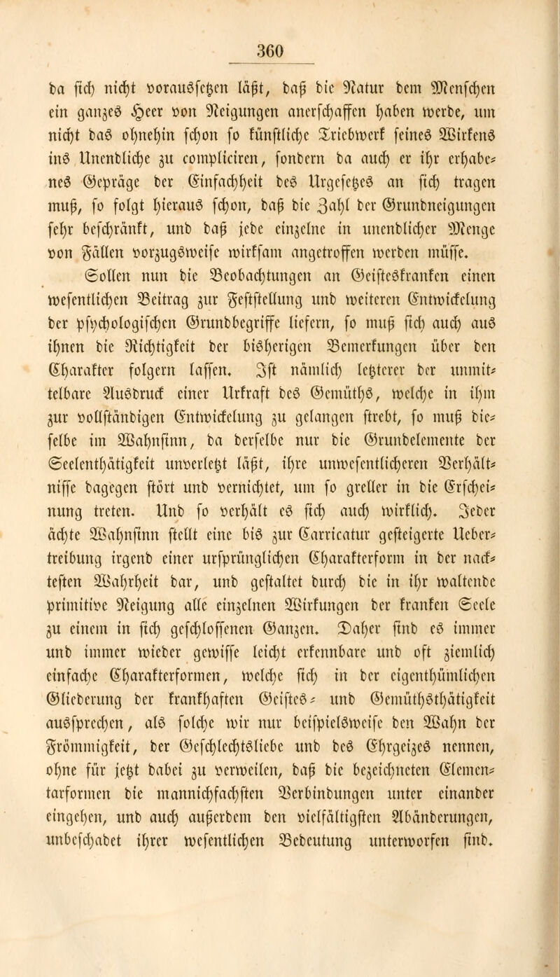 ^360 ba ftd) nicf)t oorauöfcftcn läßt, baf bie 9?atur bem äRenfdjcn ein ganjeö ^>eer »ort Neigungen ancrfcfyaffcn fyaben voerbe, um mct)t baS ot)nef)tn fcfyon fo funftficfyc Sricbmerf feinet SBirfenS inS Unenblidje 31t compliciren, fonbern ba aucr) er if)r erlabe* ne6 ©epräge ber (Sinfacr)r)eit bcö Urgcfc^cö an ftrf) tragen mufj, fo folgt r)icrau6 ferjon, baß btc 3at)I ber ©runbneigungen fefyr befd)ränft, unb bafj jebe einzelne in uncnblicrjcr SRenge oon fallen »orjugSweife roirffam angetroffen werben muffe. ©ollen nnn bie ^Beobachtungen an ©eiftcöfranfcn einen roefentlicfyen Beitrag jur $eftftellung unb wetteren Gnttmicfclung ber pfi;d)ologifd)cn ©runbbegriffe liefern, fo ntuf ftet) aud) auö tfmen bie 9ii crjtigfcit ber bisherigen SBcmcrfungcn über ben (5r)arafter folgern (äffen. 3ft nämlid) legerer ber iminit* telbare 5lu$brucf einer Urfraft beö ©cmütfyö, mclcfye in ir)m gur üotlftänbigen (Sntmitfclung ju gelangen ftrebt, fo muf bie* felbe im SBarmftnn, ba bcrfelbc nur bie ©runbclemcnte ber ©eelentfyätigfeit unoerte^t läfjt, il)re umr»cfcntltcr)eren 93crf)ält* niffe bagegen ftört unb oernicfjtet, um fo greller in bie (Srfdjet* nung treten. Unb fo t»crf)ält eS ftet; auef) mirflid). Seber ädjte 2Bar)njtnn ftedt eine bi& §ur ©arricatur gefteigerte lieber* treibung irgenb einer urfprüngticrjcn (£r)arafterform in ber naef* teften 2Bar)rr)ett bar, unb gcftaltet burd) bie in tt)r roaltenbe primttioe Neigung aUt einzelnen SQBirfungen ber franfen Seele gu einem in ftdj gefcfyloffenen ©anjen. 2)al)cr ftnb eö immer unb immer roieber geroiffe letcfjt erfcnnbare unb oft giemlid) einfache (Sfyarafterformen, meiere fiel) in ber ctgcntljümlidjm ©liebcrung ber franfljaften ©eifteö* unb ®cmütf)ötl)ätigfcit auSfprccfyen, alö fotcfje mir nur beifptelömeife ben 2öaljn ber $römmigfeit, ber @efdjted)t3liebe unb beö (Sljrgeijeö nennen, orme für jefjt babei ju tterweilcn, baf* bie bezeichneten ©leinen? tarformen bie mannid) facfyften ^erbinbungen unter cinanber eingeben, unb aud) auperbem ben ttielfdltigftcn Slbdnbcrungcn, unbefdjabet ifyrcr n>efcntlid)en Scbcutung unterworfen ftnb.